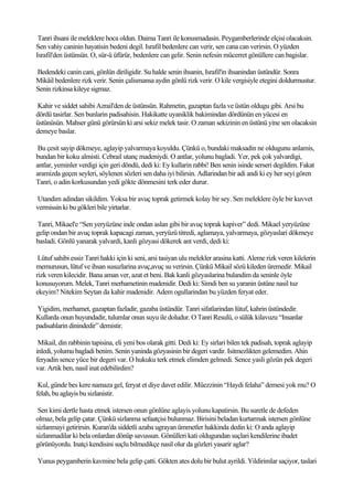 Tanri ihsani ile meleklere hoca oldun. Daima Tanri ile konusmadasin. Peygamberlerinde elçisi olacaksin.
Sen vahiy caninin hayatisin bedeni degil. Israfil bedenlere can verir, sen cana can verirsin. O yüzden
Israfil'den üstünsün. O, sür-ü üfürür, bedenlere can gelir. Senin nefesin mücerret gönüllere can bagislar.

Bedendeki canin cani, gönlün diriligidir. Su halde senin ihsanin, Israfil'in ihsanindan üstündür. Sonra
Mikâil bedenlere rizk verir. Senin çalismansa aydin gönlü rizk verir. O kile vergisiyle etegini doldurmustur.
Senin rizkinsa kileye sigmaz.

Kahir ve siddet sahibi Azrail'den de üstünsün. Rahmetin, gazaptan fazla ve üstün oldugu gibi. Arsi bu
dördü tasirlar. Sen bunlarin padisahisin. Hakikatte uyaniklik bakimindan dördünün en yücesi en
üstünüsün. Mahser günü görürsün ki arsi sekiz melek tasir. O zaman sekizinin en üstünü yine sen olacaksin
demeye baslar.

 Bu çesit sayip dökmeye, aglayip yalvarmaya koyuldu. Çünkü o, bundaki maksadin ne oldugunu anlamis,
bundan bir koku almisti. Cebrail utanç madeniydi. O antlar, yolunu bagladi. Yer, pek çok yalvardigi,
antlar, yeminler verdigi için geri döndü, dedi ki: Ey kullarin rabbi! Ben senin isinde serseri degildim. Fakat
aramizda geçen seyleri, söylenen sözleri sen daha iyi bilirsin. Adlarindan bir adi andi ki ey her seyi gören
Tanri, o adin korkusundan yedi gökte dönmesini terk eder durur.

Utandim adindan sikildim. Yoksa bir avuç toprak getirmek kolay bir sey. Sen meleklere öyle bir kuvvet
vermissin ki bu gökleri bile yirtarlar.

Tanri, Mikael'e “Sen yeryüzüne inde ondan aslan gibi bir avuç toprak kapiver” dedi. Mikael yeryüzüne
gelip ondan bir avuç toprak kapacagi zaman, yeryüzü titredi, aglamaya, yalvarmaya, gözyaslari dökmeye
basladi. Gönlü yanarak yalvardi, kanli gözyasi dökerek ant verdi, dedi ki:

 Lütuf sahibi essiz Tanri hakki için ki seni, arsi tasiyan ulu melekler arasina katti. Aleme rizk veren kilelerin
memurusun, lütuf ve ihsan susuzlarina avuç,avuç su verirsin. Çünkü Mikail sözü kileden üremedir. Mikail
rizk veren kilecidir. Bana aman ver, azat et beni. Bak kanli gözyaslarina bulandim da seninle öyle
konusuyorum. Melek, Tanri merhametinin madenidir. Dedi ki: Simdi ben su yaranin üstüne nasil tuz
ekeyim? Nitekim Seytan da kahir madenidir. Adem ogullarindan bu yüzden feryat eder.

Yigidim, merhamet, gazaptan fazladir, gazaba üstündür. Tanri sifatlarindan lütuf, kahrin üstündedir.
Kullarda onun huyundadir, tulumlar onun suyu ile doludur. O Tanri Resulü, o sülük kilavuzu “Insanlar
padisahlarin dinindedir” demistir.

 Mikail, din rabbinin tapisina, eli yeni bos olarak gitti. Dedi ki: Ey sirlari bilen tek padisah, toprak aglayip
inledi, yolumu bagladi benim. Senin yaninda gözyasinin bir degeri vardir. Isitmezlikten gelemedim. Ahin
feryadin sence yüce bir degeri var. O hukuku terk etmek elimden gelmedi. Sence yasli gözün pek degeri
var. Artik ben, nasil inat edebilirdim?

 Kul, günde bes kere namaza gel, feryat et diye davet edilir. Müezzinin “Haydi felaha” demesi yok mu? O
felah, bu aglayis bu sizlanistir.

 Sen kimi dertle hasta etmek istersen onun gönlüne aglayis yolunu kapatirsin. Bu suretle de defeden
olmaz, bela gelip çatar. Çünkü sizlanma sefaatçisi bulunmaz. Birisini beladan kurtarmak istersen gönlüne
sizlanmayi getirirsin. Kuran'da siddetli azaba ugrayan ümmetler hakkinda dedin ki: O anda aglayip
sizlanmadilar ki bela onlardan dönüp savussun. Gönülleri kati oldugundan suçlari kendilerine ibadet
görünüyordu. Inatçi kendisini suçlu bilmedikçe nasil olur da gözleri yasarir aglar?

Yunus peygamberin kavmine bela gelip çatti. Gökten ates dolu bir bulut ayrildi. Yildirimlar saçiyor, taslari
 