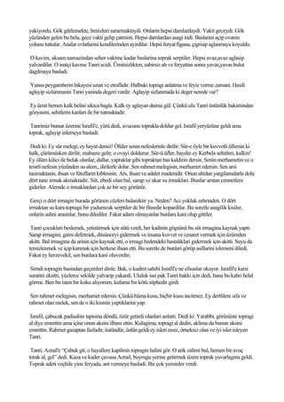 yakiyordu. Gök gürlemekte, benizleri sararmaktaydi. Onlarin hepsi damlardaydi. Vakit geceydi. Gök
yüzünden gelen bu bela, gece vakti gelip çatmisti. Hepsi damlardan asagi indi. Baslarini açip ovanin
yolunu tuttular. Analar evlatlarini kendilerinden ayirdilar. Hepsi feryat figana, çigrisip aglasmaya koyuldu.

O kavim, aksam namazindan seher vaktine kadar baslarina toprak serptiler. Hepsi avaz,avaz aglasip
yalvardilar. O inatçi kavme Tanri acidi. Ümitsizlikten, sabirsiz ah ve feryattan sonra yavas,yavas bulut
dagilmaya basladi.

 Yunus peygamberin hikayesi uzun ve etraflidir. Halbuki topragi anlatma ve feyiz verme zamani. Hasili
aglayip sizlanmanin Tanri yaninda degeri vardir. Aglayip sizlanmada ki deger nerede var?

Ey ümit hemen kalk belini sikica bagla. Kalk ey aglayan daima gül. Çünkü ulu Tanri üstünlük bakimindan
gözyasini, sehitlerin kanlari ile bir tutmaktadir.

 Tanrimiz bunun üzerine Israfil'e, yürü dedi, avucunu toprakla doldur gel. Israfil yeryüzüne geldi ama
toprak, aglayip inlemeye basladi.

 Dedi ki: Ey sür melegi, ey hayat denizi! Ölüler senin nefeslerinle dirilir. Sür-e öyle bir kuvvetli üflersin ki
halk, çürümüsken dirilir, mahsere gelir, o ovayi doldurur. Sür-ü üfler, haydin ey Kerbela sehitleri, kalkin!
Ey ölüm kilici ile helak olanlar, dallar, yapraklar gibi topraktan bas kaldirin dersin. Senin merhametin ve o
tesirli nefesin yüzünden su alem,, dirilerle dolar. Sen rahmet melegisin, merhamet edersin. Sen arsi
tasimaktasin, ihsan ve lütuflarin kiblesisin. Ars, ihsan ve adalet madenidir. Onun altidan yargilamalarla dolu
dört tane irmak akmaktadir. Süt, ebedi olan bal, sarap ve akar su irmaklari. Bunlar arstan cennetlere
giderler. Alemde o irmaklardan çok az bir sey görünür.

 Gerçi o dört irmagin burada görünen cüzleri bulaniktir ya. Neden? Aci yokluk zehrinden. O dört
irmaktan su kara topraga bir yudumcuk serptiler de bir fitnedir kopardilar. Bu suretle asagilik kisiler,
onlarin aslini arasinlar, bunu dilediler. Fakat adam olmayanlar bunlara kani olup gittiler.

 Tanri çocuklari beslemek, yetistirmek için sütü verdi, her kadinin gögsünü bu süt irmagina kaynak yapti.
Sarap irmagini, gami defetmek, düsünceyi gidermek ve insana kuvvet ve cesaret vermek için üzümden
akitti. Bal irmagina da arinin için kaynak etti, o irmagi bedendeki hastaliklari gidermek için akitti. Suyu da
temizlenmek ve içip kanmak için herkese ihsan etti. Bu suretle de bunlari görüp asillarini izlemeni diledi.
Fakat ey herzevekil, sen bunlara kani oluverdin.

 Simdi topragin basindan geçenleri dinle. Bak, o kudret sahibi Israfil'e ne efsunlar okuyor. Israfil'e karsi
suratini eksitti, yüzlerce sekilde yalvarip yakardi. Ululuk issi pak Tanri hakki için dedi, bana bu kahri helal
görme. Ben bu isten bir koku aliyorum, kafama bir kötü süphedir girdi.

 Sen rahmet melegisin, merhamet edersin. Çünkü hüma kusu, hiçbir kusu incitmez. Ey dertlilere sifa ve
rahmet olan melek, sen de o iki kisinin yaptiklarini yap.

 Israfil, çabucak padisahin tapisina döndü, özür getirdi olanlari anlatti. Dedi ki: Yarabbi, görünüste topragi
al diye emrettin ama içine onun aksini ilham ettin. Kulagima, topragi al dedin, aklima da bunun aksini
emrettin. Rahmet gazaptan fazladir, üstündür, üstün geldi ey isleri essiz, örneksiz olan ve iyi isler isleyen
Tanri.

 Tanri, Azrail'e “Çabuk git, o hayallere kapilmis topragin halini gör. O arik zalimi bul, hemen bir avuç
torak al, gel” dedi. Kaza ve kader çavusu Azrail, buyrugu yerine getirmek üzere toprak yuvarlagina geldi.
Toprak adeti veçhile yine feryada, ant vermeye basladi. Bir çok yeminler verdi.
 