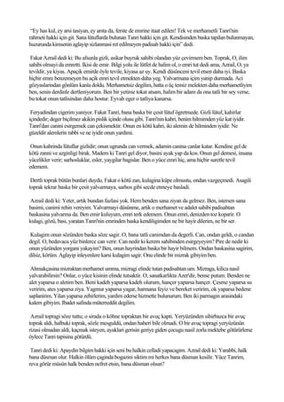 “Ey has kul, ey arsi tasiyan, ey arsta da, ferste de emrine itaat edilen! Tek ve merhametli Tanri'nin
rahmeti hakki için git. Sana lütuflarda bulunan Tanri hakki için git. Kendisinden baska tapilan bulunmayan,
huzurunda kimsenin aglayip sizlanmasi ret edilmeyen padisah hakki için” dedi.

 Fakat Azrail dedi ki: Bu afsunla gizli, asikar buyruk sahibi olandan yüz çevirmem ben. Toprak, O, ilim
sahibi olmayi da emretti. Ikisi de emir. Bilgi yolu ile lütfet de halim ol, o emri tut dedi ama, Azrail, O, ya
tevildir, ya kiyas. Apaçik emirde öyle tevile, kiyasa az uy. Kendi düsünceni tevil etsen daha iyi. Baska
hiçbir emre benzemeyen bu açik emri tevil etmekten daha yeg. Yalvarmana içim yanip durmada. Aci
gözyaslarindan gönlüm kanla doldu. Merhametsiz degilim, hatta o üç temiz melekten daha merhametliyim
ben, senin derdinle dertleniyorum. Ben bir yetime tokat atsam, halim bir adam da ona tatli bir sey verse,
bu tokat onun tatlisindan daha hostur. Eyvah eger o tatliya kanarsa.

 Feryadindan cigerim yaniyor. Fakat Tanri, bana baska bir çesit lütuf ögretmede. Gizli lütuf, kahirlar
içindedir; deger biçilmez akikin pislik içinde olusu gibi. Tanri'nin kahri, benim hilmimden yüz kat iyidir.
Tanri'dan canini esirgemek can çekismektir. Onun en kötü kahri, iki alemin de hilminden iyidir. Ne
güzeldir alemlerin rabbi ve ne iyidir onun yardimi.

 Onun kahrinda lütuflar gizlidir; onun ugrunda can vermek, adamin canina canlar katar. Kendine gel de
kötü zanni ve azginligi birak. Madem ki Tanri gel diyor, basini ayak yap da kos. Onun gel demesi, insana
yücelikler verir; sarhosluklar, esler, yaygilar bagislar. Ben o yüce emri hiç, ama hiçbir suretle tevil
edemem.

 Dertli toprak bütün bunlari duydu. Fakat o kötü zan, kulagina küpe olmustu, ondan vazgeçmedi. Asagili
toprak tekrar baska bir çesit yalvarmaya, sarhos gibi secde etmeye basladi.

Azrail dedi ki: Yeter, artik bundan fazlasi yok. Hem benden sana ziyan da gelmez. Ben, istersen sana
basimi, canimi rehin vereyim. Yalvarmayi düsünme, artik o merhamet ve adalet sahibi padisahtan
baskasina yalvarma da. Ben emir kuluyum, emri terk edemem. Onun emri, denizden toz koparir. O
kulagi, gözü, basi, yaratan Tanri'nin emrinden baska kendiligimden ne bir hayir dilerim, ne bir ser.

Kulagim onun sözünden baska söze sagir. O, bana tatli canimdan da degerli. Can, ondan geldi, o candan
degil. O, bedavaca yüz binlerce can verir. Can nedir ki kerem sahibinden esirgeyeyim? Pire de nedir ki
onun yüzünden yorgani yakayim? Ben, onun hayrindan baska bir hayir bilmem. Ondan baskasina sagirim,
dilsiz, körüm. Aglayip inleyenlere karsi kulagim sagir. Onu elinde bir mizrak gibiyim ben.

 Ahmakçasina mizraktan merhamet umma, mizragi elinde tutan padisahtan um. Mizraga, kilica nasil
yalvarabilirsin? Onlar, o yüce kisinin elinde tutsaktir. O, sanatkarlikta Azer'dir, bense putum. Benden ne
alet yaparsa o aletim ben. Beni kadeh yaparsa kadeh olurum, hançer yaparsa hançer. Çesme yaparsa su
veririm, ates yaparsa ziya. Yagmur yaparsa yagar, harmana feyiz ve bereket veririm, ok yaparsa bedene
saplanirim. Yilan yaparsa zehirlerim, yardim ederse hizmette bulunurum. Ben iki parmagin arasindaki
kalem gibiyim. Ibadet safinda müterreddit degilim.

 Azrail topragi söze tuttu; o sirada o köhne topraktan bir avuç kapti. Yeryüzünden sihirbazca bir avuç
toprak aldi, halbuki toprak, sözle mesguldü, ondan haberi bile olmadi. O bir avuç topragi yeryüzünün
rizasi olmadan aldi, kaçmak isteyen, ayaklari gerisin geriye giden çocugu nasil zorla mektebe götürürlerse
öylece Tanri tapisina götürdü.

 Tanri dedi ki: Apaydin bilgim hakki için seni bu halkin celladi yapacagim. Azrail dedi ki: Yarabbi, halk
bana düsman olur. Halkin ölüm çaginda bogazini siktim mi herkes bana düsman kesilir. Yüce Tanrim,
reva görür müsün halk benden nefret etsin, bana düsman olsun?
 