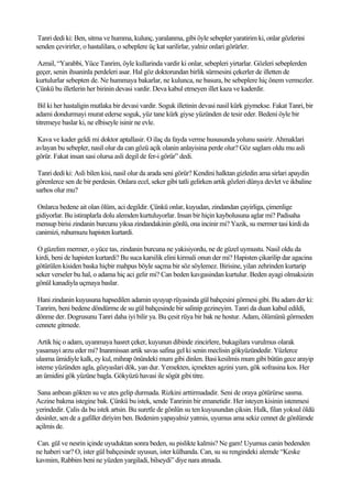 Tanri dedi ki: Ben, sitma ve humma, kulunç, yaralanma, gibi öyle sebepler yaratirim ki, onlar gözlerini
senden çevirirler, o hastalilara, o sebeplere üç kat sarilirlar, yalniz onlari görürler.

Azrail, “Yarabbi, Yüce Tanrim, öyle kullarinda vardir ki onlar, sebepleri yirtarlar. Gözleri sebeplerden
geçer, senin ihsaninla perdeleri asar. Hal göz doktorundan birlik sürmesini çekerler de illetten de
kurtulurlar sebepten de. Ne hummaya bakarlar, ne kulunca, ne basura, be sebeplere hiç önem vermezler.
Çünkü bu illetlerin her birinin devasi vardir. Deva kabul etmeyen illet kaza ve kaderdir.

 Bil ki her hastaligin mutlaka bir devasi vardir. Soguk illetinin devasi nasil kürk giymekse. Fakat Tanri, bir
adami dondurmayi murat ederse soguk, yüz tane kürk giyse yüzünden de tesir eder. Bedeni öyle bir
titremeye baslar ki, ne elbiseyle isinir ne evle.

 Kava ve kader geldi mi doktor aptallasir. O ilaç da fayda verme hususunda yolunu sasirir. Ahmaklari
avlayan bu sebepler, nasil olur da can gözü açik olanin anlayisina perde olur? Göz saglam oldu mu asli
görür. Fakat insan sasi olursa asli degil de fer-i görür” dedi.

 Tanri dedi ki: Asli bilen kisi, nasil olur da arada seni görür? Kendini halktan gizledin ama sirlari apaydin
görenlerce sen de bir perdesin. Onlara ecel, seker gibi tatli gelirken artik gözleri dünya devlet ve ikbaline
sarhos olur mu?

 Onlarca bedene ait olan ölüm, aci degildir. Çünkü onlar, kuyudan, zindandan çayirliga, çimenlige
gidiyorlar. Bu istiraplarla dolu alemden kurtuluyorlar. Insan bir hiçin kaybolusuna aglar mi? Padisaha
mensup birisi zindanin burcunu yiksa zindandakinin gönlü, ona incinir mi? Yazik, su mermer tasi kirdi da
canimizi, ruhumuzu hapisten kurtardi.

 O güzelim mermer, o yüce tas, zindanin burcuna ne yakisiyordu, ne de güzel uymustu. Nasil oldu da
kirdi, beni de hapisten kurtardi? Bu suca karsilik elini kirmali onun der mi? Hapisten çikarilip dar agacina
götürülen kisiden baska hiçbir mahpus böyle saçma bir söz söylemez. Birisine, yilan zehrinden kurtarip
seker verseler bu hal, o adama hiç aci gelir mi? Can beden kavgasindan kurtulur. Beden ayagi olmaksizin
gönül kanadiyla uçmaya baslar.

 Hani zindanin kuyusuna hapsedilen adamin uyuyup rüyasinda gül bahçesini görmesi gibi. Bu adam der ki:
Tanrim, beni bedene döndürme de su gül bahçesinde bir salinip gezineyim. Tanri da duan kabul edildi,
dönme der. Dogrusunu Tanri daha iyi bilir ya. Bu çesit rüya bir bak ne hostur. Adam, ölümünü görmeden
cennete gitmede.

 Artik hiç o adam, uyanmaya hasret çeker, kuyunun dibinde zincirlere, bukagilara vurulmus olarak
yasamayi arzu eder mi? Inanmissan artik savas safina gel ki senin meclisin gökyüzündedir. Yüzlerce
ulasma ümidiyle kalk, ey kul, mihrap önündeki mum gibi dinlen. Basi kesilmis mum gibi bütün gece arayip
isteme yüzünden agla, gözyaslari dök, yan dur. Yemekten, içmekten agzini yum, gök sofrasina kos. Her
an ümidini gök yüzüne bagla. Gökyüzü havasi ile sögüt gibi titre.

 Sana anbean gökten su ve ates gelip durmada. Rizkini arttirmadadir. Seni de oraya götürürse sasma.
Aczine bakma istegine bak. Çünkü bu istek, sende Tanrinin bir emanetidir. Her isteyen kisinin istenmesi
yerindedir. Çalis da bu istek artsin. Bu suretle de gönlün su ten kuyusundan çiksin. Halk, filan yoksul öldü
desinler, sen de a gafiller diriyim ben. Bedenim yapayalniz yatmis, uyumus ama sekiz cennet de gönlümde
açilmis de.

Can. gül ve nesrin içinde uyuduktan sonra beden, su pislikte kalmis? Ne gam! Uyumus canin bedenden
ne haberi var? O, ister gül bahçesinde uyusun, ister külhanda. Can, su su rengindeki alemde “Keske
kavmim, Rabbim beni ne yüzden yargiladi, bilseydi” diye nara atmada.
 