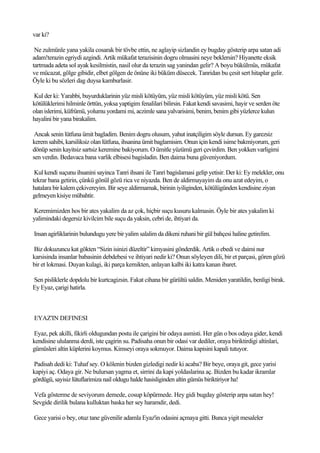 var ki?

 Ne zulmünle yana yakila cosarak bir tövbe ettin, ne aglayip sizlandin ey bugday gösterip arpa satan adi
adam!terazin egriydi azgindi. Artik mükafat terazisinin dogru olmasini neye beklersin? Hiyanette eksik
tartmada adeta sol ayak kesilmistin, nasil olur da terazin sag yanindan gelir? A boyu bükülmüs, mükafat
ve mücazat, gölge gibidir, elbet gölgen de önüne iki büküm düsecek. Tanridan bu çesit sert hitaplar gelir.
Öyle ki bu sözleri dag duysa kamburlasir.

Kul der ki: Yarabbi, buyurduklarinin yüz misli kötüyüm, yüz misli kötüyüm, yüz misli kötü. Sen
kötülüklerimi hilminle örttün, yoksa yaptigim fenalilari bilirsin. Fakat kendi savasimi, hayir ve serden öte
olan islerimi, küfrümü, yolumu yordami mi, aczimle sana yalvarisimi, benim, benim gibi yüzlerce kulun
hayalini bir yana birakalim.

 Ancak senin lütfuna ümit bagladim. Benim dogru olusum, yahut inatçiligim söyle dursun. Ey garezsiz
kerem sahibi, karsiliksiz olan lütfuna, ihsanina ümit baglamisim. Onun için kendi isime bakmiyorum, geri
dönüp senin kayitsiz sartsiz keremine bakiyorum. O ümitle yüzümü geri çevirdim. Ben yokken varligimi
sen verdin. Bedavaca bana varlik elbisesi bagisladin. Ben daima buna güveniyordum.

 Kul kendi suçunu ihsanini sayinca Tanri ihsani ile Tanri bagislamasi gelip yetisir. Der ki: Ey melekler, onu
tekrar bana getirin, çünkü gönül gözü rica ve niyazda. Ben de aldirmayayim da onu azat edeyim, o
hatalara bir kalem çekivereyim. Bir seye aldirmamak, birinin iyiliginden, kötülügünden kendisine ziyan
gelmeyen kisiye mübahtir.

Keremimizden hos bir ates yakalim da az çok, hiçbir suçu kusuru kalmasin. Öyle bir ates yakalim ki
yalimindaki degersiz kivilcim bile suçu da yaksin, cebri de, ihtiyari da.

Insan agirliklarinin bulundugu yere bir yalim salalim da dikeni ruhani bir gül bahçesi haline getirelim.

Biz dokuzuncu kat gökten “Sizin isinizi düzeltir” kimyasini gönderdik. Artik o ebedi ve daimi nur
karsisinda insanlar babasinin debdebesi ve ihtiyari nedir ki? Onun söyleyen dili, bir et parçasi, gören gözü
bir et lokmasi. Duyan kulagi, iki parça kemikten, anlayan kalbi iki katra kanan ibaret.

Sen pisliklerle dopdolu bir kurtcagizsin. Fakat cihana bir gürültü saldin. Meniden yaratildin, benligi birak.
Ey Eyaz, çarigi hatirla.



EYAZ'IN DEFINESI

Eyaz, pek akilli, fikirli oldugundan postu ile çarigini bir odaya asmisti. Her gün o bos odaya gider, kendi
kendisine ululanma derdi, iste çagirin su. Padisaha onun bir odasi var dediler, oraya biriktirdigi altinlari,
gümüsleri altin küplerini koymus. Kimseyi oraya sokmuyor. Daima kapisini kapali tutuyor.

Padisah dedi ki: Tuhaf sey. O kölenin bizden gizledigi nedir ki acaba? Bir beye, oraya git, gece yarisi
kapiyi aç. Odaya gir. Ne bulursan yagma et, sirrini da kapi yoldaslarina aç. Bizden bu kadar ikramlar
gördügü, sayisiz lütuflarimiza nail oldugu halde hasisliginden altin gümüs biriktiriyor ha!

Vefa gösterme de seviyorum demede, cosup köpürmede. Hey gidi bugday gösterip arpa satan hey!
Sevgide dirilik bulana kulluktan baska her sey haramdir, dedi.

Gece yarisi o bey, otuz tane güvenilir adamla Eyaz'in odasini açmaya gitti. Bunca yigit mesaleler
 