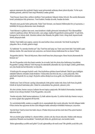 ugrayan utanmasin diye gizlendi. Kapiyi açani görmesinde serbestçe disari çiksin diyordu. Ya bir seyin
ardinda gizlendi, yahut da Tanri etegi Mustafa'yi ondan gizledi.

Tanri boyasi, bazen örter, neliksiz niteliksiz Tanri perdesini, bakanin önüne örüverir. Bu suretle düsmanini
kendi yanindayken bile göstermez. Tanri kudreti, bundan da artik, bundan da üstün.

Mustafa onun geceki halini görüyordu. Fakat Tanri fermani, ona hatasini bildirmeden bir yol açmasina, o
kötülükle bir kuyuya düsmesine mani olmaktaydi.

 Tanri hikmeti ve gökten inen emir, onun kendisini o halde görmesini istemekteydi. Nice düsmanliklar
vardir ki yapilmaya döner. Bir herzevekil, o pis yatagi, inadina Peygamberin yanina getirdi. Ve gör hele,
konugun bu isi islemis dedi. Alemlere rahmet olan Mustafa, bir güldü. Getir o ibrigi dedi, hepsini kendi
elimle yikayayim dedi.

Herkes Tanri hakki için yapma, canimiz da sana kurban olsun, tenimizde. Sen birak bu pisligi biz
yikayalim. Bu is, el isidir, gönül isi degil.

Ey hakkinda “Le amruka-ömrün için” diye Tanri'nin and içtigi zat, Tanri sana ömür dedi. Seni halife yapti,
kürsüye oturttu. Biz sana hizmet için yasiyoruz, sen hizmet etmeye kalkisirsan biz ne oluruz? Dedi.

Peygamber dedi ki: “Ben de biliyorum, fakat simdi bunu ben yikayacagim. Bunu bizzat yikamamda bir
himmet var.”

 Bu söz Peygamber sözü diye hepsi sustular, bu sir nedir, hele bir çiksin diye beklemeye koyuldular.
Peygamber o pisligi, bilhassa Tanri buyrugu ile adamakilli yikamakta idi, riya ile degil. Çünkü, gönlü bunu
sen yika bunda kat kat hikmetler var diyordu.

 O kafircigin bir armagan heykeli vardi. Onu kaybolmus görünce karari kalmadi. Dedi ki gece kaldigim
odadadir haberim olmadan orada biraktim. Utaniyordu ama hirsi da onu, o yana çekiyordu. Hirs
ejderhadir küçücük bir sey degil. Heykelin ardina düsüp kosa kosa geldi, onu Mustafa'nin odasinda
gördü.

Gördü ama Tanri eli bizzat o pisligi yikamaktaydi, kötü gözler ondan irak olsun; kafir bunu da gördü.
Gördü de heykeli hatirindan çikti. Onda bir coskunluktur bas gösterdi, yakasini yirtti.

Iki elini yüzüne, basina vuruyor, kafasini duvara kapiya çarpiyordu. Bir halde ki burnundan, basindan
kanlar revan olmaya basladi. O ulu Peygamber, ona acidi.

 Naralar atiyordu. Halk basina toplaninca, Ey halk sakinin diyordu. Ey akilsiz kafa diye basina vuruyor,
ey nursuz gögüs diye gögsünü dövüyordu.

Ey yeryüzünün küllü, senden su asagilik cüz-ü, utanmaktadir diye secde ediyordu. Sen kül oldugun halde
O'nun emrine bas egiyorsun da ben cüzü oldugum halde zulmediyor kötülükte bulunuyor, aziyorum.

 Sen kül iken Tanri'ya karsi hor hakir oluyor, O'ndan titriyorsun da ben cüzü iken O'na aykiri hareket
ediyorum diyor:

 Her an yüzünü göge kaldirip Ey cihanin kiblesi, yüzüm yok diye feryat ediyordu. Halden artik titreyip
çarpininca Mustafa onu kucakladi. Yatistirdi pek iltifat etti, gözlerini açti, ona kendini tanitti.

Bulut aglamadikça yesillik nasil güler? Çocuk aglamadikça süt nasil cosar? Bir günlük çocuk bile yolu
 