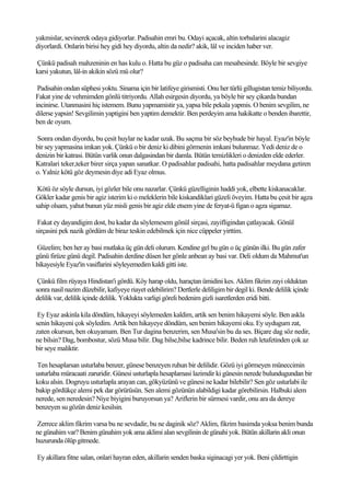 yakmislar, sevinerek odaya gidiyorlar. Padisahin emri bu. Odayi açacak, altin torbalarini alacagiz
diyorlardi. Onlarin birisi hey gidi hey diyordu, altin da nedir? akik, lâl ve inciden haber ver.

Çünkü padisah mahzeninin en has kulu o. Hatta bu güz o padisaha can mesabesinde. Böyle bir sevgiye
karsi yakutun, lâl-in akikin sözü mü olur?

 Padisahin ondan süphesi yoktu. Sinama için bir latifeye girismisti. Onu her türlü gillugistan temiz biliyordu.
Fakat yine de vehmimden gönlü titriyordu. Allah esirgesin diyordu, ya böyle bir sey çikarda bundan
incinirse. Utanmasini hiç istemem. Bunu yapmamistir ya, yapsa bile pekala yapmis. O benim sevgilim, ne
dilerse yapsin! Sevgilimin yaptigini ben yaptim demektir. Ben perdeyim ama hakikatte o benden ibarettir,
ben de oyum.

Sonra ondan diyordu, bu çesit huylar ne kadar uzak. Bu saçma bir söz beyhude bir hayal. Eyaz'in böyle
bir sey yapmasina imkan yok. Çünkü o bir deniz ki dibini görmenin imkani bulunmaz. Yedi deniz de o
denizin bir katrasi. Bütün varlik onun dalgasindan bir damla. Bütün temizlikleri o denizden elde ederler.
Katralari teker,teker birer sirça yapan sanatkar. O padisahlar padisahi, hatta padisahlar meydana getiren
o. Yalniz kötü göz deymesin diye adi Eyaz olmus.

 Kötü öz söyle dursun, iyi gözler bile onu nazarlar. Çünkü güzelliginin haddi yok, elbette kiskanacaklar.
Gökler kadar genis bir agiz isterim ki o meleklerin bile kiskandiklari güzeli öveyim. Hatta bu çesit bir agza
sahip olsam, yahut bunun yüz misli genis bir agiz elde etsem yine de feryat-ü figan o agza sigamaz.

 Fakat ey dayandigim dost, bu kadar da söylemesem gönül sirçasi, zayifligindan çatlayacak. Gönül
sirçasini pek nazik gördüm de biraz teskin edebilmek için nice cüppeler yirttim.

Güzelim; ben her ay basi mutlaka üç gün deli olurum. Kendine gel bu gün o üç günün ilki. Bu gün zafer
günü firüze günü degil. Padisahin derdine düsen her gönle anbean ay basi var. Deli oldum da Mahmut'un
hikayesiyle Eyaz'in vasiflarini söyleyemedim kaldi gitti iste.

 Çünkü film rüyaya Hindistan'i gördü. Köy harap oldu, haraçtan ümidini kes. Aklim fikrim zayi olduktan
sonra nasil nazim düzebilir, kafiyeye riayet edebilirim? Dertlerle deliligim bir degil ki. Bende delilik içinde
delilik var, delilik içinde delilik. Yoklukta varligi göreli bedenim gizli isaretlerden eridi bitti.

 Ey Eyaz askinla kila döndüm, hikayeyi söylemeden kaldim, artik sen benim hikayemi söyle. Ben askla
senin hikayeni çok söyledim. Artik ben hikayeye döndüm, sen benim hikayemi oku. Ey uydugum zat,
zaten okursun, ben okuyamam. Ben Tur dagina benzerim, sen Musa'sin bu da ses. Biçare dag söz nedir,
ne bilsin? Dag, bombostur, sözü Musa bilir. Dag bilse,bilse kadrince bilir. Beden ruh letafetinden çok az
bir seye maliktir.

Ten hesaplarsan usturlaba benzer, günese benzeyen ruhun bir delilidir. Gözü iyi görmeyen müneccimin
usturlaba müracaati zaruridir. Günesi usturlapla hesaplamasi lazimdir ki günesin nerede bulundugundan bir
koku alsin. Dogruyu usturlapla arayan can, gökyüzünü ve günesi ne kadar bilebilir? Sen göz usturlabi ile
bakip gördükçe alemi pek dar görürüsün. Sen alemi gözünün alabildigi kadar görebilirsin. Halbuki alem
nerede, sen neredesin? Niye biyigini buruyorsun ya? Ariflerin bir sürmesi vardir, onu ara da dereye
benzeyen su gözün deniz kesilsin.

Zerrece aklim fikrim varsa bu ne sevdadir, bu ne daginik söz? Aklim, fikrim basimda yoksa benim bunda
ne günahim var? Benim günahim yok ama aklimi alan sevgilinin de günahi yok. Bütün akillarin akli onun
huzurunda ölüp gitmede.

Ey akillara fitne salan, onlari hayran eden, akillarin senden baska siginacagi yer yok. Beni çildirttigin
 
