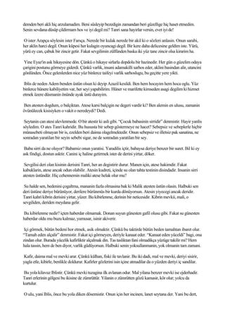 demden beri akli hiç arzulamadim. Beni süsleyip bezedigin zamandan beri güzellige hiç haset etmedim.
Senin sevdana düsüp çildirmam hos ve iyi degil mi? Tanri sana hayirlar versin, evet iyi de!

O ister Arapça söylesin ister Farsça. Nerede bir kulak nerede bir akil ki o sözleri anlasin. Onun sarabi,
her aklin harci degil. Onun küpesi her kulagin oyuncagi degil. Bir kere daha delicesine geldim iste. Yürü,
yürü ey can, çabuk bir zincir getir. Fakat sevgilimin zülfünden baska iki yüz tane zincir olsa kirarim ha.

 Yine Eyaz'in ask hikayesine dön. Çünkü o hikaye sirlarla dopdolu bir hazinedir. Her gün o güzelim odaya
çarigini postunu görmeye giderdi. Çünkü varlik, insani adamakilli sarhos eder, aklini basindan alir, utancini
gönlünden. Önce gelenlerden nice yüz binlerce taifeyi varlik sarhoslugu, bu geçitte yere yikti.

 Iblis de neden Adem benden üstün olsun ki deyip Azazil kesildi. Ben hem hocayim hem hoca oglu. Yüz
binlerce hünere kabiliyetim var, her seyi yapabilirim. Hüner ve marifette kimseden asagi degilim ki hizmet
etmek üzere düsmanin önünde ayak üstü durayim.

Ben atesten dogdum, o balçiktan. Atese karsi balçigin ne degeri vardir ki? Ben alemin en ulusu, zamanin
övünülecek kisisiyken o vakit o neredeydi? Dedi.

 Seytanin can atesi alevlenmede. O bir atestir ki asli gibi. “Çocuk babasinin sirridir” denmistir. Hayir yanlis
söyledim. O ates Tanri kahridir. Bu hususta bir sebep göstermeye ne hacet? Sebepsiz ve sebeplerle hiçbir
münasebeti olmayan bir is, ezelden beri daima olagelmektedir. Onun sebepsiz ve illetsiz pak sanatina, ne
sonradan yaratilan bir seyin sebebi sigar, ne de sonradan yaratilan bir sey.

 Baba sirri da ne oluyor? Babamiz onun yaratisi. Yaradilis içtir, babaysa deriye benzer bir suret. Bil ki ey
ask findigi, dostun asktir. Canini iç haline getirmek ister de derini yirtar, döker.

 Sevgilisi deri olan kisinin derisini Tanri, her an degistirir durur. Manen için, atese hakimdir. Fakat
kabuklarin, atese ancak odun olabilir. Atesin kudreti, içinde su olan tahta testinin disindadir. Insanin sirri
atesten üstündür. Hiç cehennemin maliki atese helak olur mu?

 Su halde sen, bedenini çogaltma, mananin fazla olmasina bak ki Malik atesten üstün olasin. Halbuki sen
deri üstüne deriye bürünüyor, derilere bürünmüs bir kurda dönüyorsun. Atesin yiyecegi ancak deridir.
Tanri kahri kibrin derisini yirtar, yüzer. Bu kibirlenme, derinin bir neticesidir. Kibrin mevkii, mali, o
sevgiliden, deriden meydana gelir.

Bu kibirlenme nedir? içten haberdar olmamak. Donan suyun günesten gafil olusu gibi. Fakat su günesten
haberdar oldu mu buzu kalmaz, yumusar, isinir akiverir.

 Içi görmek, bütün bedeni hor etmek, asik olmaktir. Çünkü bu taktirde bütün beden tamahtan ibaret olur.
“Tamah eden alçalir” denmistir. Fakat içi görmeyen, deriyle kanaat eder. “Kanaat eden yüceldi” bagi, ona
zindan olur. Burada yücelik kafirliktir alçalmak din. Tas tasliktan fani olmadikça yüzüge takilir mi? Hem
hala tassin, hem de ben diyor, varlik güdüyorsun. Halbuki senin yoksullanmanin, yok olmanin tam zamani.

Kafir, daima mal ve mevki arar. Çünkü külhan, fiski ile tavlanir. Bu iki dadi, mal ve mevki, deriyi sisirir,
yagla etle, kibirle, benlikle doldurur. Kafirler gözlerini isin içine atmadilar da o yüzden deriyi iç sandilar.

Bu yola kilavuz Iblistir. Çünkü mevki tuzagina ilk avlanan odur. Mal yilana benzer mevki ise ejderhadir.
Tanri erlerinin gölgesi bu ikisine de zümrüttür. Yilanin o zümrütten gözü kamasir, kör olur; yolcu da
kurtulur.

O ulu, yani Iblis, önce bu yola diken dösemistir. Onun için her incinen, lanet seytana der. Yani bu dert,
 