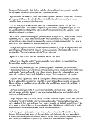bana onun hilesinden geldi. Hilede ilk önce ayak olan odur demek ister. Ondan sonra nice zamanlar
geçmis, niceleri gelip gitmis, fakat herkes, onun yoluna ayak basmistir.

Yigidim kim bir kötü adet koysa, ondan sonra halk körlügünden o adete uysa. Bütün o adeti isleyenlerin
günahi, o adeti ilk koyana da yazilir. Çünkü o, bastir öbürleri kuyruk. Fakat Adem, ben topraktan
yaratildim diye o çarikla postu önüne koymustur.

 Eyaz gibi o da çarigini göz önünde tuttu, sonunda akibeti Mahmut oldu. Mutlak varlik yokluklari
meydana getirip durur. Yokluktan baska var yaratan is yurdu var mi? Adam, yazilmis kagida yazi yazar
mi, yahut fidan dikilmis fidanliga tekrar fidan diker mi? Yazmak için yazilmamis bir kagit arar. Tohum
ekmek için ekilmemis bir yeri aktarir.

 Sen de kardes tohum ekilmemis bir yol ol, yazilmamis beyaz bir kagit kesil de, “Nun vel kalem” yazisi ile
seref kazan, sana da o kerem sahibi tohum eksin. Bu palüzeden tatmamis ol. Gördügün mutfagi
görmezlikten gel. Çünkü bu palüze insana sarhosluk verir de postla çarik hatirindan çikar. Can verme ve
ölüm zamani gelince sonra ah eder, o zaman hirkani çarigini anarsin.

Fakat çirkinlik dalgasina dalmadikça, sana bir siginacak bulunmadikça, o dogru düzen gemiyi aklina bile
getirmez, çarik ve pöstekine göz bile atmazsin. Fakat yokluk denizine daldin da aciz oldun mu sevgi
davasina düser, “Rabbimiz kendimize zulmettik” demeye kalkisirsin.

Seytan der ki: Hele su hama bakin. Su vakitsiz öten horozun kesin basini.

Bu huy Eyaz'in zekasindan uzaktir. Yalvarip yakarmadan namaz kilmaz o. O, önceden de gökteki
horozdur. Onun nazarlari tam zamanindadir.

 Ey horozlar, ötmeyi para için degil, Tanri için ötenden ögrenin. Yalanci sabah gelir, onu aldatamaz.
Yalanci sabahi, ona iyilik ve kötülük alemidir. Dünya ehlinin akli, noksan oldugundan yalanci sabahi, sahici
sabah sanirlar. Yalanci sabah, nice kervanin yolunu vurmustur. Kervancilar, o yalanci aydinligi sabah
sanip yola çikmislardir. Yalanci sabah, halka kilavuz olmasin. Çünkü nice kervanlari yele vermistir.

 Ey yalanci sabaha kapilan, sahici sabahi da yalanci görme. Nifaktan, kötülükten kurtulduysan neden
kardesin hakkinda kötü zanna düsüyor, münafiklik diyorsun? Kötü zanda bulunanin isi, daima çirkindir.
Dostun hakkinda da kemdi kitabini okur o. Egrilikte kalan asagilik kisiler, peygamberlere de büyücü ve
egri adam dediler.

 O kötü düsünceli asagilik beyler de Eyaz'in odasi hakkinda böyle kötü düsünceye saptilar. Orada
definesi, hazinesi var dediler. Baskalarini kendi aynanda görme. Padisah onun temizligini biliyordu. O
arastirmayi onlar için yaptiriyordu.

 O beye, odayi gece yarisi aç da haberi olmasin. Bu suretle düsünceleri meydana çiksin. Ondan sonra ona
yapilacak seyi biz biliriz. O altinlari mücevherleri de size bagisladim. Yalniz neler çiktigini bana haber
verin, o kadar dedi. Dedi ama esi olmayan Eyaz için de içi titremekteydi. Bunlari ben mi söylüyorum? Bu
sözleri duysa ne hale gelir? Diyordu. Sonra da diyordu ki: Dini hakki için onun temkini bundan da artiktir.
Benim sitemime kizmaz, benim sözümden alinmaz, maksadimi sirrimi anlar.

Bir belaya ugrayan, o dertten perisan olmaz, bir çok tevillerde bulunur. Eyaz'da sabirlidir, tevillerde
bulunur. O isin sonuna bakar. Yusuf gibi, bu zindandakilerin rüyalarini tabir eder, tabiri onca asikardir.
Rüyasini yoramayan baskasinin rüyasini nasil yorabilir? Ben onu sinasam, sinama yüzünden ona yüzlerce
kiliç vursam yine o merhametli sevgilinin sevgisi eksilmez. Bilir ki o kilici kendime vuruyorum.
 