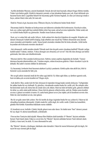 Ayrilik derdinden Mecnun, ansizin hastalandi. Istiyak aleviyle kani kaynadi, nihayet bogaz illetine tutuldu.
Tedavi için hekim geldi. Gördü ki damarini yarmak ve kan almaktan baska çare yok. Kani defetmek için
hacamat lazim dedi. Çagirdilar hünerli bir hacamatçi geldi. Kolunu bagladi, sis olan yeri desecegi sirada o
huyu, asktan ibaret olan asik, bir nara atti.

Dedi ki: Parani al git, hacamat etme. Ölürsem öleyim, bu köhnemis beden birak ölsün!

Hacamatçi dedi ki: Bundan ne korkuyorsun sen kükremis aslandan bile korkmazsin. Geceleyin aslan,
kurt, ayi, yaban sigiri gibi hayvanlarla bütün yirtici hayvanat, saf,saf çevrene toplanirlar. Onlar sende ask
ve vecitten baska hiçbir sey görmezler. Senden insan kokusu almazlar.

Kurt, ayi ve aslan bile ask nedir, biliyor. Artik asktan kör olan kisi köpekten de asagidir. Köpekte ask
damari olmasaydi Ashabi kehf'in köpegi, kalp erbabini arar miydi hiç? Söhret olmamistir ama alemde
onun cinsinden çok köpekler vardir. Sense kendi cinsinden olandan bile bir koku almadin. Artik kurtla
koyundan ask kokusunu nereden alacaksin?

Ask olmasaydi, varlik nereden olurdu? Ekmek nasil olur da gelir senin vücuduna katilirdi? Ekmek varliga
katildi neden? Asktan, istekten. Yoksa ekmegin can olmasina yol var mi? Ask ölü olan ekmegi can haline
getirmede, fani olan cani ebedilestirmede.

Mecnun dedi ki: Ben yaradan korkmuyorum. Sabrim, tastan yapilma daglardan da fazladir. Yarasiz
durmaya hayatta tahammülüm yok. Yaralara asigim, onlara kosa,kosa giderim. Fakat vücudum Leyla ile
doludur. Bu sedef o incinin sifatlari ile dolmustur.

Ey hacamatçi, korkarim beni hacamat ederken Leyla'yi yaralarsin. Gönlü aydin olan akilli kisi, bilir ki
benimle Leyla arasinda bir fark yok.

Bir sevgili askini sinamak istedi de bir seher çagi dedi ki: Ey falan oglu falan, ey dertlere ugramis asik,
beni mi daha çok seversin kendini mi? Dogru söyle.

 Asik dedi ki: Ben, sende öyle bir fani olmusum ki tependen tirnaga kadar seninle doluyum. Varligimdan
bir addan baska bir sey kalmadi. Ey güzelim, vücudumda senden baska bir varlik yok. Bu sebeple sirke
bal denizinde nasil yok olursa ben de sende öyle yok oldum. Hani tas halis lal haline gelir, günesin sifatlari
ile dolar ya, artik onda taslik kalmaz. Onun önü de günesin sifatiyla dolar, ardi da. Ondan sonra kendini
severse o günesi sevmektir civanim. O, canla basla günesi sever yine süphe yok ki kendisini sevmis olur.
Halis lal, ister kendisini sevsin, ister günesi.

Bu iki sevgide zaten fark yoktur. Her iki tarafta da dogu isigindan baska bir sey yoktur ki. Fakat tas lal
olmadikça kendisine düsmandir. Çünkü orada bir varlik degil, iki varlik vardir. Çünkü tas karanliktir,
gündüz bile kördür. Karanliksa hakikatte nurun ziddidir.

O, kendisini sever, kafirdir. Çünkü, büyük günesi men eder durur. Su halde tasin “ben” demesi yarasir
bir sey degil. O, daima karanliktadir, yokluktadir.

Firavun ben Tanriyim dedi alçaldi. Mansur Ben Hakkim dedi kurtuldu. O “Benim” deyisin ardindan
hemen Tanri laneti ulasti. Fakat ey seven kisi, bu “Benim” deyisin ardindan hemen Tanri rahmeti ulasti.
Çünkü, o kara tasti, bu akik. O, nura düsmandi bu asik.

 Bu “Benim” demek, a bosbogaz, hakikatte odur demektir. Fakat iki nurun birlesmesi gibi de degil,, bir
seyin bir seye sizmasi gibi de degil.
 
