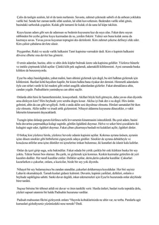 Çalis da tasligin azalsin, lal ol da tasin nurlansin. Savasta, zahmet çekmede sabirli ol da anbean yoklukta
varlik bul. Sende her zaman taslik sifati azalsin, lal sifati kuvvetlensin. Bedenden varlik sifati gitsin,
basindaki sarhosluk çogalsin. Kulak gibi tamami ile kulak ol da sana lal küpe takilsin.

 Kuyu kazan adam gibi sen de adamsan su bedenin kuyusunu kaz da suya ulas. Fakat duru suyun
rabbinden bir cezbe gelirse kuyu kazmadan da su, yerden fiskirir. Yalniz sen buna kulak asma da
kazmaya savas. Yavas,yavas kuyunun topragini des derinlestir. Kim zahmet çekerse defineyi elde eder.
Kim çalisir çabalarsa devlete ulasir.

Peygamber, Rukü ve secde varlik halkasini Tanri kapisina vurmaktir dedi. Kim o kapinin halkasini
döverse elbette ona devlet bas gösterir.

O emin adamlar, hazine, altin ve altin dolu küpler bulmak üzere oda kapisina geldiler. Yüzlerce hünerle
ve istekle çirpinarak kilidi açtilar. Çünkü kilit pek saglamdi, adamakilli kilitlenmisti. Ayni zamanda baska
kilitlere de benzemiyordu.

 Eyaz bu odayi hasisliginden, yahut malini, ham altinini gizlemek için degil, bu sirri halktan gizlemek için
kilitlemisti. Bazilari kötü hayallere kapilir, bir kisim halkta bana riyakar der demisti. Himmetli adamlarin
öyle can sirlari vardir ki lal madeni gibi onlari asagilik adamlardan gizlerler. Fakat ahmaklarca altin,
candan yegdir. Padisahlarin yanindaysa can altini saçilir.

 Onlarda altin hirsi ile hararetlenmisler, kosuyorlardi. Akillari böyle hizli gitmeyin, daha yavas olun diyordu
ama dinleyen kim? Hirs beyhude yere seraba dogru kosar. Akilsa iyi bak der o su degil. Hirs üstün
gelmisti, altin da can gibi sevgiliydi. Artik o anda aklin sesi duyulmaz olmustu. Hirslari samatalari bir iken
yüz olmustu. Aklin tedbir ve irsadi artik gizlenmisti. Nihayet aldanma kuyusuna düsecekler, o vakit
hikmetin kinamasini duyacaklardi.

Tuzagin ipine dolasip gururu kirilinca nefsi levvamenin kinanmasini isiteceklerdi. Bu çesit adam, basini
bela duvarina çarpmadikça kulagi sagirdir, gönlün ögüdünü duymaz. Helva ve seker hirsi çocuklarin iki
kulagini sagir eder, ögütleri duymaz. Fakat çiban çikarmaya basladi mi kulaklari açilir, ögütleri dinler.

 O birkaç kisi yüzlerce hirsla, yüzlerce hevesle odanin kapisini açtilar. Kokmus ayrana üsüsen, ayranin
içine düsen sinekler gibi birbirlerini çigneyerek odaya girdiler. Sinekler de ayrana debdebeyle ve
kosa,kosa atilirlar ama içine düstüler mi içmelerine imkan bulunmaz, iki kanatlari da islanir kala kalirlar.

Onlar da içeri girip saga, sola bakindilar. Fakat odada bir yirtik çarikla bir eski kürkten baska bir sey
yoktu. Tekrar burasi bos olamaz. Bu çarik, isi gizlemek için konmus. Keskin kazmalar getirelim de yeri
kazalim dediler. Her tarafi kazdilar estiler. Delikler açtilar, derin,derin çukurlar kazdilar. Çukurlari
kazarlarken o çukurlar, onlara, a kazicilar, bizde bir sey yok diyordu.

Nihayet bir sey bulamayinca bu zandan utandilar, çukurlari doldurmaya koyuldular. Her biri sayisiz
Lahavle okumaktaydi. Tamah kuslari gidasiz kalmisti. Duvarin, kapinin yariklari, delikleri, onlarin o
beyhude sapikligina sahitti. Sanki duvar degildi, inkar edememeleri için Eyaz'in huzurunda onlar aleyhinde
birer tanikti.

Suçsuz birisine bir töhmet atildi mi duvar ve ören taniklik verir. Hasila üstleri, baslari tozla toprakla dolu,
yüzleri sapsari utanmis bir halde Padisahin huzuruna vardilar.

Padisah mahsustan fikrini gizleyerek onlara “Hayrola koltuklarinizda ne altin var, ne torba. Paralarla agir
kumaslari gizlediyseniz yüzünüzdeki nese nerede? Dedi.
 