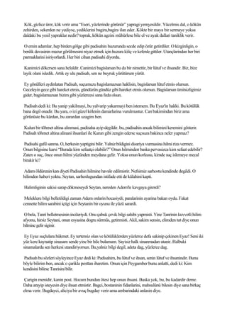 Kök, gizlice ürer, kök verir ama “Eseri, yüzlerinde görünür” yapragi yemyesildir. Yücelmis dal, o kökün
zehirden, sekerden ne yediyse, yediklerini bagira,bagira ilan eder. Kökte bir maya bir sermaye yoksa
daldaki bu yesil yapraklar nedir? toprak, kökün agzini mühürlese bile el ve ayak dallari taniklik verir.

O emin adamlar, hep birden gölge gibi padisahin huzurunda secde edip özür getirdiler. O kizginligin, o
benlik davasinin mazur görülmesini niyaz etmek için huzura kiliç ve kefenle gittiler. Utançlarindan her biri
parmaklarini isiriyorlardi. Her biri cihan padisahi diyordu.

 Kanimizi dökersen sana helaldir. Canimizi bagislarsan bu da bir nimettir, bir lütuf ve ihsandir. Biz, bize
layik olani isledik. Artik ey ulu padisah, sen ne buyruk yürütürsen yürüt.

Ey gönülleri aydinlatan Padisah, suçumuzu bagislamazsan haklisin, bagislarsan lütuf etmis olursun.
Geceleyin gece gibi hareket etmis, gündüzün gündüz gibi hareket etmis olursun. Bagislarsan ümitsizligimiz
gider, bagislamazsan bizim gibi yüzlercesi sana feda olsun.

Padisah dedi ki: Bu yanip yakilmayi, bu yalvarip yakarmayi ben istemem. Bu Eyaz'in hakki. Bu kötülük
bana degil onadir. Bu yara, o izi güzel kölenin damarlarina vurulmustur. Can bakimindan biriz ama
görünüste bu kârdan, bu zarardan uzagim ben.

Kulun bir töhmet altina alinmasi, padisaha ayip degildir. bu, padisahin ancak bilimini keremini gösterir.
Padisah töhmet altina alinani ihsanlari ile Karun gibi zengin ederse suçsuza bakinca neler yapmaz?

Padisahi gafil sanma. O, herkesin yaptigini bilir. Yalniz bildigini disariya vurmasina hilmi riza vermez.
Onun bilgisine karsi “Burada kim sefaatçi olabilir?” Onun hilminden baska pervasizca kim sefaat edebilir?
Zaten o suç, önce onun hilmi yüzünden meydana gelir. Yoksa onun korkusu, kimde suç islemeye mecal
birakir ki?

Adam öldürenin kan diyeti Padisahin hilmine havale edilmistir. Nefsimiz sarhostu kendinde degildi. O
hilimden haberi yoktu. Seytan, sarhoslugundan istifade etti de külahini kapti.

Halimliginin sakisi sarap dökmeseydi Seytan, nereden Adem'le kavgaya girerdi?

 Meleklere bilgi belletildigi zaman Adem onlarin hocasiydi; paralarinin ayarina bakan oydu. Fakat
cennette hilim sarabini içtigi için Seytanin bir oyunu ile yüzü sarardi.

 O bela, Tanri belletmesinin incileriydi. Onu çabuk çevik bilgi sahibi yapmisti. Yine Tanrinin kuvvetli hilim
afyonu, hirsiz Seytani, onun esyasina dogru sürmüs, getirmisti. Akil, sakim sensin, elimden tut diye onun
hilmine gelir siginir.

 Ey Eyaz suçlulara hükmet. Ey tertemiz olan ve kötülüklerden yüzlerce defa sakinip çekinen Eyaz! Seni iki
yüz kere kaynatip sinasam sende yine bir hile bulamam. Sayisiz halk sinanmadan utanir. Halbuki
sinamalarda sen herkesi utandiriyorsun. Bu,yalniz bilgi degil, adeta dag, yüzlerce dag.

Padisah bu sözleri söyleyince Eyaz dedi ki: Padisahim, bu lütuf ve ihsan, senin lütuf ve ihsanindir. Bunu
böyle bilirim ben, ancak o çarikla posttan ibaretim. Onun için Peygamber bunu anlatti, dedi ki: Kim
kendisini bilirse Tanrisini bilir.

 Çarigin menidir, kanin post. Hocam bundan ötesi hep onun ihsani. Baska yok, bu, bu kadardir deme.
Daha arayip isteyesin diye ihsan etmistir. Bagci, bostaninin fidanlarini, mahsulünü bilesin diye sana birkaç
elma verir. Bugdayci, aliciya bir avuç bugday verir ama ambarindaki anlasin diye.
 