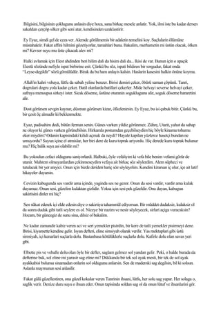 Bilgisini, bilgisinin çoklugunu anlasin diye hoca, sana birkaç mesele anlatir. Yok, ilmi iste bu kadar dersen
sakaldan çerçöp silker gibi seni atar, kendisinden uzaklastirir.

Ey Eyaz, simdi gel de ceza ver. Alemde görülmemis bir adaletin temelini koy. Suçlularin ölümüne
müstahaktir. Fakat affini hilmini gözetiyorlar, tamahlari buna. Bakalim, merhametin mi üstün olacak, öfken
mi? Kevser suyu mu üste çikacak alev mi?

 Halki avlamak için Elest ahdinden beri hilim dali da hisim dali da... Ikisi de var. Bunun için o apaçik
Elestü sözünde nefiyle ispat birbirine esit. Çünkü bu söz, ispati bildiren bir sorgudur, fakat onda
“Leyse-degildir” sözü gömülüdür. Birak da bu ham anlayis kalsin. Haslarin kasesini halkin önüne koyma.

 Allah'in kahri vebaya, lütfu da sabah yeline benzer. Birisi demiri çeker, öbürü saman çöpünü. Tanri,
dogrulari dogru yola kadar çeker. Batil olanlarda batillari çekerler. Mide helvayi severse helvayi çeker,
safraya mensupsa sirkeyi ister. Sicak döseme, üstüne oturanin soguklugunu alir, soguk döseme hararetini
alir.

Dost görürsen sevgin kaynar, düsman görürsen kizar, öfkelenirsin. Ey Eyaz, bu isi çabuk bitir. Çünkü bu,
bir çesit öç almadir ki beklenmekte.

 Eyaz, padisahim dedi, bütün ferman senin. Günes varken yildiz görünmez. Zühre, Utarit, yahut da sahap
ne oluyor ki günes varken görünebilsin. Hirkamla postumdan geçebilseydim hiç böyle kinama tohumu
eker miydim? Odanin kapisindaki kilidi açmak da neydi? Hayale kapilan yüzlerce hasetçi bundan ne
umuyordu? Suyun içine el atmislar, her biri dere de kuru toprak ariyordu. Hiç derede kuru toprak bulunur
mu? Hiç balik suya asi olabilir mi?

 Bu yoksulun cefaci oldugunu saniyorlardi. Halbuki, öyle vefaliyim ki vefa bile benim vefami görür de
utanir. Mahrem olmayanlardan çekinmeseydim vefaya ait birkaç söz söylerdim. Alem süpheci ve
tutulacak bir yer arayici. Onun için bizde deriden hariç söz söyleyelim. Kendini kirarsan iç olur, içe ait latif
hikayeler duyarsin.

 Cevizin kabugunda ses vardir ama içinde, yaginda ses ne gezer. Onun da sesi vardir, vardir ama kulak
duyamaz. Onun sesi, güzelim kulaktan gizlidir. Yoksa için sesi pek güzeldir. Onu duyan, kabugun
sakirtisini dinler mi hiç?

Sen sükut ederek içi elde edesin diye o sakirtiya tahammül ediyorsun. Bir müddet dudaksiz, kulaksiz ol
da sonra dudak gibi tatli seylere es ol. Niceye bir nazim ve nesir söyleyecek, sirlari açiga vuracaksin?
Hocam, bir güncegiz de sunu sina, dilsiz ol bakalim.

 Ne kadar zamandir kabiz veren aci ve sert yemekler pisirdin, bir kere de tatli yemekler pisirmeyi dene.
Birisi, kiyamette kendine gelir. Isyan defteri, eline simsiyah olarak verilir. Yas mektuplari gibi üstü
simsiyah, içi kenarlari suçlarla dolu. Bastanbasa kötülüklerle suçlarla dolu. Kafirle dolu olan savas yeri
gibi.

 Elbette pis ve veballe dolu olan öyle bir defter, saglam gelmez sol yandan gelir. Peki, o halde burada da
defterine bak, sol eline mi yarasir sag eline mi? Dükkanda bir tek sol ayak mesti, bir tek de sol ayak
ayakkabisi bulunsa sinamadan onlarin sol oldugunu anlarsin. Sen de mademki sag degilsin, bil ki solsun.
Aslanla maymunun sesi anlasilir.

 Fakat gülü güzellestiren, ona güzel kokular veren Tanrinin ihsani, lütfu, her solu sag yapar. Her solaga o,
saglik verir. Denize duru suyu o ihsan eder. Onun tapisinda soldan sag ol da onun lütuf ve ihsanlarini gör.
 
