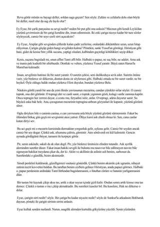 Reva görür müsün su bayagi defter, soldan saga geçsin? Sen söyle. Zulüm ve cefalarla dolu olan böyle
bir defter, nasil olur da sag ele layik olur?

Ey Eyaz, bir çarik parçasina su sevgi nedir? neden bir put gibi ona asiksin? Mecnun gibi kendi Leyla'dan
yüzünü çevirmissin de bir çarigi kendine din, iman edinmissin. Iki eski çariga niceye kadar bir taze sözler
söyleyecek, cansiz bir seye ezeli sirri açacaksin?

 Ey Eyaz, Araplar gibi sevginden çöllerde kalan çadir yerlerine, oralardaki döküntülere uzun, uzun hitap
ediyorsun. Çarigin göçüp giden hangi sevgiliden kalma? Pöstekin, sanki Yusuf'un gömlegi. Hiristiyan gibi
hani, gider de kesise bire yillik sucunu, yaptigi zinalari, kalbinden geçirdigi kötülükleri sayip döker.

Kesis, suçunu bagisladi mi, onun affini Tanri affi bilir. Halbuki o papaz, ne suç bilir, ne adalet. Ama ask
ve inanis pek kudretli bir sihirbazdir. Dostluk ve vehim, yüzlerce Yusuf yaratir. Büyü zaten Harun'la
Marut'tan kalmadir.

Insan, sevgilinin hatirasi ile bir suret yaratir. O suretin çekisi, seni dedikoduya sevk eder. Suretin önüne
varir, yüz binlerce sir dökersin, dostun dosta sir söylemesi gibi. Halbuki ortada ne bir suret vardir, ne bir
heykel. Öyle oldugu halde ondan yüzlerce Elest duyulur, bundan yüzlerce Bela.

 Nitekim gönlü yarali bir ana da yeni ölmüs yavrusunun mezarina, candan yürekler sirlar söyler. O cansiz
toprak, ona diri görünür. O topragi diri ve canli sanir, o toprak yigininin gözü, kulagi vardir zannina kapilir.
Onca topragin her zerresi duyar, o costu mu, feryadini isitir, anlar. O topragi, adeta duyurur sanir. Su
büyücü aska bak hele. Ana, çocugunun mezarinin topragina anbean gözyaslari ile kapanir, yüzünü gözünü
sürer.

Oglu diriyken bile o caninin canina, o can yavrusuna asla böyle yüzünü gözünü sürmemistir. Fakat bu
ölümden birkaç gün geçti mi sevgisinin atesi yatisir. Ölüye karsi ask ebedi olmaz ki. Sen, cana canlar
katan diriyi sev.

 Bu aci geçti mi o mezarin karsisinda durmaktan yorgunluk gelir, uykusu gelir. Cansiz bir seyden ancak
cansiz bir sey dogar. Çünkü ask, afsununu çalmis, gitmistir. Ates sönüverdi mi kül kalmistir. Gencin
aynada gördügünü ihtiyar, tamami ile kerpiçte görür.

 Pir, senin askindir, sakali da ak olan degil. Pir, yüz binlerce ümitsizin elinden tutandir. Ask ayrilik
aleminden suretler düzer. Fakat insan hakiki sevgili ile bulustu mu tasavvur bile edilmeyen tasvire bile
sigmayan hakikat meydana çikar da, der ki: Aklin ve akillinin da aslinin asli benim, sarhosun da.
Suretlerdeki o güzellik, bizim aksimizdir.

 Simdi perdeleri kaldirarak, güzelligimizi vasitasiz gösterdik. Çünkü benim aksimle çok ugrastin, nihayet
zatinin tecrit kuvvetini buldun. Bu taraftan benim cezbem gelince Hiristiyan, arada papazi görmez. Halbuki
o, papaz perdesinin ardindaki Tanri lütfundan bagislanmasini, o lütuftan cürüm ve hatanin yarliganmasini
diler.

Bir tastan bir kaynak çikip aksa tas, artik o akar suyun içinde gizli kalir. Ondan sonra artik kimse ona tas
demez. Çünkü o tastan o inci çikip akmaktadir. Bu suretleri kaseler bil. Bu kaselere, Hak ne dökerse o
dolar.

Eyaz, çarigin sirri nedir? söyle. Bir çariga bu kadar niyazin nedir? söyle de Sunkur'la arkadasin Bekbaruk
duysun, pösteki ile çarigin sirrinin sirrini anlasin.

Eyaz kulluk senden nurlandi. Nurun, asagilik alemden kurtuldu gökyüzüne yüceldi. Senin yüzünden
 