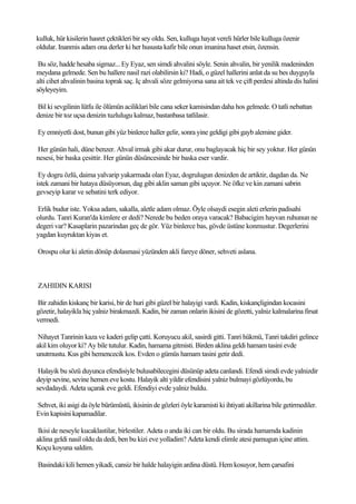 kulluk, hür kisilerin hasret çektikleri bir sey oldu. Sen, kulluga hayat vereli hürler bile kulluga özenir
oldular. Inanmis adam ona derler ki her hususta kafir bile onun imanina haset etsin, özensin.

 Bu söz, hadde hesaba sigmaz... Ey Eyaz, sen simdi ahvalini söyle. Senin ahvalin, bir yenilik madeninden
meydana gelmede. Sen bu hallere nasil razi olabilirsin ki? Hadi, o güzel hallerini anlat da su bes duyguyla
alti cihet ahvalinin basina toprak saç. Iç ahvali söze gelmiyorsa sana ait tek ve çift perdesi altinda dis halini
söyleyeyim.

Bil ki sevgilinin lütfu ile ölümün aciliklari bile cana seker kamisindan daha hos gelmede. O tatli nebattan
denize bir toz uçsa denizin tuzlulugu kalmaz, bastanbasa tatlilasir.

Ey emniyetli dost, bunun gibi yüz binlerce haller gelir, sonra yine geldigi gibi gayb alemine gider.

Her günün hali, düne benzer. Ahval irmak gibi akar durur, onu baglayacak hiç bir sey yoktur. Her günün
nesesi, bir baska çesittir. Her günün düsüncesinde bir baska eser vardir.

 Ey dogru özlü, daima yalvarip yakarmada olan Eyaz, dogrulugun denizden de artiktir, dagdan da. Ne
istek zamani bir hataya düsüyorsun, dag gibi aklin saman gibi uçuyor. Ne öfke ve kin zamani sabrin
gevseyip karar ve sebatini terk ediyor.

Erlik budur iste. Yoksa adam, sakalla, aletle adam olmaz. Öyle olsaydi esegin aleti erlerin padisahi
olurdu. Tanri Kuran'da kimlere er dedi? Nerede bu beden oraya varacak? Babacigim hayvan ruhunun ne
degeri var? Kasaplarin pazarindan geç de gör. Yüz binlerce bas, gövde üstüne konmustur. Degerlerini
yagdan kuyruktan kiyas et.

Orospu olur ki aletin dönüp dolasmasi yüzünden akli fareye döner, sehveti aslana.



ZAHIDIN KARISI

Bir zahidin kiskanç bir karisi, bir de huri gibi güzel bir halayigi vardi. Kadin, kiskançligindan kocasini
gözetir, halayikla hiç yalniz birakmazdi. Kadin, bir zaman onlarin ikisini de gözetti, yalniz kalmalarina firsat
vermedi.

 Nihayet Tanrinin kaza ve kaderi gelip çatti. Koruyucu akil, sasirdi gitti. Tanri hükmü, Tanri takdiri gelince
akil kim oluyor ki? Ay bile tutulur. Kadin, hamama gitmisti. Birden aklina geldi hamam tasini evde
unutmustu. Kus gibi hemencecik kos. Evden o gümüs hamam tasini getir dedi.

 Halayik bu sözü duyunca efendisiyle bulusabilecegini düsünüp adeta canlandi. Efendi simdi evde yalnizdir
deyip sevine, sevine hemen eve kostu. Halayik alti yildir efendisini yalniz bulmayi gözlüyordu, bu
sevdadaydi. Adeta uçarak eve geldi. Efendiyi evde yalniz buldu.

Sehvet, iki asigi da öyle bürümüstü, ikisinin de gözleri öyle karamisti ki ihtiyati akillarina bile getirmediler.
Evin kapisini kapamadilar.

 Ikisi de neseyle kucaklastilar, birlestiler. Adeta o anda iki can bir oldu. Bu sirada hamamda kadinin
aklina geldi nasil oldu da dedi, ben bu kizi eve yolladim? Adeta kendi elimle atesi pamugun içine attim.
Koçu koyuna saldim.

Basindaki kili hemen yikadi, cansiz bir halde halayigin ardina düstü. Hem kosuyor, hem çarsafini
 