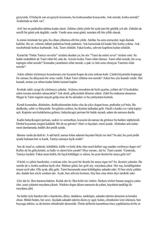 giyiyordu. O halayik can sevgisiyle kosmustu, bu korkusundan kosuyordu. Ask nerede, korku nerede?
Aralarinda ne fark var?

 Arif, her an padisahin tahtina kadar ulasir. Zahitse yürür,yürür bir ayda tam bir günlük yol alir. Zahidin de
serefli bir günü yok degildir, vardir. Vardir ama onun günü, nereden elli bin yillik olacak.

Is erinin ömründe her gün, bu cihan yillarinca elli bin yildir. Akillar, bu sirra eremezler, kapi disinda
kalirlar. Bu sir, vehmin ödünü patlatirsa birak patlatsin. Ask karsisinda kil kadar bile korku yoktur. Ask
mezhebinde herkes kurbandir. Ask, Tanri sifatidir. Fakat korku, sehvete kapilmis kulun sifatidir.

 Kuran'da “Onlar Tanriyi severler” sözünü okudun ya, bu söz “Tanri da onlari sever” sözüne estir. Su
halde muhabbeti de Tanri sifati bil, aski da. Azizim korku Tanri sifati olamaz. Tanri sifati nerede, bir avuç
topragin sifati nerede? Sonradan yaratilanin sifati nerede, o pak ve önü sonu olmayan Tanrinin sifati
nerede?

Askin sifatini söylemeye koyulursam yüz kiyamet kopar da yine noksan kalir. Çünkü kiyametin kopacagi
bir zaman, bu dünyanin bir sonu vardir. Fakat Tanri sifatina son nerede? Askin bes yüz kanadi vardir. Her
kanadi, arstan yer altina kadar bütün kainati kaplar.

 Korkak zahit, ayagi ile yürümeye çabalar. Asilarsa simsekten de hizli uçarlar, yelden de! O korkaklar,
askin tozuna nereden ulasacaklar? Ask derdi, gökyüzünü döseme edinir. Zahit bu makama ulasamaz.
Meger ki Tanri isiginin inayeti gelip erise de bu alemden ve bu yürüyüsten kurtula.

 Kendi kusundan, düsünden, dedikodusundan halas olsa da yüce dogan kusu, padisaha yol bula. Bu
dedikodu, cebir ve ihtiyaridir. Sevgilinin cezbesi, bu ikisinin ardindan gelir. Hasili o kadin eve varip kapiyi
açti. Kapinin sesi kulaklarina gelince, halayikcagiz perisan bir halde siçradi, adam da namaza durdu.

Kadin halayikcagizi perisan, saskin ve somurtkan, kocasini da namaz da görünce bu halden süphelendi.
Derhal kocasinin etegini kaldirdi. Bir de ne görsün? Aleti ve hayalari, meni içinde. Aletinden arta kalan
meni damlamada, baldiri dizi pislik içinde.

 Basina vurdu da dedi ki: A adi herif, namaz kilan adamin hayalari böyle mi olur? Su alet, bu çesit pislik
içinde bulunan but ve kasik, Tanriyi anmaya layik midir?

Sen de insaf et, zulümle, kötülükle, küfür ve kinle dolu olan amel defteri sag yandan verilmeye deger mi?
Kafire de bu gökyüzünü, su halki ve alemi kim yaratti? Diye sorsan., der ki: Tanri yaratti. Yaratmak,
Tanriya layiktir. Fakat onun küfrü, bir hayli kötülügü ve sitemi, bu çesit ikrarla bir araya gelir mi?

 O kötü ve çirkin hareketler, o noksan isler, bu çesit bir ikrarla bir araya sigar mi? Isi, ikrarini yalanlar. Bu
suretle de o, korku azabina layik olur. Mahser günü, her gizli sey, meydana çikar. Her suç, kendiliginden
insani rezil eder. Elle ayak, dile gelir. Tanri huzurunda onun kötülügüne sahadet eder. El ben söyle çaldim
der, dudak ben söyle sordum der. Ayak, ben sehvete kostum, ferç ben zina ettim diye taniklik eder.

Göz der ki: Ben harama baktim. Kulak der ki: Ben kötü söz isittim. Derken sözleri bastan asagiya yalan
olur, azasi yalanini meydana çikarir. Nitekim dogru düzen namazin da yalani, hayalarin tanikligi ile
meydana çikti.

Su halde öyle hareket etki o hareketin, dilsiz, dudaksiz, tanikligin, sahadet ederim demenin ta kendisi
olsun. Bütün beden, her uzuv, faydada sahadet ederim desin ey ogul. kulun, efendisinin izini izlemesi, ben
buyruga tabiim, su da benim efendimdir demesidir. Ömür defterini kararttinsa önce yaptiklarina tövbe et.
 