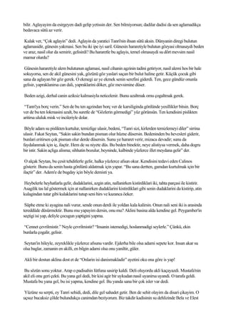 bilir. Aglayayim da esirgeyen dadi gelip yetissin der. Sen bilmiyorsun; dadilar dadisi da sen aglamadikça
bedavaca sütü az verir.

 Kulak ver, “Çok aglayin” dedi. Aglayin da yaratici Tanri'nin ihsan sütü aksin. Dünyanin diregi bulutun
aglamasidir, günesin yakmasi. Sen bu iki ipe iyi saril. Günesin hararetiyle bulutun gözyasi olmasaydi beden
ve araz, nasil olur da semirir, gelisirdi? Bu hararetle bu aglayis, temel olmasaydi su dört mevsim nasil
mamur olurdu?

 Günesin hararetiyle alem bulutunun aglamasi, nasil cihanin agzinin tadini getiriyor, nasil alemi hos bir hale
sokuyorsa, sen de akil günesini yak, gözünü göz yaslari saçan bir bulut haline getir. Küçük çocuk gibi
sana da aglayan bir göz gerek. O ekmegi az ye ekmek senin serefini giderdi. Ten, gece gündüz onunla
gelisir, yapraklanirsa can dali, yapraklarini döker, göz mevsimine düser.

Beden azigi, derhal canin aziksiz kalmasiyla neticelenir. Bunu azaltmak omu çogaltmak gerek.

 “Tanri'ya borç verin.” Sen de bu ten agzindan borç ver de karsiliginda gönlünde yesillikler bitsin. Borç
ver de bu ten lokmasini azalt, bu suretle de “Gözlerin görmedigi” yüz görünsün. Ten kendisini pislikten
aritirsa ululuk misk ve incileriyle dolar.

 Böyle adam su pislikten kurtulur, temizlige ulasir, bedeni, “Tanri sizi, kirlerden temizlemeyi diler” sirrina
ulasir. Fakat Seytan, “Sakin sakin bundan pisman olur hüzne düsersin. Bedeninden bu hevesleri giderir,
bunlari eritirsen çok pisman olur derde düsersin. Sunu ye hararet verir, mizaca devadir; sunu da
faydalanmak için iç, ilaçtir. Hem de su niyete düs. Bu beden binektir, neye alistiysa vermek, daha dogru
bir istir. Sakin açliga alisma; sihhatin bozulur, beyninde, kalbinde yüzlerce illet meydana gelir” der.

 O alçak Seytan, bu çesit tehditlerle gelir, halka yüzlerce afsun okur. Kendisini tedavi eden Calinos
gösterir. Bunu da senin hasta gönlünü aldatmak için yapar. “Bu sana dertten, gamdan kurtulmak için bir
ilaçtir” der. Adem'e de bugday için böyle demisti ya.

Heybelerle heyhatlarla gelir, dudaklarini, azgin atin, nallanirken kistirdiklari iki, tahta parçasi ile kistirir.
Asagilik tas lal göstermek için at nallanirken dudaklarini kistirdiklari gibi senin dudaklarini da kistirip, atin
kulagindan tutar gibi kulaklarini tutup seni hirs ve kazanca öeker.

 Süphe etme ki ayagina nali vurur, sende onun derdi ile yoldan kala kalirsin. Onun nali seni iki is arasinda
tereddüde düsürmektir. Bunu mu yapayim dersin, onu mu? Aklini basina alda kendine gel. Peygamber'in
seçtigi isi yap, deliyle çocugun yaptigini yapma.

“Cennet çevrilmistir.” Neyle çevrilmistir? “Insanin istemedigi, hoslanmadigi seylerle.” Çünkü, ekin
bunlarla çogalir, gelisir.

Seytan'in hileyle, zeyreklikle yüzlerce afsunu vardir. Ejderha bile olsa adami sepete kor. Insan akar su
olsa baglar, zamanin en akilli, en bilgin adami olsa onu yaniltir, güler.

Akli bir dostun aklina dost et de “Onlarin isi danismakladir” ayetini oku ona göre is yap!

 Bu sözün sonu yoktur. Arap o padisahin lütfuna sasirip kaldi. Deli oluyordu akli kaçayazdi. Mustafa'nin
akil eli onu geri çekti. Bu yana gel dedi, bir kisi agir bir uykudan nasil uyanirsa uyandi. O tarafa geldi.
Mustafa bu yana gel, bu isi yapma, kendine gel. Bu yanda sana bir çok isler var dedi.

Yüzüne su serpti, ey Tanri sehidi, dedi, dile gel sahadet getir. Ben de sehit olayim da disari çikayim. O
uçsuz bucaksiz çölde bulundukça canimdan beziyorum. Biz takdir kadisinin su dehlizinde Bela ve Elest
 