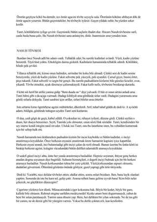 Ömrün geçtiyse kökü bu demdir, tez ömür agacini tövbe suyuyla sula. Ömrünün köküne abihayat dök de
ömür agacin yesersin. Bütün geçmistekiler, bu tövbeyle iyilesir. Geçen yildaki zehir, bu yüzden seker
kesilir.

 Tanri, kötülüklerini iyilige çevirir. Geçmisteki bütün suçlarin ibadet olur. Hocam Nasuh tövbesine saril,
canla basla buna çalis. Bu Nasuh tövbesini sana anlatayim, dinle. Inanmissin ama yeniden inan.



NASUH TÖVBESI

Bundan önce Nasuh adli bir adam vardi. Tellaklik eder, bu suretle kadinlari avlardi. Yüzü, kadin yüzüne
benzerdi. Tüyü tüsü yoktu. Erkekligini daima gizlerdi. Kadinlarin hamaminda tellaklik ederdi. Kötülükte,
hilede pek çevikti.

Yillarca tellaklik etti, kimse onun halinden, sirrindan bir koku bile almadi. Çünkü sesi de kadin sesine
benziyordu, yüzü de kadin yüzüne. Fakat sehvette pek yüceydi, pek uyanikti. Çarsaf giyer, basini örter,
peçe takardi. Fakat sehvetli ve azgin bir gençti. Bu suretle padisahlarin kizlarini bile güzelce keseler, ovar,
yikardi. Tövbe etmekte, ayak diremeye çalismaktaydi. Fakat kafir nefis, tövbesini bozdurup dururdu.

0 kötü isli herif bir arifin yanina gidip “Beni duada an “ diye yalvardi. O hür er onun sirrini anladi ama
Tanri hilmi gibi o da açiga vurmadi. Dudagi kilitliydi ama gönlünde sirlar vardi. Dudagini yummustu ama
gönlü sirlarla doluydu. Tanri sarabini içen arifler, sirlari bilirler ama örterler.

 Isin sirlarini kime ögretirlerse agzini mühürlerler, dikerlerdi. Arif, tuhaf tuhaf güldü de dedi ki: A içi kötü
adam, bildigin, gönlünde tuttugun seyden Tanri seni kurtarsin.

 O dua, yedi gögü de geçti, kabul edildi. O yoksulun isi, nihayet iyilesti, düzene girdi. Çünkü seyhin o
duasi, her duaya benzemez. Seyh, Tanrida yok olmustur, onun sözü Hak sözüdür. Tanri, kendisinden bir
sey isterse kendi istegini nasil ret eder. Ululuk issi Tanri, onu bu lanetleme isten, bu vebalden kurtarmak
için bir sebep halk etti.

 Nasuh hamamda tasi doldururken padisahin kizinin bir incisi kayboldu ve bütün kadinlar, o inciyi
arastirmaya koyuldular. Önce herkesin esyasini arastirmak üzere hamamin kapisini iyice kapattilar.
Herkesin esyasi arandi, inci bulunmadigi gibi inciyi çalan da rezil olmadi. Bunun üzerine bu üstün körü isi
birakip herkesin agzini, kulagini vücudundaki bütün delilleri adamakilli aramaya koyuldular.

 O sedefi güzel inciyi altta, üstte her yanda arastirmaya basladilar. Hepiniz soyunun, ihtiyar genç herkes
anadan dogma soyunsun diye bagirildi. Sultanin hizmetçileri, o degerli inciyi bulmak için bir bir herkesi
aramaya basladilar. Nasuh korkusundan tehna bir yere çekildi. Yüzü,korkusundan sapsari olmustu,
dudaklari gövermisti. Ölümünü gözünün önünde görüyor, gazel yapragi gibi tirtir titriyordu.

 Dedi ki: Yarabbi, nice defalar tövbeler ettim; ahdlar ettim, sonra onlari bozdum. Ben, bana layik olanlari
yaptim. Sonunda da iste bu kara sel, gelip çatti. Arama nöbeti bana gelirse eyvah bana! Kim bilir neler
çekecek, ne güçlüklere düsecegim?

Cigerime yüzlerce kor düstü. Münacatimdaki ciger kokusuna bak. Böyle bir keder, böyle bir gam,
kafirde bile olmasin. Rahmet etegine sarildim medet,medet! Keske anam beni dogurmasaydi, yahut da
beni bir aslan paralasaydi. Tanrim sana düseni yap. Beni, her delikten bir yilan sokmada. Ne de tas gibi
bir canim, ne de demir gibi bir yüregim varmis. Yoksa bu dertle çoktan erir, kan kesilirdim.
 