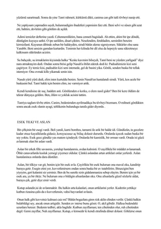 yüzümü sarartmadi. Sonra da yine Tanri rahmeti, kürkümü dikti, canima can gibi tatli tövbeyi nasip etti.

 Ne yaptiysam yapmadim saydi, bulunmadigim ibadetleri yapmisim farz etti. Beni selvi ve süsen gibi azat
etti, bahtim, devletim gibi gönlüm de açildi.

Adimi temizler defterine yazdi. Cehennemliktim, bana cenneti bagisladi. Ah ettim, ahim bir ipe döndü,
düstügüm kuyuya sarkti. O ipe sarildim, disari çiktim. Neselendim, ferahladim, semirdim benzim
kirmizilasti. Kuyunun dibinde zebun bir haldeydim, simdi bütün aleme sigmiyorum. Sükürler olsu sana
Yarabbi. Beni ansizin gamdan kurtardin. Tenimin her kilinda bir dil olsa da hepsiyle sana sükretmeye
kalkissam sükründen acizim.

 Su bahçede, su irmaklarim kiyisinda halka “Keske kavmim bilseydi, Tanri beni ne yüzden yarligadi” diye
nara atmaktayim dedi. Ondan sonra birisi gelip Nasuh'a iltifat ederek dedi ki: Padisahimizin kizi seni
çagiriyor. Ey temiz kisi, padisahin kizi seni istemede, gel de basini yika. Gönlü, senden baska bir tellak
istemiyor. Onu ovmak kille yikamak senin isin.

Nasuh yürü yürü dedi, elim isten kurtuldu benim. Senin Nasuh'un hastalandi simdi. Yürü, kos acele bir
baskasini bul. Tanri hakki için benim elim, ise varmiyor artik.

 Kendi kendisine de suç, hadden asti. Gönlümden o korku, o elem nasil gider? Ben bir kere öldüm de
tekrar dünyaya geldim. Ben, ölüm ve yokluk acisini tattim.

 Tanriya saglam tövbe ettim. Canim, bedenimden ayrilmadikça bu tövbeyi bozmam. O mihneti gördükten
sonra ancak esek olanin ayagi, tehlikenin bulundugu tarafa gider diyordu .



ESEK TILKI VE ASLAN

 Bir çiftçinin bir esegi vardi. Beli yarali, karni bombos, tamami ile arik bir halde idi. Gündüzün, ta gecelere
kadar otsuz kayaliklarda gidasiz, koruyucusuz aç biilaç dolasir dururdu. Oralarda içecek sudan baska bir
sey yoktu. Esek gece gündüz yas matem içindeydi. Oralarda bir kamislik, bir orman vardi. Orada isi gücü
avlanmak olan bir aslan vardi.

Aslan bir erkek fille savasmis, yorulup hastalanmis, avdan kalmisti. O zayiflikla bir müddet avlanamadi.
Öbür canavarlarda kusluk yemegi yiyemez oldular. Çünkü aslandan artan artiklari onlar yerlerdi. Aslan
hastalaninca onlarda dara düstüler.

 Aslan, bir tilkiye var git, benim için bir esek avla. Çayirlikta bir esek bulursan ona maval oku, kandirip
buraya getir. Esegin etini yer, kuvvetlenirsem ondan sonra baska bir av tutabilirim. Birazcigini ben
yiyeyim, geri kalanini siz yersiniz. Ben de bu suretle sizin gidalanmaniza sebep olayim. Benim için ya bir
esek ara, ya bir öküz. Ne bulursan ona o bildigin afsunlardan oku. Onu afsunlarla güzel sözlerle aldat,
buraya çek, getir diye emir verdi.

Kutup aslandir,isi de avlanmaktir. Bu halkin arta kalanlari, onun artiklarini yerler. Kudretin yettikçe
kutbun rizasina çalis da o kuvvetlensin, vahsi hayvanlari avlasin.

Onun halk gibi kuvvetsiz kalmasi caiz mi? Bütün bogazlara giren rizk aklin elinden verilir. Çünkü halkin
bulabildigi sey, ancak onun artigidir. Senden av isterse bunu gözet. O, akil gibidir. Halksa bedendeki
uzunlara benzer. Bedenin tedbiri, akla baglidir. Kutbun zayiflamasi, ten cihetinden olur, ruh cihetinden
degil. Gemi zayiflar, Nuh zayiflamaz. Kutup, o kimsedir ki kendi etrafinda döner dolasir. Göklerse onun
 