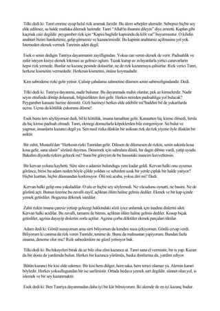 Tilki dedi ki: Tanri emrine uyup helal rizk aramak farzdir. Bu alem sebepler alemidir. Sebepsiz hiçbir sey
elde edilmez, su halde mutlaka dilemek lazimdir. Tanri “Allah'in ihsanini dileyin” diye emretti. Kaplan gibi
kaçmak caiz degildir. peygamber rizk için “Kapisi baglidir kapisinda da kilit var” buyurmustur. O kilidin
anahtari bizim hareketimiz, gelip gitmemiz ve kazancimizdir. Bu kapinin anahtarsiz açilmasina yol yok.
Istemeden ekmek vermek Tanrinin adeti degil.

 Esek o senin dedigin Tanriya dayanmanin zayifligindan. Yoksa can veren ekmek de verir. Padisahlik ve
zafer isteyen kisiye ekmek lokmasi az gelmez oglum. Tuzak kurup av avlayanlarla yirtici canavarlarin
hepsi rizk yemede. Bunlar ne kazanç pesinde dolasirlar, ne de rizk kazanmaya çalisirlar. Rizk verici Tanri,
herkese kismetini vermededir. Herkesin kismetini, önüne koymadadir.

Kim sabrederse rizki gelir yetisir. Çalisip çabalama zahmetine düsmen senin sabirsizligindandir. Dedi.

 Tilki dedi ki: Tanriya dayanma, nadir bulunur. Bu dayanmada mahir olanlar, pek az kimselerdir. Nadir
seyin etrafinda dönüp dolasmak, bilgisizlikten ileri gelir. Herkes nereden padisahliga yol bulacak?
Peygamber kanaate hazine demistir. Gizli hazineyi herkes elde edebilir mi?haddini bil de yukarilarda
uçma. Uçma da kötülük çukuruna düsme!

 Esek bunu ters söylüyorsun dedi, bil ki kötülük, insana tamahtan gelir. Kanaatten hiç kimse ölmedi, hirsla
da hiç kimse padisah olmadi. Tanri, ekmegi domuzlarla köpeklerden bile esirgemiyor. Su bulut ve
yagmur, insanlarin kazanci degil ya. Sen nasil rizka düskün bir asiksan rizk da rizk yiyene öyle düskün bir
asiktir.

Bir zahit, Mustafa'dan “Herkesin rizki Tanridan gelir. Dilesen de dilemesen de rizkin, senin askinla kosa
kosa gelir, sana ulasir” sözünü duymus. Denemek için sahralara düstü, bir dagin dibine vardi, yatip uyudu.
Bakalim diyordu rizkim gelecek mi? Sunu bir göreyim de bu husustaki inancim kuvvetlensin.

Bir kervan yolunu kaybetti. Süre süre o adamin bulundugu yere kadar geldi. Kervan halki onu uyumus
görünce, birisi bu adam neden böyle çölde yoldan ve sehirden uzak bir yerde çiplak bir halde yatiyor?
Hiçbir kurttan, hiçbir düsmandan korkmuyor. Ölü mü acaba, yoksa diri mi? Dedi.

Kervan halki gelip onu yakaladilar. O ulu er hiçbir sey söylemedi. Ne vücudunu oynatti, ne basini. Ne de
gözünü açti. Bunun üzerine bu zavalli zayif, açliktan ölüm haline gelmis dediler. Ekmek ve bir kap içinde
yemek getirdiler. Bogazina dökmek istediler.

Zahit rizkin insana çaresiz yetisip gelecegi hakkindaki sözü iyice anlamak için inadina dislerini sikti.
Kervan halki acidilar. Bu zavalli, tamami ile bitmis, açliktan ölüm haline gelmis dediler. Kosup biçak
getirdiler, agzina dayayip dislerini zorla açtilar. Agzina çorba döktüler ekmek parçalari tiktilar.

 Adam dedi ki: Gönül susuyorsun ama sirri biliyorsun da kendini naza çekiyorsun. Gönlü cevap verdi.
Biliyorum ki canima da rizk veren Tanridir, tenime de. Bunu da mahsustan yapiyorum. Bundan fazla
sinama, deneme olur mu? Rizk sabredenlere ne güzel yetisiyor bak.

Tilki dedi ki: Bu hikayeleri birak da az bile olsa elini kazanca at. Tanri sana el vermistir, bir is yap. Kazan
da bir dosta da yardimda bulun. Herkes bir kazanca yürümüs, baska dostlarina da, yardim ediyor.

 Bütün kazanci bir kisi elde edemez. Bir kisi hem dülger, hem saka, hem terazi olamaz ya. Alemin karari
böyledir. Herkes yoksullugundan bir ise sarilmistir. Ortada bedava yemek sart degildir. sünnet olan yol, is
islemek ve bir sey kazanmaktir.

Esek dedi ki: Ben Tanriya dayanmadan daha iyi bir kâr bilmiyorum. Iki alemde de en iyi kazanç budur.
 