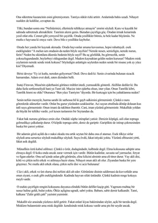 Ona sükretme kazancinin esini göremiyorum. Tanriya sükür rizki artirir. Aralarinda bahis uzadi. Nihayet
sualden de kaldilar, cevaptan da.

 Tilki, bundan sonra ona “Nefislerinizi, ellerinizle tehlikeye atmayin” emrini söyledi. Kuru ve kayalik bir
sahrada sabretmek ahmakliktir. Tanrinin alemi genis. Buradan çayirliga göç. Oradan irmak kenarinda
yesil otlat otla. Cennet gibi yemyesil bir çayirlik. Orada yesillikler bitmis, ta bele kadar büyümüs. Ne
mutlu o hayvana ki oraya varir. Deve bile o yesillikte kaybolur.

 Orada her yanda bir kaynak akmada. Orada hayvanlar amana kavusmus, hepsi rahattaydi. esek
esekliginden “A melun sen oradasin da neden böyle zayifsin? Nerede nesen, semizligin, nerede nurun,
ferin? Neden bu sikintilara düsmüs bedenin böyle zayif? Bu aç gözlülük, bu görmezlik, senin
yoksuzlugundandir, beylerbeyi oldugundan degil. Madem kaynaktan geldin neden kurusun? Madem misk
ceylanisin nerede sende misk kokusu? Söyledigin anlattigin seylerden neden sende bir nisane yok ey yüce
kisi? Diyemedi.

Birisi deveye “Ey izi kutlu, nereden geliyorsun? Dedi. Deve dedi ki: Senin civarinda bulunan sicacik
hamamdan. Adam evet dedi, zaten dizinden belli.

Inatçi Firavun, Musa'nin ejderhasini görünce mühlet istedi, yumusaklik gösterdi. Akillilar dediler ki: Bu
daha fazla sertlesmeliydi hani ya Tanri idi. Mucize ister ejderha olsun, ister yilan. Onun Tanrilik kibri,
Tanrilik hismi ne oldu? Oturunca “Ben yüce Tanriyim “diyordu. Bir kurtcagiz için bu yaltaklanma neden?

 Senin nefsin mezeyle, hurma sarabi ile sarhossa bil ki gayb salkimini görmemistir. Çünkü o nuru
görenlerde alâmetler vardir. Onlar bu gurur yüzünden uzaklasirlar. Aci suyun etrafinda dönüp dolasan kus
tatli suyu görmemistir. Onun imani da taklitten ibarettir. Cani, iman yüzünü görmemistir. Mukallide yoldan
da büyük bir tehlike vardir, yol kesen taslanmis bir Seytandan da.

Fakat hak nurunu görünce emin olur. Ondaki süphe istiraplari yatisir. Denizin köpügü, asli olan topraga
gelmedikçe çalkalanip durur. O köpük topraga aittir, deniz de gariptir. Gariplikte de istirap çekmesinden
baska bir çaresi yoktur.

 Bir adamin gözü açildi da o naksi okudu mu artik seytan bir daha ona el atamaz. Esek tilkiye sirlar
söyledi ama serserice söyledi mukallitçe söyledi. Suyu övdü, fakat istiyaki yoktu. Yüzünü elbisesini yirtti,
fakat asik degildi.

 Münafikin özrü kabul edilmez. Çünkü o özür, dudagindadir, kalbinde degil. Elma kokusuna sahiptir ama
elmaya degil. O koku onda ancak zarar vermek için vardir. Bütün kadinlar, savasta saf yarmazlar, feryat
ve figan ederler. Onu saf içinde aslan gibi görürsün, eline kilicini almistir ama eli titrer durur. Vay akli disi,
kötü ve çirkin nefsi erkek ve atilmaya hazir olana. Nihayet onun akli alt olur. Ziyandan baska bir yere
göçemez. Ne mutlu akli erkek olana, çirkin nefsi disi ve aciz bulunana!

Cüz-i akli, erkek ve üst olursa disi nefsini akli alt eder. Görünüste disinin saldirmasi da kuvvetlidir ama
onun ziyani, o esek gibi esekligindendir. Kadinda hayvan sifati üstündür. Çünkü kadinin renge kokuya
meyli vardir.

 O esekte çayirligin rengini kokusunu duyunca elindeki bütün deliller kaçip gitti. Yagmura muhtaç bir
susuz haline geldi, bulut yoktu. Öküz açligina ugradi, sabri yoktu. Babam, sabir demir kalkandir. Tanri,
kalkana “Zafer geldi çatti” yazisini yazmistir.

Mukallit söz arasinda yüzlerce delil getirir. Fakat onlari kiyas bakimindan söyler, açik bir tarzda degil.
Misklere bulanmistir ama misk degildir. kendisinde misk kokusu vardir ama pis bir seydir ancak.
 