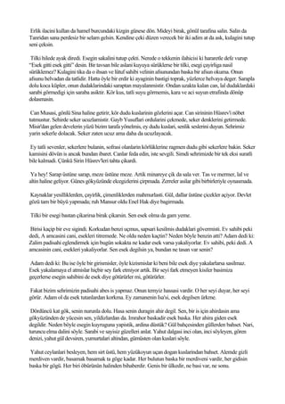 Erlik ilacini kullan da hamel burcundaki kizgin günese dön. Mideyi birak, gönül tarafina salin. Salin da
Tanridan sana perdesiz bir selam gelsin. Kendine çeki düzen verecek bir iki adim at da ask, kulagini tutup
seni çeksin.

 Tilki hilede ayak diredi. Esegin sakalini tutup çekti. Nerede o tekkenin ilahicisi ki hararetle defe vurup
“Esek gitti esek gitti” desin. Bir tavsan bile aslani kuyuya sürüklerse bir tilki, esegi çayirliga nasil
sürüklemez? Kulagini tika da o ihsan ve lütuf sahibi velinin afsunundan baska bir afsun okuma. Onun
afsunu helvadan da tatlidir. Hatta öyle bir erdir ki ayaginin bastigi toprak, yüzlerce helvaya deger. Sarapla
dolu koca küpler, onun dudaklarindaki saraptan mayalanmistir. Ondan uzakta kalan can, lal dudaklardaki
sarabi görmedigi için saraba asiktir. Kör kus, tatli suyu görmemis, kara ve aci suyun etrafinda dönüp
dolasmasin.

 Can Musasi, gönlü Sina haline getirir, kör dudu kuslarinin gözlerini açar. Can sirininin Hüsrev'i nöbet
tutmustur. Sehirde seker ucuzlamistir. Gayb Yusuflari ordularini çekmede, seker denklerini getirmede.
Misir'dan gelen develerin yüzü bizim tarafa yönelmis, ey dudu kuslari, senlik seslerini duyun. Sehrimiz
yarin sekerle dolacak. Seker zaten ucuz ama daha da ucuzlayacak.

Ey tatli sevenler, sekerlere bulanin, sofrasi olanlarin körlüklerine ragmen dudu gibi sekerlere bakin. Seker
kamisini dövün is ancak bundan ibaret. Canlar feda edin, iste sevgili. Simdi sehrimizde bir tek eksi suratli
bile kalmadi. Çünkü Sirin Hüsrev'leri tahta çikardi.

 Ya hey! Sarap üstüne sarap, meze üstüne meze. Artik minareye çik da sala ver. Tas ve mermer, lal ve
altin haline geliyor. Günes gökyüzünde elcegizlerini çirpmada. Zerreler asilar gibi birbirleriyle oynasmada.

Kaynaklar yesilliklerden, çayirlik, çimenliklerden mahmurlasti. Gül, dallar üstüne çicekler açiyor. Devlet
gözü tam bir büyü yapmada; ruh Mansur oldu Enel Hak diye bagirmada.

Tilki bir esegi bastan çikarirsa birak çikarsin. Sen esek olma da gam yeme.

 Birisi kaçip bir eve sigindi. Korkudan benzi uçmus, sapsari kesilmis dudaklari gövermisti. Ev sahibi peki
dedi, A amcasini cani, esekleri titremede. Ne oldu neden kaçtin? Neden böyle benzin atti? Adam dedi ki:
Zalim padisahi eglendirmek için bugün sokakta ne kadar esek varsa yakaliyorlar. Ev sahibi, peki dedi. A
amcasinin cani, esekleri yakaliyorlar. Sen esek degilsin ya, bundan ne tasan var senin?

Adam dedi ki: Bu ise öyle bir girismisler, öyle kizismislar ki beni bile esek diye yakalarlarsa sasilmaz.
Esek yakalamaya el atmislar hiçbir sey fark etmiyor artik. Bir seyi fark etmeyen kisiler basimiza
geçerlerse esegin sahibini de esek diye götürürler mi, götürürler.

Fakat bizim sehrimizin padisahi abes is yapmaz. Onun temyiz hassasi vardir. O her seyi duyar, her seyi
görür. Adam ol da esek tutanlardan korkma. Ey zamanenin Isa'si, esek degilsen ürkme.

 Dördüncü kat gök, senin nurunla dolu. Hasa senin duragin ahir degil. Sen, bir is için ahirdasin ama
gökyüzünden de yücesin sen, yildizlardan da. Imrahor baskadir esek baska. Her ahira giden esek
degildir. Neden böyle esegin kuyruguna yapistik, ardina düstük? Gül bahçesinden güllerden bahset. Nari,
turuncu elma dalini söyle. Sarabi ve sayisiz güzelleri anlat. Yahut dalgasi inci olan, inci söyleyen, gören
denizi, yahut gül devsiren, yumurtalari altindan, gümüsten olan kuslari söyle.

Yahut ceylanlari besleyen, hem sirt üstü, hem yüzükoyun uçan dogan kuslarindan bahset. Alemde gizli
merdiven vardir, basamak basamak ta göge kadar. Her bulutun baska bir merdiveni vardir, her gidisin
baska bir gögü. Her biri öbürünün halinden bihaberdir. Genis bir ülkedir, ne basi var, ne sonu.
 