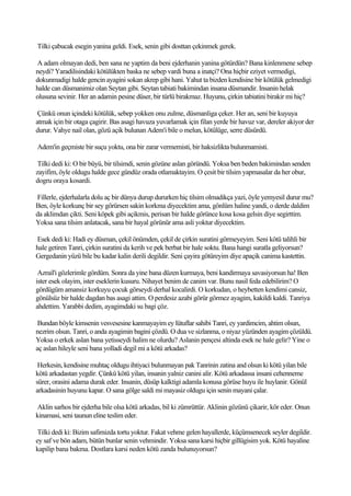 Tilki çabucak esegin yanina geldi. Esek, senin gibi dosttan çekinmek gerek.

A adam olmayan dedi, ben sana ne yaptim da beni ejderhanin yanina götürdün? Bana kinlenmene sebep
neydi? Yaradilisindaki kötülükten baska ne sebep vardi buna a inatçi? Ona hiçbir eziyet vermedigi,
dokunmadigi halde gencin ayagini sokan akrep gibi hani. Yahut ta bizden kendisine bir kötülük gelmedigi
halde can düsmanimiz olan Seytan gibi. Seytan tabiati bakimindan insana düsmandir. Insanin helak
olusuna sevinir. Her an adamin pesine düser, bir türlü birakmaz. Huyunu, çirkin tabiatini birakir mi hiç?

 Çünkü onun içindeki kötülük, sebep yokken onu zulme, düsmanliga çeker. Her an, seni bir kuyuya
atmak için bir otaga çagirir. Bas asagi havuza yuvarlamak için filan yerde bir havuz var, dereler akiyor der
durur. Vahye nail olan, gözü açik bulunan Adem'i bile o melun, kötülüge, serre düsürdü.

Adem'in geçmiste bir suçu yoktu, ona bir zarar vermemisti, bir haksizlikta bulunmamisti.

 Tilki dedi ki: O bir büyü, bir tilsimdi, senin gözüne aslan göründü. Yoksa ben beden bakimindan senden
zayifim, öyle oldugu halde gece gündüz orada otlamaktayim. O çesit bir tilsim yapmasalar da her obur,
dogru oraya kosardi.

Fillerle, ejderhalarla dolu aç bir dünya durup dururken hiç tilsim olmadikça yazi, öyle yemyesil durur mu?
Ben, öyle korkunç bir sey görürsen sakin korkma diyecektim ama, gönlüm haline yandi, o derde daldim
da aklimdan çikti. Seni köpek gibi açikmis, perisan bir halde görünce kosa kosa gelsin diye segirttim.
Yoksa sana tilsim anlatacak, sana bir hayal görünür ama asli yoktur diyecektim.

Esek dedi ki: Hadi ey düsman, çekil önümden, çekil de çirkin suratini görmeyeyim. Seni kötü talihli bir
hale getiren Tanri, çirkin suratini da kerih ve pek berbat bir hale soktu. Bana hangi suratla geliyorsun?
Gergedanin yüzü bile bu kadar kalin derili degildir. Seni çayira götüreyim diye apaçik canima kastettin.

 Azrail'i gözlerimle gördüm. Sonra da yine bana düzen kurmaya, beni kandirmaya savasiyorsun ha! Ben
ister esek olayim, ister eseklerin kusuru. Nihayet benim de canim var. Bunu nasil feda edebilirim? O
gördügüm amansiz korkuyu çocuk görseydi derhal kocalirdi. O korkudan, o heybetten kendimi cansiz,
gönülsüz bir halde dagdan bas asagi attim. O perdesiz azabi görür görmez ayagim, kakildi kaldi. Tanriya
ahdettim. Yarabbi dedim, ayagimdaki su bagi çöz.

 Bundan böyle kimsenin vesvesesine kanmayayim ey lütuflar sahibi Tanri, ey yardimcim, ahtim olsun,
nezrim olsun. Tanri, o anda ayagimin bagini çözdü. O dua ve sizlanma, o niyaz yüzünden ayagim çözüldü.
Yoksa o erkek aslan bana yetisseydi halim ne olurdu? Aslanin pençesi altinda esek ne hale gelir? Yine o
aç aslan hileyle seni bana yolladi degil mi a kötü arkadas?

 Herkesin, kendisine muhtaç oldugu ihtiyaci bulunmayan pak Tanrinin zatina and olsun ki kötü yilan bile
kötü arkadastan yegdir. Çünkü kötü yilan, insanin yalniz canini alir. Kötü arkadassa insani cehenneme
sürer, orasini adama durak eder. Insanin, düsüp kalktigi adamla konusa görüse huyu ile huylanir. Gönül
arkadasinin huyunu kapar. O sana gölge saldi mi mayasiz oldugu için senin mayani çalar.

Aklin sarhos bir ejderha bile olsa kötü arkadas, bil ki zümrüttür. Aklinin gözünü çikarir, kör eder. Onun
kinamasi, seni taunun eline teslim eder.

 Tilki dedi ki: Bizim safimizda tortu yoktur. Fakat vehme gelen hayallerde, küçümsenecek seyler degildir.
ey saf ve bön adam, bütün bunlar senin vehmindir. Yoksa sana karsi hiçbir gillügisim yok. Kötü hayaline
kapilip bana bakma. Dostlara karsi neden kötü zanda bulunuyorsun?
 