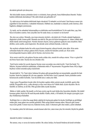 davalarini görmek için duruyoruz.

Biz bela dedik sinama yönünden isimiz ve sözümüz, bunu görmek, bunu bildirmekten ibarettir. Neden
kadinin dehlizinde durmaktayiz? Biz sahit olmak için gelmedik mi?

 Ey sahit niceye bir kadinin dehlizinde hapis olacaksin? O sahadeti ver de kurtul. Seni buraya sunun için
çagirdilar ki inat etmelisin, o sahadette bulunasin. Halbuki sen, inadindan su daracik yerde oturmus, elini
baglamis, dudagini yummussun.

Ey tanik, sen bu sahadette bulunmadikça su dehlizden nasil kurtulabilirsin? Is bir anda biter, yap, bitir.
Kisa isi kendine uzatma. Ister yüzyilda ister bir anda olsun; su emaneti ver de kurtul!

 Bu söze son yoktur, Mustafa, ona iman etmesini söyledi, o da kabul etti. O kutlu sahadet baglanmis
dügümleri çözdü. Imana geldi. Mustafa ona dedi ki: Bu gece de bizim konugumuz ol. Adam vallahi dedi,
ebedi olarak senin konugunum. Nerede olursam olayim, nereye gidersem gideyim sana misafirim. Beni
dirilttin, senin azatlin, senin kapicinim. Bu alemde senin sofranin basinda, o alem de.

 Bu seçilmis sofradan baska bir sofra seçen kisinin bogazini, nihayet kemik yirtar deler. Kim senin
sofrandan baska bir sofraya giderse bil ki Seytan, onunla bir kâseden yemek yer. Kim senin
komsulugundan kaçarsa süphe yok ki Seytan, ona komsu olur.

 Kim sensiz uzak bir yola giderse Seytan onula yoldas olur, onunla bir sofraya oturur. Yüce ve güzel bir
ata binse haset eder; Seytan da ona arkadas olur.

Nazli karisi ondan bir çocuk dogursa Seytan onun soyundan ona ortak kesilir. Tanri Kur'anda “Ey
Mümin, Seytana kafirlerin mallarinda, evlatlarinda ortak ol” buyurmustur. Peygamber bunu Ali'ye deger
biçilmez sözleri arasinda açikça söylemistir.

Konuk dedi ki: “Ey Tanri elçisi, bulutsuz bir günes gibi peygamberligi sen tamamladin, apaydin bir hale
koydun. Senin bu yaptigini iki yüz ana yapamaz. Isa bile bunu Azer'e yapmadi. Senin yüzünden canim
hemencecik ecelden kurtuldu. Azer de dirildi ama o anda yine öldü.

 Arap o gece Peygambere konuk oldu, bir keçiden sagilan sütün yarisini ancak yiyebildi, agzini silip
çekildi. Peygamber süt iç, yufka ekmegi ye diye israr ettiyse de Vallahi dedi, riyasiz doydum. Bu ne
tekellüf, ne sikilma, ne de hile. Dün geceden daha ziyade doydum.

Bütün ev halki sastilar. Bu kandil, su bir kara zeytin yagi ile nasil doldu diye hayretlere düstüler. Bir ebabil
kusunun gidasi, böyle bir fili nasil doyurdu dediler. Kadin, erkek, o fil bedenli, bir sinegin yiyecegini yiyor
diye fisildasmaya basladilar.

Kafirligin hirs ve vehmi bas asagi düstü, ejderha bir karincanin gidasi ile doydu. Kafirligin aç gözlülügü
ondan gitti, iman gidasi onu semirtti gelistirdi. Öküz açligi illetine tutunan adam, Meryem gibi cennet
meyvesini gördü. Cennet meyvesi, bedenine kostu, ulasti. Cehennem gibi olan midesi, yatisti rahatladi.

Ey imandan yalniz bir lafa kanan, ununla kanaat eden kisi, zaten iman yüce bir nimettir, büyük bir gidadir.



IBADETLERIN TANIKLIGI

Bu namaz, oruç ve savas da inanisa taniktir. Bu zekat, hediye, bu hasedi birakma da kendi sirrindan
 