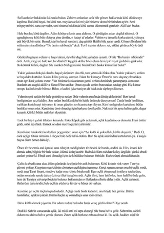Saf kardesler hakkinda iki zanda bulun. Zahiren onlardan cefa bile görsen haklarinda kötü düsünceye
kapilma. Bu kötü hayal, bu kötü zan, meydana çikti mi yüz binlerce dostu birbirinden ayirir. Seni
esirgeyen biri, sana cevreder, seni sinarsa hakkinda kötü zanna düsmemek gerektir. Akil kari budur.

 Hele ben hiç kötü degilim. Adim kötüye çikmis ama aldirma. O gördügüm aslan degildi tilsimdi. O
ugradigin sey kötü bile olduysa yine dostlar, o hatayi af ederler. Vehim ve tamahla korku alemi, yolcuya
pek büyük bir settir. Bu nakislar bu hayal suretleri, dag giiiiibi Halil'e bile zarar verdi. Cömert Ibrahim bile
vehim alemine düsünce “Bu benim rabbimdir” dedi. Tevil incisini delen o zat, yildizi görünce böyle dedi
iste.

Gözleri baglayan vehim ve hayal alemi, öyle bir dagi bile yerinden oynatti. O bile “Bu benim rabbimdir”
dedi. Artik, esegi ne hale kor, bir düsün! Dag gibi akillar bile vehim deniziyle hayal girdabina gark olur.
Bu kötülük tufani, daglari bile asarken Nuh gemisine binenlerden baska kim aman bulur?

Yakin yolunun bekçisi olan bu hayal yüzünden din ehli, tam yetmis iki firka oldu. Yalniz yakin eri, vehim
ve hayalden kurtulur. Kasini kilini yeni ay sanmaz. Fakat bir kimseye Ömer'in nuru dayanç olmadikça
onun egri kasi yolunu vurur. Yüz binlerce koskocaman gemi, vehim denizinde paramparça olmustur.
Bunlarin en asagisi akilli ve filozof Firavun'dur. Onun aya da vehim burcundan tutulup gitti. Hiç kimse
orospu kadin kimdir bilmez. Bilen, o kadini iyice taniyan da hakkinda süpheye düsmez.

Vehmin seni saskin bir hale getirdiyse neden öbür vehmin etrafinda dönüp dolasirsin? Ben kendi
benligimden aciz kaldim. Sen neden benlikle dolu bir halde önümde duruyorsun? Canla basla benlikten,
varliktan kurtulmayi istiyorum ki onun güzelim savlicanina top olayim. Kim benliginden kurtulursa bütün
benlikler onun olur. Kendisine dost olmadigi için herkese dost kesilir. Nakissiz bir ayna haline gelir, deger
kazanir. Çünkü bütün nakislari aksettirir.

Esek bir hayli çalisti tilkiden korundu. Fakat köpek gibi acikmisti, açlik kendisine es olmustu. Hirsi üstün
geldi, sabri zayifladi. Ekmek sevdasi nice bogazlari yirtmistir.

 Kendisine hakikatler kesfedilen peygamber, onun için “Az kaldi ki yoksulluk, küfür olayazdi.” Dedi. O,
esek açliga tutsak olmustu. Hileyse bile dedi tut ki öldüm. Bari bu açlik azabindan kurtulurum ya. Yasayis
buysa ölüm bence daha iyi.

 Önce tövbe etmis and içmisti ama nihayet esekliginden tövbesini de bozdu, andini da. Hirs, insani kör
ahmak eder, bilgisiz bir hale sokar, ölümü kolaylastirir. Halbuki ölüm eseklere kolay degildir. çünkü ebedi
canlari yoktur ki. Ebedi cani olmadigi için de kötülükte bulunan birisidir. Ecele cüreti ahmakliktandir.

 Çalis da ebedi cana ulas, ölüm gününde de elinde bir azik bulunsun. Kötü kisinin rizk veren Tanriya
güveni yoktur. Gayptan ona rizkinin cömertçe saçildigina inanmaz. Gerçi zaman zaman ona bir açlik verdi,
verdi ama Tanri ihsani, simdiye kadar onu rizksiz birakmadi. Eger açlik olmasaydi imtilaya tutulurdun,
ondan sonra da sende daha yüzlerce illet bas gösterirdi. Açlik illeti, hem latif olus, hem hafif bir hale gelis,
hem de Tanriya yalvarip ibadette bulunus bakimindan o illetlerden elbette daha iyidir. Açlik zahmeti,
illetlerden daha iyidir; hele açlikta yüzlerce fayda ve hüner de varken.

Kendine gel açlik ilaçlarin padisahidir. Açligi canla basla kabul et, onu böyle hor görme. Bütün
hastaliklar, açlikla iyilesir. Bütün ilaçlar aç olmadikça sana tesir etmez.

Birisi küflü ekmek yiyordu. Bir adam neden bu kadar haris ve aç gözlü oldun? Diye sordu.

Dedi ki: Sabrin sonucunda açlik, iki misli artti mi arpa ekmegi bile bana helva gelir. Sabrettim, sabirli
oldum mu daima helva yemis olurum. Zaten açlik herkese zebun olmaz ki. Bu açlik, hadden asiri bir
 