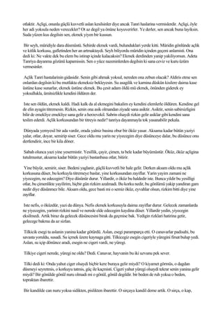 otlaktir. Açligi, onunla güçlü kuvvetli aslan kesilsinler diye ancak Tanri haslarina vermislerdir. Açligi, öyle
her adi yoksula neden verecekler? Ot az degil ya önüne koyuverirler. Ye derler, sen ancak buna layiksin.
Suda yüzen kus degilsin sen, ekmek yiyen bir kussun.

Bir seyh, müridiyle dara düsmüstü. Sehirde ekmek vardi, bulunduklari yerde kitti. Müridin gönlünde açlik
ve kitlik korkusu, gafletinden her an artmaktaydi. Seyh biliyordu müridin içinden geçeni anlamisti. Ona
dedi ki: Ne vakte dek bu elem bu istirap içinde kalacaksin? Ekmek derdinden yanip yakiliyorsun. Adeta
Tanriya dayanma gözünü kapamissin. Sen o yüce nazeninlerden degilsin ki sana ceviz ve kuru üzüm
vermesinler.

Açlik Tanri hastalarinin gidasidir. Senin gibi ahmak yoksul, nereden ona zebun olacak? Aldiris etme sen
onlardan degilsin ki bu mutfakta ekmeksiz bekleyesin. Su asagilik ve karnina düskün kisilere daima kase
üstüne kase sunarlar, ekmek üstüne ekmek. Bu çesit adam öldü mü ekmek, önünden giderek ey
yoksullukla, ümitsizlikle kendini öldüren der.

 Iste sen öldün, ekmek kaldi. Hadi kalk da al ekmegini bakalim ey kendini elemlerle öldüren. Kendine gel
de elin ayagin titremesin. Rizkin, senin ona asik olmandan ziyade sana asiktir. Asiktir, senin sabirsizligini
bilir de emekliye emekliye sana gelir a herzevekil. Sabrin olsaydi rizkin gelir asiklar gibi kendini sana
teslim ederdi. Açlik korkusundan bir titreyis nedir? tanriya dayanmayla tok yasanabilir pekala.

Dünyada yemyesil bir ada vardir, orada yalniz basina obur bir öküz yasar. Aksama kadar bütün yaziyi
yalar, otlar, doyar, semirip siser. Gece oldu mu yarin ne yiyecegim diye düsünceye dalar, bu düsünce onu
dertlendirir, ince bir kila döner.

 Sabah olunca yazi yine yesermistir. Yesillik, çayir, çimen, ta bele kadar büyümüstür. Öküz, öküz açligina
tutulmustur, aksama kadar bütün yaziyi bastanbasa otlar, bitirir.

 Yine büyür, semirir, siser. Bedeni yaglanir, güçlü kuvvetli bir hale gelir. Derken aksam oldu mu açlik
korkusuna düser, bu korkuyla titremeye baslar, yine korkusundan zayiflar. Yarin yayim zamani ne
yiyecegim, ne edecegim? Diye düsünür durur. Yillardir, o öküz bu haldedir iste. Bunca yildir bu yesilligi
otlar, bu çimenlikte yayilirim, hiçbir gün rizkim azalmadi. Bu korku nedir, bu gönlümü yakip yandiran gam
nedir diye düsünmez bile. Aksam oldu, gece basti mi o semiz öküz, eyvahlar olsun, rizkim bitti diye yine
zayiflar.

 Iste nefis, o öküzdür, yazi da dünya. Nefis ekmek korkusuyla daima zayiflar durur. Gelecek zamanlarda
ne yiyecegim, yarinin rizkini nasil ve nerede elde edecegim kaydina düser. Yillardir yedin, yiyecegin
eksilmedi. Artik biraz da gelecek düsüncesini birak da geçmise bak. Yedigin rizklari hatirina getir,
gelecege bakma da az sizlan.

 Tilkicik esegi ta aslanin yanina kadar götürdü. Aslan, esegi paramparça etti. O canavarlar padisahi, bu
savasta yoruldu, susadi. Su içmek üzere kaynaga gitti. Tilkicegiz esegin cigeriyle yüregini firsat bulup yedi.
Aslan, su içip dönünce aradi, esegin ne cigeri vardi, ne yüregi.

Tilkiye cigeri nerede, yüregi ne oldu? Dedi. Canavar, hayvanin bu iki uzvunu pek sever.

 Tilki dedi ki: Onda yahut ciger olsaydi hiçbir kere buraya gelir miydi? O kiyamet görmüs, o dagdan
düsmeyi seyretmis, o korkuyu tatmis, güç ile kaçmisti. Cigeri yahut yüregi olsaydi tekrar senin yanina gelir
miydi? Bir gönülde gönül nuru olmadi mi o gönül, gönül degildir. bir beden de ruh yoksa o beden,
topraktan ibarettir.

Bir kandilde can nuru yoksa sidikten, pislikten ibarettir. O sirçaya kandil deme artik. O sirça, o kap,
 