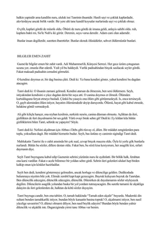 halkin yapisidir ama kandilin nuru, ululuk issi Tanrinin ihsanidir. Hasili sayi ve çokluk kaplardadir,
alevlerdeyse ancak birlik vardir. Bir yere alti tane kandil koysalar nurlarinda sayi ve çokluk olmaz.

O çifit, kaplari gördü de müsrik oldu. Öbürü de nuru gördü de imana geldi, anlayis sahibi oldu. ruh,
kaplara bakti mi, Sis'le Nuh'u iki görür. Derenin, suyu varsa deredir. Adam cani olan adamdir.

Bunlar insan degillerdir, suretten ibarettirler. Bunlar ekmek ölüsüdürler, sehvet öldürmüstür bunlari.



BILGILER EMEN ZAHIT

Gazne'de bilgiler emen bir zahit vardi. Adi Muhammet'di, Künyesi Serrezi. Her gece üzüm çotugunun
ucunu yer, onunla iftar ederdi. Yedi yil bu haldeydi. Varlik padisahindan birçok sasilacak seyler gördü.
Fakat maksadi padisahin cemalini görmekti.

 O kendine doymus er, bir dag basina çikti. Dedi ki: Ya bana kendini göster, yahut kendimi bu dagdan
atacagim.

 Tanri dedi ki: O ihsanin zamani gelmedi. Kendini atarsan da ölmezsin, ben seni öldürmem. Seyh,
istiyakindan kendisini o yüce dagdan derin bir suya atti. O canina doymus er ölmedi. Ölümden
kurtulduguna feryat etmeye basladi. Çünkü bu yasayis ona ölüm gibi görünmedeydi. Is, onca tersineydi.
O, gayb aleminden ölüm istiyor, hayatim ölümümdedir deyip duruyordu. Ölümü, hayat gibi kabul etmede,
helakine gönül vermedeydi.

Ali gibi kiliçla hançer, ona reyhan kesilmis, nerkisle nesrin, canina düsman olmustu. Açliktan da ileri,
gizlilikten de ileri duyulmamis bir ses geldi: Yürü ovayi birak sehre git! Dedi ki: Ey kildan kila bütün
gizliliklerimi bilen Tanri, sehirde ne yapayim? Söyle.

 Tanri dedi ki: Nefsini alçaltman için Abbas-i Debs gibi rüsvay ol, dilen. Bir müddet zenginlerden para
topla, yoksullara dagit. Bir müddet hizmetin budur. Seyh, bas üstüne ey canimin sigindigi Tanri dedi.

Mahlukatin Tanrisi ile o zahit arasinda bir çok sual, cevap birçok macera oldu. Öyle ki yerle gök bunlarla
nurlandi. Bütün bu sözler, dillere destan oldu. Fakat ben, bu sözü kisa kesiyorum, her asagilik kisi, sirlari
duymasin diye.

Seyh Tanri buyrugunu kabul edip Gaznenin sehrini yüzünün nuru ile aydinlatti. Bir bölük halk, ferahtan
ona karsi vardilar. Fakat o acele bilinmez bir yoldan sehre girdi. Sehrin ileri gelenleri ululari hep birden
kalkip onun için köskler hazirladilar.

Seyh ben dedi, kendimi göstermeye gelmedim, ancak horluga ve dilencilige geldim. Dedikoduda
bulunmaya niyetim bile yok. Elimde zembil kapi kapi gezecegim. Buyruk kuluyum buyruk da Tanridan.
Ben dilencilik edecegim, dilencilik edecegim, dilencilik. Dilenirken de duyulamamis sözler söyleyecek
degilim. Dilencilerin asagilik yolundan baska bir yol yordam tutmayacagim. Bu suretle tamami ile alçakliga
dalayim da ileri gelenlerden de, halktan da kötü sözler duyayim.

 Tanri buyrugu candir, ben ona tabiim. O, tamah hakkinda “Tamah eden alçalir” buyurdu. Mademki din
sultani benden tamahkarlik istiyor, bundan böyle kanaatin basina toprak! O, alçalmami istiyor, ben nasil
yücelige savasirim? O, dilenci olmami diliyor, ben nasil beylik edeyim? Bundan böyle benden yalniz
dilencilik ve alçaklik iste. Dagarcigimda yirmi tane Abbas var benim.
 