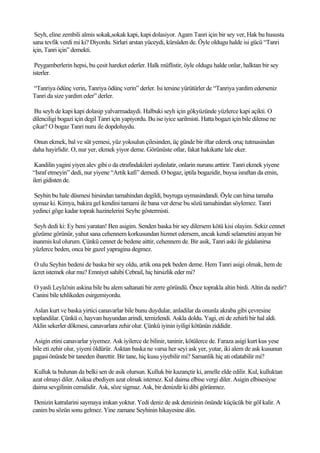 Seyh, eline zembili almis sokak,sokak kapi, kapi dolasiyor. Agam Tanri için bir sey ver, Hak bu hususta
sana tevfik verdi mi ki? Diyordu. Sirlari arstan yüceydi, kürsüden de. Öyle oldugu halde isi gücü “Tanri
için, Tanri için” demekti.

 Peygamberlerin hepsi, bu çesit hareket ederler. Halk müflistir, öyle oldugu halde onlar, halktan bir sey
isterler.

“Tanriya ödünç verin, Tanriya ödünç verin” derler. Isi tersine yürütürler de “Tanriya yardim ederseniz
Tanri da size yardim eder” derler.

 Bu seyh de kapi kapi dolasip yalvarmadaydi. Halbuki seyh için gökyüzünde yüzlerce kapi açikti. O
dilenciligi bogazi için degil Tanri için yapiyordu. Bu ise iyice sarilmisti. Hatta bogazi için bile dilense ne
çikar? O bogaz Tanri nuru ile dopdoluydu.

Onun ekmek, bal ve süt yemesi, yüz yoksulun çilesinden, üç günde bir iftar ederek oruç tutmasindan
daha hayirlidir. O, nur yer, ekmek yiyor deme. Görünüste otlar, fakat hakikatte lale eker.

 Kandilin yagini yiyen alev gibi o da etrafindakileri aydinlatir, onlarin nurunu arttirir. Tanri ekmek yiyene
“Israf etmeyin” dedi, nur yiyene “Artik kafi” demedi. O bogaz, iptila bogazidir, buysa israftan da emin,
ileri gidisten de.

Seyhin bu hale düsmesi hirsindan tamahindan degildi, buyruga uymasindandi. Öyle can hirsa tamaha
uymaz ki. Kimya, bakira gel kendini tamami ile bana ver derse bu sözü tamahindan söylemez. Tanri
yedinci göge kadar toprak hazinelerini Seyhe göstermisti.

 Seyh dedi ki: Ey beni yaratan! Ben asigim. Senden baska bir sey dilersem kötü kisi olayim. Sekiz cennet
gözüme görünür, yahut sana cehennem korkusundan hizmet edersem, ancak kendi selametini arayan bir
inanmis kul olurum. Çünkü cennet de bedene aittir, cehennem de. Bir asik, Tanri aski ile gidalanirsa
yüzlerce beden, onca bir gazel yapragina degmez.

O ulu Seyhin bedeni de baska bir sey oldu, artik ona pek beden deme. Hem Tanri asigi olmak, hem de
ücret istemek olur mu? Emniyet sahibi Cebrail, hiç hirsizlik eder mi?

O yasli Leyla'nin askina bile bu alem saltanati bir zerre göründü. Önce toprakla altin birdi. Altin da nedir?
Canini bile tehlikeden esirgemiyordu.

 Aslan kurt ve baska yirtici canavarlar bile bunu duydular, anladilar da onunla akraba gibi çevresine
toplandilar. Çünkü o, hayvan huyundan arindi, temizlendi. Askla doldu. Yagi, eti de zehirli bir hal aldi.
Aklin sekerler dökmesi, canavarlara zehir olur. Çünkü iyinin iyiligi kötünün ziddidir.

Asigin etini canavarlar yiyemez. Ask iyilerce de bilinir, taninir, kötülerce de. Faraza asigi kurt kus yese
bile eti zehir olur, yiyeni öldürür. Asktan baska ne varsa her seyi ask yer, yutar, iki alem de ask kusunun
gagasi önünde bir taneden ibarettir. Bir tane, hiç kusu yiyebilir mi? Samanlik hiç ati otlatabilir mi?

 Kulluk ta bulunan da belki sen de asik olursun. Kulluk bir kazançtir ki, amelle elde edilir. Kul, kulluktan
azat olmayi diler. Asiksa ebediyen azat olmak istemez. Kul daima elbise vergi diler. Asigin elbisesiyse
daima sevgilinin cemalidir. Ask, söze sigmaz. Ask, bir denizdir ki dibi görünmez.

 Denizin katralarini saymaya imkan yoktur. Yedi deniz de ask denizinin önünde küçücük bir göl kalir. A
canim bu sözün sonu gelmez. Yine zamane Seyhinin hikayesine dön.
 