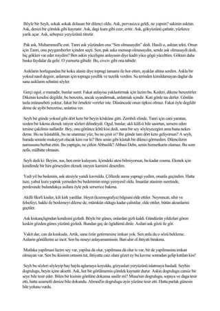 Böyle bir Seyh, sokak sokak dolasan bir dilenci oldu. Ask, pervasizca geldi, ne yapsin? sakinin asktan.
Ask, denizi bir çömlek gibi kaynatir. Ask, dagi kum gibi ezer, eritir. Ask, gökyüzünü çatlatir, yüzlerce
yarik açar. Ask, sebepsiz yeryüzünü titretir.

 Pak ask, Muhammed'le esti. Tanri ask yüzünden ona “Sen olmasaydin” dedi. Hasili o, asktan tekti. Onun
için Tanri, onu peygamberler içinden seçti. Sen, pak aska mensup olmasaydin, sende ask olmasaydi dedi,
hiç gökleri var eder miydim? Ben askin yüceligini anlayasin diye kadri yüce gögü yücelttim. Gökten daha
baska faydalar da gelir. O yumurta gibidir. Bu, civciv gibi ona tabidir.

 Asiklarin horlugundan bir koku alasin diye topragi tamami ile hor ettim, ayaklar altina serdim. Askla bir
yoksul nasil degisir, anlaman için topraga yesillik ve tazelik verdim. Su terinden kimildamayan daglar da
sana asiklarin sebatini söyler.

 Gerçi ogul, o manadir, bunlar suret. Fakat anlayisa yaklastirmak için lazim bu. Kederi, dikene benzetirler.
Dikenin kendisi degildir, bu benzetis, ancak uyandirmak, anlatmak içindir. Kati gönle tas derler. Gönlün
tasla münasebeti yoktur, fakat bir örnektir verirler iste. Düsüncede onun tipkisi olmaz. Fakat öyle degildir
deme de ayibi benzetise, anlatisa ver.

 Seyh bir günde yoksul gibi dört kere bir beyin kösküne gitti. Zembili elinde, Tanri için cani yaratan,
sizden bir lokma ekmek istiyor sözleri dilindeydi. Ogul, bunlar, akli küll-ü bile sasirtan, sersem eden
tersine çakilmis nallardir. Bey, onu görünce kötü kisi dedi, sana bir sey söyleyecegim ama bana nekes
deme. Bu ne küstahlik, bu ne utanmaz yüz, bu ne çesit is? Bir günde tam dört kere geliyorsun? A seyh,
burada seninle mukayyet olacak kim var ki? Ben senin gibi küstah bir dilenci görmedim. Dilencilerin
namusunu berbat ettin. Bu yaptigin, ne çirkin Abbaslik? Abbasi Debs, senin hizmetkarin olamaz. Bu som
nefis, mülhitte olmasin.

Seyh dedi ki: Beyim, sus, ben emir kuluyum. Içimdeki atesi bilmiyorsun, bu kadar cosma. Ekmek için
kendimde bir hirs görseydim ekmek isteyen karnimi deserdim.

 Yedi yil bu bedenim, ask atesiyle yandi kavruldu. Çöllerde asma yapragi yedim, onunla geçindim. Hatta
taze, yahut kuru yaprak yemeden bu bedenimin rengi yemyesil oldu. Insanlar atasinin suretinde,
perdesinde bulundukça asilara öyle pek serserice bakma.

 Akilli fikirli kisiler, kili kirk yardilar. Heyet (kozmografya) bilgisini elde ettiler. Neyrencat, sihir ve
felsefeyi, hakki ile beslemeyi dilerse de, mümkün oldugu kadar çalistilar, elde ettiler, bütün akranlarini
geçtiler.

Ask kiskançligindan kendisini gizledi. Böyle bir günes, onlardan gizli kaldi. Gündüzün yildizlari gören
keskin gözden günes yüzünü gizledi. Bundan geç de ögüdümü dinle. Asilari ask gözü ile gör.

Vakit dar, can da kuskuda. Artik, sana özür getirmesine imkan yok. Sen anla da o sözü bekleme.
Asilarin gönüllerini az incit. Sen bu neseyi anlayamamissin. Bari ahir ol ihtiyati birakma.

Mutlaka yapilmasi lazim sey var, yapilsa da olur, yapilmasa da olur is var, bir de yapilmasina imkan
olmayan var. Sen bu ikisinin ortasini tut, ihtiyatta caiz olani gözet ey bu kavme sonradan gelip katilan kisi!

 Seyh bu sözleri söyleyip hay hayla aglamaya koyuldu, gözyaslari yeryüzünü islatmaya basladi. Seyhin
dogrulugu, beyin içine aksetti. Ask, her bir görülmemis çömlek kaynatir durur. Askin dogrulugu cansiz bir
seye bile tesir eder. Bilen bir kisinin gönlüne dokunsa sasilir mi? Musa'nin dogrulugu, sopaya ve daga tesir
etti, hatta azametli denize bile dokundu. Ahmed'in dogrulugu ayin yüzüne tesir etti. Hatta parlak günesin
bile yolunu vurdu.
 