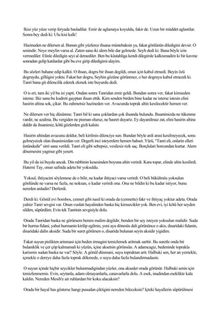 Ikisi yüz yüze verip feryada basladilar. Emir de aglamaya koyuldu, fakir de. Uzun bir müddet aglastilar.
Sonra bey dedi ki: Ulu kisi kalk!

 Hazineden ne dilersen al. Bunun gibi yüzlerce ihsana müstehaksin ya, fakat gönlünün diledigini devsir. O
senindir. Neye meylin varsa al. Zaten sana iki alem bile dar gelmede. Seyh dedi ki: Bana böyle izin
vermediler. Elinle diledigin seyi al demediler. Ben bu küstahliga kendi dilegimle kalkismadim ki bir kavme
sonradan gelip katilanlar gibi bu eve girip diledigimi alayim.

Bu sözleri bahane edip kalkti. O ihsan, dogru bir ihsan degildi, onun için kabul etmedi. Beyin özü
dogruydu, gillügisi yoktu. Fakat her dogru, Seyhin gözüne görünmez, o her dogruyu kabul etmezdi ki.
Tanri bana git dilencilik ederek ekmek iste buyurdu dedi.

 O is eri, tam iki yil bu isi yapti. Ondan sonra Tanridan emir geldi. Bundan sonra ver, fakat kimseden
isteme. Biz sana bu kudreti gayptan ihsan ettik. Kim senden birden bine kadar ne isterse istesin elini
hasirin altina sok, çikar. Bu zahmetsiz hazineden ver. Avucunda toprak altin kesilecektir hemen ver.

Ne dilersen ver hiç düsünme. Tanri bil ki sana çoklardan çok ihsanda bulundu. Ihsanimizda ne tükenme
vardir, ne azalma. Bu vergiden ne pisman oluruz, ne hasret duyariz. Ey dayanilmaz zat, elini hasirin altina
daldir da ihsanimiz, kötü gözlerden gizli kalsin.

Hasirin altindan avucunu doldur, beli kirilmis dilenciye sun. Bundan böyle ardi arasi kesilmeyecek, sonu
gelmeyecek olan ihsanimizdan ver. Degerli inci isteyenlere hemen bahset. Yürü, “Tanri eli, onlarin elleri
üstündedir” sirri sana verildi. Tanri eli gibi sebepsiz, vesilesiz rizk saç. Borçlulari borcundan kurtar. Alem
dösemesini yagmur gibi yesert.

Bu yil da isi buydu ancak. Din rabbinin kesesinden boyuna altin verirdi. Kara topar, elinde altin kesilirdi.
Hatemi Tay, onun safinda adeta bir yoksuldu.

Yoksul, ihtiyacini söylemese de o bilir, ne kadar ihtiyaci varsa verirdi. O beli bükülmüs yoksulun
gönlünde ne varsa ne fazla, ne noksan, o kadar verirdi ona. Ona ne bildin ki bu kadar istiyor, bunu
nereden anladin? Derlerdi.

 Derdi ki: Gönül evi bombos, cennet gibi nasil ki orada da (cennette) fakr ve ihtiyaç yoktur adeta. Orada
yalniz Tanri sevgisi var. Onun vuslati hayalinden baska hiç kimsecikler yok. Ben evi, iyi kötü her seyden
sildim, süpürdüm. Evin tek Tanrinin sevgisiyle dolu.

Orada Tanridan baska ne görürsem benim malim degildir, benden bir sey isteyen yoksulun malidir. Suda
bir hurma fidani, yahut hurmanin kirilip egilmis, yeni aya dönmüs dali görününce o akis, disaridaki fidanin,
disaridaki dalin aksidir. Suda bir suret görürsen o, disarida bulunan seyin aksidir yigidim.

 Fakat suyun pislikten arinmasi için beden irmagini temizlemek aritmak sarttir. Bu suretle onda bir
bulaniklik ve çer çöp kalmamali ki yüzün, içine aksetsin görünsün. A adamcagiz, bedeninde toprakla
karismis sudan baska ne var? Söyle. A gönül düsmani, suyu topraktan arit. Halbuki sen, her an yemekle,
içmekle o dereye daha fazla toprak dökmede, o suyu daha fazla bulandirmadasin.

 O suyun içinde hiçbir seycikler bulunmadigindan yüzler, ona akseder orada görünür. Halbuki senin için
temizlenmemis. Evin, seytanla, adam olmayanlarla, canavarlarla dolu. A esek, inadindan eseklikte kala
kaldin. Nereden Mesih'e ait ruhlardan bir koku alacaksin?

Orada bir hayal bas gösterse hangi pusudan çiktigini nereden bileceksin? Içteki hayallerin süpürülmesi
 