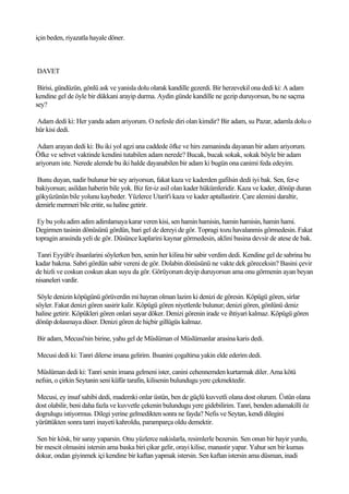 için beden, riyazatla hayale döner.



DAVET

 Birisi, gündüzün, gönlü ask ve yanisla dolu olarak kandille gezerdi. Bir herzevekil ona dedi ki: A adam
kendine gel de öyle bir dükkani arayip durma. Aydin günde kandille ne gezip duruyorsun, bu ne saçma
sey?

Adam dedi ki: Her yanda adam ariyorum. O nefesle diri olan kimdir? Bir adam, su Pazar, adamla dolu o
hür kisi dedi.

 Adam arayan dedi ki: Bu iki yol agzi ana caddede öfke ve hirs zamaninda dayanan bir adam ariyorum.
Öfke ve sehvet vaktinde kendini tutabilen adam nerede? Bucak, bucak sokak, sokak böyle bir adam
ariyorum iste. Nerede alemde bu iki halde dayanabilen bir adam ki bugün ona canimi feda edeyim.

Bunu duyan, nadir bulunur bir sey ariyorsun, fakat kaza ve kaderden gafilsin dedi iyi bak. Sen, fer-e
bakiyorsun; asildan haberin bile yok. Biz fer-iz asil olan kader hükümleridir. Kaza ve kader, dönüp duran
gökyüzünün bile yolunu kaybeder. Yüzlerce Utarit'i kaza ve kader aptallastirir. Çare alemini daraltir,
demirle mermeri bile eritir, su haline getirir.

 Ey bu yolu adim adim adimlamaya karar veren kisi, sen hamin hamisin, hamin hamisin, hamin hami.
Degirmen tasinin dönüsünü gördün, bari gel de dereyi de gör. Topragi tozu havalanmis görmedesin. Fakat
topragin arasinda yeli de gör. Düsünce kaplarini kaynar görmedesin, aklini basina devsir de atese de bak.

Tanri Eyyüb'e ihsanlarini söylerken ben, senin her kilina bir sabir verdim dedi. Kendine gel de sabrina bu
kadar bakma. Sabri gördün sabir vereni de gör. Dolabin dönüsünü ne vakte dek göreceksin? Basini çevir
de hizli ve coskun coskun akan suyu da gör. Görüyorum deyip duruyorsun ama onu görmenin ayan beyan
nisaneleri vardir.

 Söyle denizin köpügünü görüverdin mi hayran olman lazim ki denizi de göresin. Köpügü gören, sirlar
söyler. Fakat denizi gören sasirir kalir. Köpügü gören niyetlerde bulunur; denizi gören, gönlünü deniz
haline getirir. Köpükleri gören onlari sayar döker. Denizi görenin irade ve ihtiyari kalmaz. Köpügü gören
dönüp dolasmaya düser. Denizi gören de hiçbir gillügüs kalmaz.

Bir adam, Mecusi'nin birine, yahu gel de Müslüman ol Müslümanlar arasina karis dedi.

Mecusi dedi ki: Tanri dilerse imana gelirim. Ihsanini çogaltirsa yakin elde ederim dedi.

Müslüman dedi ki: Tanri senin imana gelmeni ister, canini cehennemden kurtarmak diler. Ama kötü
nefsin, o çirkin Seytanin seni küfür tarafin, kilisenin bulundugu yere çekmektedir.

Mecusi, ey insaf sahibi dedi, mademki onlar üstün, ben de güçlü kuvvetli olana dost olurum. Üstün olana
dost olabilir, beni daha fazla ve kuvvetle çekenin bulundugu yere gidebilirim. Tanri, benden adamakilli öz
dogrulugu istiyormus. Dilegi yerine gelmedikten sonra ne fayda? Nefis ve Seytan, kendi dilegini
yürüttükten sonra tanri inayeti kahroldu, paramparça oldu demektir.

Sen bir kösk, bir saray yaparsin. Onu yüzlerce nakislarla, resimlerle bezersin. Sen onun bir hayir yurdu,
bir mescit olmasini istersin ama baska biri çikar gelir, orayi kilise, manastir yapar. Yahur sen bir kumas
dokur, ondan giyinmek içi kendine bir kaftan yapmak istersin. Sen kaftan istersin ama düsman, inadi
 