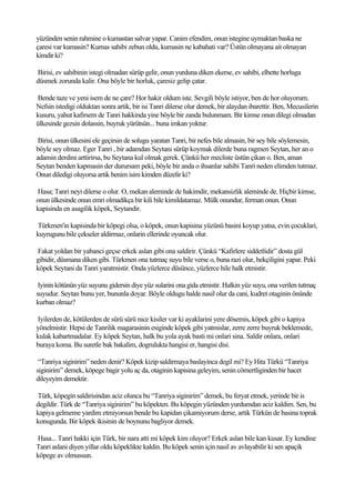 yüzünden senin rahmine o kumastan salvar yapar. Canim efendim, onun istegine uymaktan baska ne
çaresi var kumasin? Kumas sahibi zebun oldu, kumasin ne kabahati var? Üstün olmayana ait olmayan
kimdir ki?

Birisi, ev sahibinin istegi olmadan sürüp gelir, onun yurduna diken ekerse, ev sahibi, elbette horluga
düsmek zorunda kalir. Ona böyle bir horluk, çaresiz gelip çatar.

Bende taze ve yeni isem de ne çare? Hor hakir oldum iste. Sevgili böyle istiyor, ben de hor oluyorum.
Nefsin istedigi olduktan sonra artik, bir isi Tanri dilerse olur demek, bir alaydan ibarettir. Ben, Mecusilerin
kusuru, yahut kafirsem de Tanri hakkinda yine böyle bir zanda bulunmam. Bir kimse onun dilegi olmadan
ülkesinde gezsin dolassin, buyruk yürütsün... buna imkan yoktur.

 Birisi, onun ülkesini ele geçirsin de solugu yaratan Tanri, bir nefes bile almasin, bir sey bile söylemesin,
böyle sey olmaz. Eger Tanri , bir adamdan Seytani sürüp koymak dilerde buna ragmen Seytan, her an o
adamin derdini arttirirsa, bu Seytana kul olmak gerek. Çünkü her mecliste üstün çikan o. Ben, aman
Seytan benden kapmasin der durursam peki, böyle bir anda o ihsanlar sahibi Tanri neden elimden tutmaz.
Onun diledigi oluyorsa artik benim isim kimden düzelir ki?

Hasa; Tanri neyi dilerse o olur. O, mekan aleminde de hakimdir, mekansizlik aleminde de. Hiçbir kimse,
onun ülkesinde onun emri olmadikça bir kili bile kimildatamaz. Mülk onundur, ferman onun. Onun
kapisinda en asagilik köpek, Seytandir.

Türkmen'in kapisinda bir köpegi olsa, o köpek, onun kapisina yüzünü basini koyup yatsa, evin çocuklari,
kuyrugunu bile çekseler aldirmaz, onlarin ellerinde oyuncak olur.

Fakat yoldan bir yabanci geçse erkek aslan gibi ona saldirir. Çünkü “Kafirlere siddetlidir” dosta gül
gibidir, düsmana diken gibi. Türkmen ona tutmaç suyu bile verse o, buna razi olur, bekçiligini yapar. Peki
köpek Seytani da Tanri yaratmistir. Onda yüzlerce düsünce, yüzlerce hile halk etmistir.

 Iyinin kötünün yüz suyunu gidersin diye yüz sularini ona gida etmistir. Halkin yüz suyu, ona verilen tutmaç
suyudur. Seytan bunu yer, bununla doyar. Böyle oldugu halde nasil olur da cani, kudret otaginin önünde
kurban olmaz?

Iyilerden de, kötülerden de sürü sürü nice kisiler var ki ayaklarini yere dösemis, köpek gibi o kapiya
yönelmistir. Hepsi de Tanrilik magarasinin esiginde köpek gibi yatmislar, zerre zerre buyruk beklemede,
kulak kabartmadalar. Ey köpek Seytan, halk bu yola ayak basti mi onlari sina. Saldir onlara, onlari
buraya koma. Bu suretle bak bakalim, dogrulukta hangisi er, hangisi disi.

 “Tanriya siginirim” neden denir? Köpek kizip saldirmaya baslayinca degil mi? Ey Hita Türkü “Tanriya
siginirim” demek, köpege bagir yolu aç da, otaginin kapisina geleyim, senin cömertliginden bir hacet
dileyeyim demektir.

Türk, köpegin saldirisindan aciz olunca bu “Tanriya siginirim” demek, bu feryat etmek, yerinde bir is
degildir. Türk de “Tanriya siginirim” bu köpekten. Bu köpegin yüzünden yurdumdan aciz kaldim. Sen, bu
kapiya gelmeme yardim etmiyorsun bende bu kapidan çikamiyorum derse, artik Türkün de basina toprak
konugunda. Bir köpek ikisinin de boynunu bagliyor demek.

Hasa... Tanri hakki için Türk, bir nara atti mi köpek kim oluyor? Erkek aslan bile kan kusar. Ey kendine
Tanri aslani diyen yillar oldu köpeklikte kaldin. Bu köpek senin için nasil av avlayabilir ki sen apaçik
köpege av olmussun.
 