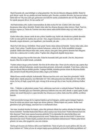 Hasili Seytanla ruh, sana kötülügü ve iyiligi gösterirler. Her ikisi de ihtiyarin olduguna delildir. Bizde bir
gizli ihtiyar vardir. Iki sey gördün mü artar harekete gelir. Hocalar, çocuklari döverler, hiç kara tas terbiye
kabul eder mi? Hiç tasa yarin gel, gelmezsen seni kötü bir surette cezalandiririm der mi? Hiç akilli adam,
bir toprak parçasini döver, bir tasi azarlar mi?

Akil bakimindan cebir, kadere inanmamaktan da daha rezilce bir istir. Çünkü Cebri olan kendi
duygusunu inkar ediyor demektir. Kaderi inkar eden hiç olmazsa duyguyu inkar etmiyor. Ogul, Tanri isi,
duyguya sigmaz ya. Fakat ulu Tanrinin isini inkar edense adeta delilin delalet ettigi seyi inkar ediyor
demektir.

Kaderi inkar eden, duman vardir da ates yoktur, kandilin isigi, hiçbir isik olmaksizin aydindir demektir.
Cebri ise atesi görür de inadina ates yok der. Ates, etegini tutusturur, yakar, yine ates yoktur der.
Karanlik, etegini dolastirir, yere kapaklanir, yine karanlik yok eder.

 Hasili bu Cebir davasi, Sofistliktir. Onun içinde Tanriyi inkar edisten de beterdir. Tanriyi inkar eden, alem
vardir, Tanri yoktur. Yarabbi diyene icabette bulunmaz, yoktur ki der. Sofist tereddütler istiraplar
içindedir. Bütün alem ihtiyari inkar eder, emrin, nehyin, sunu getir, bunu getirme demenin hak oldugunu
söyler de; o, daima emir ve nehiy yoktur. Yapilan isler, dilegimizle degildir deyip durur.

Arkadas, duyguyu hayvan bile ikrar eder. Fakat bu husustaki delil, pek incedir. Zira biz, ihtiyarimizi
duyariz. Bize bir isi teklif etmek, yerindedir.

 Vicdani anlayis duygu yerine kaimdir. Her ikisi de bir arktan akar. Onun için bu anlayisa yap, yapma diye
emir etmek, nehiyde bulunmak, onunla maceralara girismek, söylesmek yerindedir. Yarin bunu, yahut onu
yapayim demek ihtiyara delildir güzelim. Yaptigin kötülük yüzünden pisman olman da ihtiyarina delalet
eder, demek ki kendi ihtiyarinla pisman oldun, dogru yolu buldun.

 Bütün Kuran emirdir nehiydir, korkutmadir. Mermer tasa kim emir verir, bunu kim görmüstür? Akilli
bilgili adam, toprak parçasina, tasa hükmeder mi? Akil, tahta parçasina tasa hükmeder mi? Akil sahibi
resme, be hey eli bagli, ayagi kirik yigit, mizragi al da savasa gel diye el atar, buyruk yürütmeye kalkar
mi?

Peki... Yildizlari ve gökyüzünü yaratan Tanri, cahilcesine nasil emir ve nehiyde bulunur? Kulda ihtiyar
yoktur diye Tanridan güya aciz ihtimalini gidermeye kalkistin ama onu cahil, ahmak ve aptal yaptin. Kader
yoktur, kul, kendi ihtiyariyla is yapar demekte hiç olmazsa aciz yoktur, hatta olsa bile cahillik, acizlikten
beterdir.

Türk kereminden konuga der ki, kapima köpeksiz gel de köpegim, senden agzini dudagini baglasin.
Sense bu sözün tam aksini tutar otagin tam aksine gidersin. Elbette köpek seni yaralar. Kullar nasil
gitmislerse öyle git ki köpegi, sana karsi kin ve merhametli olsun.

 Sen tutar, kendinle beraber bir köpek, yahut tilki görürsen elbette her çadirin altindan bir köpek çikar,
basina üsüsürler. Tanridan baskasinda ihtiyar yoksa suçluya niye kiziyorsun? Neden düsmana karsi dis
biler durursun? Nasil onun suçunu kusurunu görürsün? Evin damindan bir odun kirilip düsse seni
adamakilli yaralasa, hiç o tahta parçasina kizar misin? Neden bana vurdu da elimi kirdi? O benim can
düsmanim der misin? Neden küçük çocuklari döversin de büyüklere dokunmazsin? Malini çalan hirsizi
gösterir, tut sunu, elini ayagini kir, onu esir et dersin.

Karina göz koyana yüz binlerce defa cosar köpürürsün. Fakat sel gelse de esyani götürse akil, hiç sele
kizar, kinlenir mi? Yahut yel esse de sarigini kapip uçursa gönlünde yele karsi bir hiddet peydahlanir mi?
 