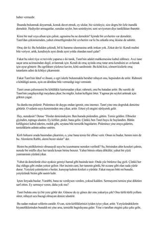 haber vermedir.

Ihsanda bulunmak doyurmak, konuk davet etmek, ey ulular, biz sizinleyiz, size dogru bir özle inandik
demektir. Hediyeler armaganlar, sunulan seyler, ben seninleyim; seni seviyorum diye tanikliktan ibarettir.

Kimi bir mal veya afsun için çalisir, ugrasirsa bu ne demektir? Içimde bir cevherim var demektir;
Tanri'dan çekinmemden, yahut cömertligimden bir cevherim var ki bu zekatla oruç ikisine de sahittir.

Oruç der ki: Bu helalden çekindi, bil ki harama ulasmasina artik imkan yok. Zekat der ki: Kendi malini
bile veriyor, artik, kendisiyle ayni dinde ayni yolda olandan nasil çalar?

 Fakat bu isleri riya ve tezvirle yaparsa o iki tanik, Tanri'nin adalet mahkemesine kabul edilmez. Avci tane
saçar ama acimasindan degil, avlanmak için. Kendi de oruç ayinda oruç tutar ama kendisini av avlamak
için uyur gösterir. Bu egrilikten yüzlerce kavim, kötü sanilmistir. Bu kötü kisi, cömert kisilerle oruç
tutanlarin adini da kötüye çikarmistir.

Fakat Tanri'nin lütuf ve ihsani, o egri islerle bulunmakla beraber nihayet onu, hepsinden de aritir. Rahmeti
o kötülügü asmis, ayin on dördüne bile vermedigi isigi vermistir.

Tanri onun çalismasini bu kötülükle karismadan yikar; rahmeti, onu bu hatadan aritir. Bu suretle de
Tanri'nin yargilayiciligi meydana çikar; bu migfer, kulun kelligini örter. Yagmur pis seyleri aritmak için
gökten yagar.

Su durdu mu pislenir. Pislenince de duygu ondan igrenir, onu istemez. Tanri yine onu dogruluk denizine
götürür. O sularin suyu kereminden onu yikar, aritir. Ertesi yil etegini sürüyerek gelir.

 Hey, neredesin? Dense “Hoslar denizindeyim. Ben burada pislendim, gittim. Temiz geldim. Elbiseler
giyindim, topraga ulastim. Ey kirliler, pisler, bana gelin. Çünkü, ben Tanri huyu ile huylandim. Bütün
kirliliginizi kabul ederim, melek gibi, seytana bile temizlik bagislarim. Pislenince yine oraya giderim,
temizliklerin aslinin aslina varirim.

Kirli hirkami orada basimdan çikaririm, o, yine bana temiz bir elbise verir. Onun isi budur, benim isim de
bu. Alemlerin Rabbi, alemi bezer süsler” der.

Bizim bu pisliklerimiz olmasaydi suya bu icazetname nereden verilirdi? Su, birisinden altin keseleri çalmis,
nerede bir müflis diye her tarafa kosan birine benzer. Yahut bitmis otlara dökülür; yahut bir yüzü
yunmamisin yüzünü yikar.

 Yahut da denizlerde elsiz ayaksiz gemiyi hamal gibi basinda tasir. Onda yüz binlerce ilaç gizli. Çünkü her
ilaç oldugu gibi ondan yetisir gelisir. Her incinin cani, her tanenin gönlü, bir eczane gibi olan suda yürür
durur. Yeryüzü yetimlerini o besler, kuruyup kalmis kisileri o yürütür. Fakat mayasi bitti mi bunalir,
yeryüzünde bizim gibi sasirir kalir.

 Içten feryada baslar; Yarabbi, bana ne verdiysen verdim, yoksul kaldim. Sermayemi temize pise döktüm
sarf ettim. Ey sermaye veren, daha yok mu?

 Tanri buluta onu iyi bir yere götür der. Günese de ey günes der onu yukariya çek! Onu türlü türlü yollara
sürer, nihayet ucu bucagi olmayan denize ulastirir.

Bu sudan maksat velilerin canidir. O can, sizin kirliliklerinizi iyiden iyiye yikar, aritir. Yeryüzündekilerin
hiyanetliklerinden bunaldi mi yine arsa, temizlik bagislayana gider. Yine o taraftan etegini çeke çeke gelir,
 