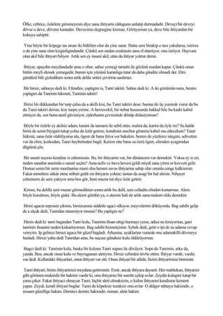 Öfke, cebrice, özürlere girismeyesin diye sana ihtiyarin oldugunu anlatip durmadadir. Deveci bir deveyi
dövse o deve, dövene kasteder. Devecinin degnegine kizmaz. Görüyorsun ya, deve bile ihtiyardan bir
kokuya sahiptir.

Yine böyle bir köpege tas atsan iki büklüm olur da yine sarar. Hatta seni birakip o tasi yakalarsa, isirirsa
o da yine sana olan kizginligindandir. Çünkü sen ondan uzaktasin sana el atamiyor, onu isiriyor. Hayvani
olan akil bile ihtiyari biliyor. Artik sen ey insani akil, utan da ihtiyar yoktur deme.

Ihtiyar, apaydin meydandadir ama o obur, sahur yemegi tamahi ile gözünü nurdan kapar. Çünkü onun
bütün meyli ekmek yemegedir, bunun için yüzünü karanliga tutar da daha gündüz olmadi der. Hirs
gündüzü bile gizledikten sonra artik delile sirtini çevirirse sasilmaz.

Bir hirsiz, sahneye dedi ki: Efendim, yaptigim is, Tanri taktiri. Sahne dedi ki: A iki gözümün nuru, benim
yaptigim da Tanrinin hikmeti, Tanrinin taktiri!

 Birisi bir dükkandan bir turp çalsa da a akilli kisi, bu Tanri taktiri dese; basina iki üç yumruk vurur da bu
da Tanri taktiri dersin, koy turpu yerine. A herzevekil, bir nebat hususunda bakkal bile bu kadri kabul
etmiyor da, sen buna nasil güveniyor, ejderhanin çevresinde dönüp dolasiyorsun?

Böyle bir özürle ey akilsiz adam, kanini da tamami ile sebil ettin, malini da, karini da öyle mi? Su halde
birisi de senin biyigini tutup yolsa da özür getirse, kendisini mecbur gösterse kabul mu edeceksin? Tanri
hükmü, sana özür olabiliyorsa ala, ögren de bana fetva ver bakalim. benim de yüzlerce istegim, sehvetim
var da elim, korkudan, Tanri heybetinden bagli. Kerem ette bana su özrü ögret, elimden ayagimdan
dügümü çöz.

 Bir sanati seçmis kendine is edinmissin. Bu, bir ihtiyarim var, bir düsüncem var demektir. Yoksa ey is eri,
neden sanatlar arasinda o sanati seçtin? Ama nefis ve hava hevesi geldi miydi sana yirmi er kuvveti gelir.
Dostun senin bir zerre menfaatine mani olsa hemen savas ihtiyarina sahip olur onunla cenge kalkisirsin.
Fakat nimetlere sükür etme nöbeti geldi mi ihtiyarin yoktur; tastan da asagi bir hal alirsin. Nihayet
cehennem de seni yakiyor ama hos gör, beni mazur tut diye özür getirir.

Kimse, bu delille seni mazur görmedikten sonra artik bu delil, seni celladin elinden kurtarmaz. Alem
böyle kurulmus, böyle gider. Bu alemi gördün ya, o alemin hali de artik sana malum oldu demektir.

Birisi agacin tepesine çikmis, hirsizcasina siddetle agaci silkiyor, meyvelerini döküyordu. Bag sahibi gelip
de a alçak dedi, Tanridan utanmiyor musun? Bu yaptigin ne?

 Hirsiz dedi ki: tanri bagindan Tanri kulu, Tanrinin ihsan ettigi hurmayi yerse, adice ne kiniyorsun, gani
tanrinin ihsanini neden kiskaniyorsun. Bag sahibi hizmetçisine Aybek dedi, getir o ipi de su adama cevap
vereyim. Ip gelince hirsizi agaca bir güzel bagladi. Arkasina, ayaklarina vurarak onu adamakilli dövmeye
basladi. Hirsiz yahu dedi Tanridan utan, bu suçsuz günahsiz kulu öldürüyorsun.

Bagci dedi ki: Tanrinin kulu, baska bir kulunu Tanri sopasi ile dövüyor. Sopa da Tanrinin, arka da,
yanda. Ben, ancak onun kulu ve buyrugunun aletiyim. Hirsiz cebirden tövbe ettim. Ihtiyar vardir, vardir,
var dedi. Kullardaki ihtiyarlari, onun ihtiyari var etti. Onun ihtiyari bir atlidir, bizim ihtiyarimiza binmistir.

 Tanri ihtiyari, bizim ihtiyarimizi meydana getirmistir. Emir, ancak ihtiyara dayanir. Her mahlukun, ihtiyarsiz
gibi görünen muktedir bir hakimi vardir ki, onu ihtiyarsiz bir surette çekip avlar. Zeydin kulagini tutup bir
yana çeker. Fakat ihtiyaci olmayan Tanri, hiçbir aleti olmaksizin, o kulun ihtiyarini kendisine kement
yapar. Zeydi, kendi ihtiyari baglar. Tanri da köpeksiz tuzaksiz onu avlar. O dülger tahtaya hakimdir, o
ressam güzellige hakim. Demirci demire hakimdir, mimar, alete hakim.
 