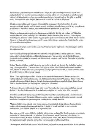 Sasilacak sey, görülmemis nesne sudur ki bunca ihtiyar, kul gibi onun ihtiyarina secde eder. Cansiz
seylere kudretin var, fakat bu kudretin, onlardaki cansizligi giderir mi? Onun kudreti de tipki bunun gibi
kullarin ihtiyarlarini gidermez. Istersen onun kudret ve ihtiyarini kemaliyle söyle. Bu, cebir ve sapiklik
olmaz. Benim küfrüm onun dilegidir dedin ama bil ki senin bu küfürde bir dilegin var.

 Çünkü sen istemedikçe kafir olmazsin. Dileksiz küfür, tenakuzdur. Hem kafirsin hem de küfrü
istemiyorsun böyle sey olur mu? Acze emir vermek hem kötü bir seydir, hem çirkin bir sey. Acze kizmak,
gazap etmekse bundan da beterdir, hele merhamet sahibi Tanri kizar, gazap ederse.

 Öküz boyunduruga gelmezse döverler. Fakat uçmayan öküz hiç dövülür mü, horlanir mi? Öküz bile
hizmetten kaçarsa mazur tutulmuyor peki öküz sahibi neden mazur sayilsin? Madem ki hasta degilsin
basini baglama. Ihtiyarin vardir, sakalina biyigina gülme. Çalis Tanri sarabini iç, bir tazelik bul da o zaman
ihtiyarsiz bir hale gelir, kendinden geçersin. O zaman bütün ihtiyar o sarabin olur. Sen de tam bir sarhos
gibi tamami ile mazur sayilirsin.

 O zaman ne söylersen, sözün sarabin sözü olur. O zaman ne siler süpürürsen silip süpürdügün, sarabin
silip süpürmesi olur.

 Tanri kadehinden sarap içen bir sarhos hiç adaletten ve dogrudan baska bir sey yapar mi? Firavun,
imana gelen büyücülerin ellerini, ayaklarini kestirecegi vakit Firavuna yirmi kere dediler ki: Elimizin
ayagimizin kesileceginden bir pervamiz yok. Bizim elimiz ayagimiz o tek Tanridir. Zahiri olsa bir gölgeden
ibarettir, eksilebilir.

 Kulun “Tanri ne dilediyse o oldu” demesi, o iste tembel ol demek için degildir. Bu söz kalbini saglam
tutup çalismaya tesviktir. O hizmette daha fazla gayrette bulun, o ise daha fazla alis ve saril demektir.
Sana, adamin ne dilerse dile. Isin is, diledigin sey, diledigin gibi olacak deseler. O zaman tembellik etsen
de caizdir. Çünkü ne dilersen olup bitecek.

 Fakat “Tanri neyi dilediyse o oldu” Hüküm mutlak ve ebedi olarak onundur derlerse, neden o ise
yüzlerce adam gibi sarilmaz, kulcasina o isin etrafinda dönüp dolasmazsin? Vezir neyi dilerse o olur. Alip
tutmada hüküm onun hükmü derlerse. Derhal yüz adammissin gibi onun etrafinda dönüp dolasir, basina
ihsan ve lütuflar dökmesi için elinden geleni yapmaya mi kalkisirsin?

Yoksa vezirden, vezirin köskünden kaçip gider misin? Bu son hareket onun yardimini lütfunu aramak
degildir ki. Sen, bu sözü ters anladin da tembellestin, anlayisina ters bir hal oldu, aklin karisti gitti.

Emir filan efendinindir demek ne demektir? Sakin ha ondan baskasiyla az düs kalk. Onun basina dön
dolas. Emir onun emri, düsmani o öldürecek, dostun canini o kurtaracak. O ne dilerse ancak ona nail
olabilirsin. Onun için onun yanina az gitme, onu kaybetme, onu seç demektir.

Mademki hüküm onun hükmü, onun yanina ugrama, onun etrafinda dönüp dolasma da amel defterin
kapkara, yüzün sapsari olmasin demek degildir. O sözü tevil etmek gereklidir ki seni kizistirsin,
ümitlendirsin, çevik bir hele getirsin, ar ve haya sahibi etsin.

Eger sana gevseklik verirse bil ki bu, baska bir hale sokuyor, tevil degildir. Bu söz seni gayrete getirmek,
ümitsizleri iki ellerinden tutmak için gelmistir. Kuran'in manasi, ancak Kuran'dan, yahut da hava ve
hevesini atese vurmus, Kuran'in huzurunda alçalmis, kurban olmus, ruhu, Kuran kesilmis adamdan sor.
Bir yag tamami ile güle feda olur, gül kesilirse ister onu yag diye kokla,ister gül diye.

“Kalem yazdi, mürekkebi bile kurudu” sözü de insani, en önemli ise tesvik etmek içindir. Su halde kalem,
 