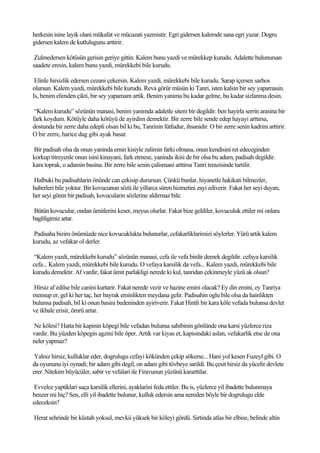 herkesin isine layik olani mükafat ve mücazati yazmistir. Egri gidersen kalemde sana egri yazar. Dogru
gidersen kalem de kutlulugunu arttirir.

 Zulmedersen kötüsün gerisin geriye gittin. Kalem bunu yazdi ve mürekkep kurudu. Adalette bulunursan
saadete eresin, kalem bunu yazdi, mürekkebi bile kurudu.

 Elinle hirsizlik edersen cezani çekersin. Kalem yazdi, mürekkebi bile kurudu. Sarap içersen sarhos
olursun. Kalem yazdi, mürekkebi bile kurudu. Reva görür müsün ki Tanri, isten kalsin bir sey yapamasin.
Is, benim elimden çikti, bir sey yapamam artik. Benim yanima bu kadar gelme, bu kadar sizlanma desin.

 “Kalem kurudu” sözünün manasi, benim yanimda adaletle sitem bir degildir. ben hayirla serrin arasina bir
fark koydum. Kötüyle daha kötüyü de ayirdim demektir. Bir zerre bile sende edep hayayi arttirsa,
dostunda bir zerre daha edepli olsan bil ki bu, Tanrinin lütfudur, ihsanidir. O bir zerre senin kadrini arttirir.
O bir zerre, harice dag gibi ayak basar.

Bir padisah olsa da onun yaninda emin kisiyle zalimin farki olmasa, onun kendisini ret edeceginden
korkup titreyenle onun isini kinayani, fark etmese, yaninda ikisi de bir olsa bu adam, padisah degildir.
kara toprak, o adamin basina. Bir zerre bile senin çalismani arttirsa Tanri terazisinde tartilir.

Halbuki bu padisahlarin önünde can çekisip durursun. Çünkü bunlar, hiyanetle hakikati bilmezler,
haberleri bile yoktur. Bir kovucunun sözü ile yillarca süren hizmetini zayi ediverir. Fakat her seyi duyan,
her seyi gören bir padisah, kovucularin sözlerine aldirmaz bile.

Bütün kovucular, ondan ümitlerini keser, meyus olurlar. Fakat bize geldiler, kovuculuk ettiler mi onlara
bagliligimiz artar.

Padisaha bizim önümüzde nice kovucuklukta bulunurlar, cefakarliklarimizi söylerler. Yürü artik kalem
kurudu, az vefakar ol derler.

 “Kalem yazdi, mürekkebi kurudu” sözünün manasi, cefa ile vefa birdir demek degildir. cefaya karsilik
cefa... Kalem yazdi, mürekkebi bile kurudu. O vefaya karsilik da vefa... Kalem yazdi, mürekkebi bile
kurudu demektir. Af vardir, fakat ümit parlakligi nerede ki kul, tanridan çekinmeyle yüzü ak olsun?

Hirsiz af edilse bile canini kurtarir. Fakat nerede vezir ve hazine emini olacak? Ey din emini, ey Tanriya
mensup er, gel ki her taç, her bayrak eminlikten meydana gelir. Padisahin oglu bile olsa da hainlikten
bulunsa padisah, bil ki onun basini bedeninden ayiriverir. Fakat Hintli bir kara köle vefada bulunsa devlet
ve ikbale erisir, ömrü artar.

Ne kölesi? Hatta bir kapinin köpegi bile vefadan bulunsa sahibinin gönlünde ona karsi yüzlerce riza
vardir. Bu yüzden köpegin agzini bile öper. Artik var kiyas et, kapisindaki aslan, vefakarlik etse de ona
neler yapmaz?

 Yalniz hirsiz, kulluklar eder, dogrulugu cefayi kökünden çekip sökerse... Hani yol kesen Fuzeyl gibi. O
da oyununu iyi oynadi; bir adam gibi degil, on adam gibi tövbeye sarildi. Bu çesit hirsiz da yücelir devlete
erer. Nitekim büyücüler, sabir ve vefalari ile Firavunun yüzünü kararttilar.

 Evvelce yaptiklari suça karsilik ellerini, ayaklarini feda ettiler. Bu is, yüzlerce yil ibadette bulunmaya
benzer mi hiç? Sen, elli yil ibadette bulunur, kulluk edersin ama nereden böyle bir dogrulugu elde
edeceksin?

Herat sehrinde bir küstah yoksul, mevkii yüksek bir köleyi gördü. Sirtinda atlas bir elbise, belinde altin
 