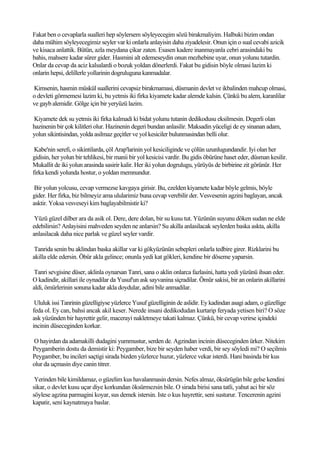Fakat ben o cevaplarla sualleri hep söylersem söyleyecegim sözü birakmaliyim. Halbuki bizim ondan
daha mühim söyleyecegimiz seyler var ki onlarla anlayisin daha ziyadelesir. Onun için o sual cevabi azicik
ve kisaca anlattik. Bütün, azla meydana çikar zaten. Esasen kadere inanmayanla cebri arasindaki bu
bahis, mahsere kadar sürer gider. Hasmini alt edemeseydin onun mezhebine uyar, onun yolunu tutardin.
Onlar da cevap da aciz kalsalardi o bozuk yoldan dönerlerdi. Fakat bu gidisin böyle olmasi lazim ki
onlarin hepsi, delillerle yollarinin dogruluguna kanmadalar.

Kimsenin, hasmin müskül suallerini cevapsiz birakmamasi, düsmanin devlet ve ikbalinden mahcup olmasi,
o devleti görmemesi lazim ki, bu yetmis iki firka kiyamete kadar alemde kalsin. Çünkü bu alem, karanlilar
ve gayb alemidir. Gölge için bir yeryüzü lazim.

Kiyamete dek su yetmis iki firka kalmadi ki bidat yolunu tutanin dedikodusu eksilmesin. Degerli olan
hazinenin bir çok kilitleri olur. Hazinenin degeri bundan anlasilir. Maksadin yüceligi de ey sinanan adam,
yolun sikintisindan, yolda asilmaz geçitler ve yol kesiciler bulunmasindan belli olur.

 Kabe'nin serefi, o sikintilarda, çöl Arap'larinin yol kesiciliginde ve çölün uzunlugundandir. Iyi olan her
gidisin, her yolun bir tehlikesi, bir manii bir yol kesicisi vardir. Bu gidis öbürüne haset eder, düsman kesilir.
Mukallit de iki yolun arasinda sasirir kalir. Her iki yolun dogrulugu, yürüyüs de birbirine zit görünür. Her
firka kendi yolunda hostur, o yoldan memnundur.

 Bir yolun yolcusu, cevap vermezse kavgaya girisir. Bu, ezelden kiyamete kadar böyle gelmis, böyle
gider. Her firka, biz bilmeyiz ama ulularimiz buna cevap verebilir der. Vesvesenin agzini baglayan, ancak
asktir. Yoksa vesveseyi kim baglayabilmistir ki?

 Yüzü güzel dilber ara da asik ol. Dere, dere dolan, bir su kusu tut. Yüzünün suyunu döken sudan ne elde
edebilirsin? Anlayisini mahveden seyden ne anlarsin? Su akilla anlasilacak seylerden baska askta, akilla
anlasilacak daha nice parlak ve güzel seyler vardir.

 Tanrida senin bu aklindan baska akillar var ki gökyüzünün sebepleri onlarla tedbire girer. Rizklarini bu
akilla elde edersin. Öbür akla gelince; onunla yedi kat gökleri, kendine bir döseme yaparsin.

 Tanri sevgisine düser, aklinla oynarsan Tanri, sana o aklin onlarca fazlasini, hatta yedi yüzünü ihsan eder.
O kadindir, akillari ile oynadilar da Yusuf'un ask sayvanina siçradilar. Ömür sakisi, bir an onlarin akillarini
aldi, ömürlerinin sonuna kadar akla doydular, adini bile anmadilar.

 Ululuk issi Tanrinin güzelligiyse yüzlerce Yusuf güzelliginin de aslidir. Ey kadindan asagi adam, o güzellige
feda ol. Ey can, bahsi ancak akil keser. Nerede insani dedikodudan kurtarip feryada yetisen biri? O söze
ask yüzünden bir hayrettir gelir, macerayi nakletmeye takati kalmaz. Çünkü, bir cevap verirse içindeki
incinin düseceginden korkar.

O hayirdan da adamakilli dudagini yummustur, serden de. Agzindan incinin düseceginden ürker. Nitekim
Peygamberin dostu da demistir ki: Peygamber, bize bir seyden haber verdi, bir sey söyledi mi? O seçilmis
Peygamber, bu incileri saçtigi sirada bizden yüzlerce huzur, yüzlerce vekar isterdi. Hani basinda bir kus
olur da uçmasin diye canin titrer.

 Yerinden bile kimildamaz, o güzelim kus havalanmasin dersin. Nefes almaz, öksürügün bile gelse kendini
sikar, o devlet kusu uçar diye korkundan öksürmezsin bile. O sirada birisi sana tatli, yahut aci bir söz
söylese agzina parmagini koyar, sus demek istersin. Iste o kus hayrettir, seni susturur. Tencerenin agzini
kapatir, seni kaynatmaya baslar.
 