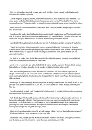 Sözü kuvvetli, cerbezesi yerinde bir vaaz eden vardi. Mimbere çikmis vaaz ediyordu. Kadin, erkek,
herkes mimberin dibine toplanmisti.

 Cuha'da bir çarsaf giyip yüzünü örttü, kadinlar arasina karisti. Kimse onu tanimiyordu. Bir kadin, vaaz
edene gizlice sordu: Kasiktaki killar namazin bozulmasina sebep olur mu? Vaiz dedi ki: Uzun olursa
namaz mekruh olur. Ya hamam otu ile, ya ustura ile tiras etmen lazim ki namaz tamam olsun, kabul edilsin.

 Kadin: Ne kadar uzun olursa namazim kabul olmaz dedi. Vaiz eden dedi ki: Bir arpa boyu uzun olursa
tiras etmek farzdir.

 Cuha, hemen kiz kardes dedi, bak bakalim benim kasigimin kili o kadar olmus mu? Tanri rizasi için elini
uzat da bir yokla. Bakalim, mekruh olacak kadar uzamis mi? Yanindaki kadin, Cuha'nin salvarina el atar
atmaz eline aleti geldi. Derhal siddetli bir nara atti. Hoca sözüm gönlüne tesir etti dedi.

Cuha dedi ki: Hayir, gönlüne tesir etmedi, eline tesir etti. A akilli adam, gönlüne tesir etseydi vay haline.

 O büyücülerin gönlüne birazcik tesir etti de onlarca sopa da bir oldu, el de. Padisahim, bir ihtiyarin
sopasini alsan o sopa onun eli ayagi oldugu için pek incinir. Halbuki onlar, elleri, ayaklari kesilecegi halde
“Bize bir zarar olmaz ki” diye nara attilar, naralari gökyüzüne vardi. Hadi, gel kes dediler, can, can
çekismeden kurtulur.

 Biz bildik ki su tenden ibaret degiliz. Beden olmaksizin da Tanri ile yasariz. Ne mutlu o kisiye ki kendi
zatini tanidi, ebedi emniyet sahasinda bir kösk kurdu.

Çocuk ceviz ve kuru üzüm için aglar. Halbuki büyük adama göre bu, hiçbir sey degildir. Gönle göre de
beden, beden cevizle kuru üzümdür. Çocuk nereden büyüklerin bilgisine sahip olacak?

 Kim, perde ardindaysa zaten çocuktur. Er ona derler ki kirilmaz. Bir adam sakalla, hayayla erkek
olsaydi keçinin de sakali var. O da adam olurdu. Halbuki keçi, kötü bir kilavuz olur, kendisine uyanlari
ancak kasaba çeker götürür. Sakalini tarar, ben ileri gelen biriyim demek ister. Dogru, ileri gelensin ama
ölüme ve gama.

Kendine gel de sakaldan vaz geç, kendine bir yol tut, bu benligi bu tesvisi birak. Bu suretle de asiklar için
gül suyu kesil, gül bahçesine kilavuz ol, öne düs. Gül kokusu nedir? akil nefesi, ebediyet ülkesinin güzel
kilavuzu.

Bayezid zamaninda bir kafir vardi. Ona kutlu bir Müslüman dedi ki: Ne olur Müslüman olsan da yüzlerce
kurtulusa erissen, ululuklar bulsan.

 Kafir dedi ki: Eger Müslümanlik, alemin seyhi Bayezid'in Müslümanligi ise, ben ona takat getiremem. O,
benim çalismalarimdan çok üstün. Dine imana inanmiyorum ama onun imanina adamakilli iman etmisim.
Imanim var ki o, herkesten yüce, pek latif, pek nurlu. Agzim adamakilli mühürlü, iman edemem ama
gizliden gizliye onun imanina müminim. Yok eger sizin imaniniz, imansa ona ne meylim var ne istahim.
Imana yüzlerce meyli olan sizi gördü mü sogur, kesilir.

Çünkü sizin imaninizdan adam, yalniz bir ad görür, manasi yoktur. Nasil olur da çöle kurtulus yeri denir?
Sizin imaniniza bakan kisinin imana olan sevgisi sogur gider.

Bir müezzin vardi, sesi pek çirkindi. Kafir ülkesinde ezan okurdu. Ezan okuma, savas çikar, düsmanlik
uzar dedilerse de, inat etti, pervasizca o kafir ülkesinde ezan okumaya koyuldu.
 