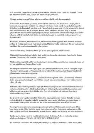 Halk umumi bir kargasaliktan korkarken bir de baktilar, elinde bir elbise, kafirin biri çikageldi. Dostlar
gibi eline mum ve helva almis, öyle bir latif elbiseyi hediye getiriyordu.

Söyleyin o müezzin nerede? Onun selasi ve ezani bana rahatlik verdi diye sormadaydi.

 Yahu dediler. Nasil olur? Hiç o bet ses, insana rahatlik verir mi? Kafir dedi ki: Sesi kiliseye gelince,
benim pek güzel, pek yüce bir kizim var, çoktandir Müslüman olmak isterdi. Bu sevda, kafasindan bir
türlü çikmiyordu. Bunca kafir ona ögüt verdi. Fakat gönlünde iman sevgisi, öyle bir yerlesmisti ki. Bu dert,
adeta bir buhurdanlikti, ben de öd agaci. Anbean imana yöneldikçe ben, dert, azap ve iskence
içindeydim. Bu hususta elimde hiçbir çare yoktu; nihayet müezzin ezan verince, kizim bu çirkin ses nedir?
kulagima geldi de beni berbat etti. Bütün ömrümde bu kilisede, su manastirda bu derece çirkin bir ses
duymadim dedi.

 Kiz kardesi, bu ezandir, Müslümanlar okur, Müslümanlari ibadete çagirirlar dedi. Inanmadi baskasina
sordu, o da evet deyince, inandi, yüzü sapsari kesildi, Müslümanlik hevesi kalmadi. Ben tesvisten azaptan
kurtuldum, dün gece korkusuz rahat bir uyku uyudum.

Onun sesinden dolayi rahatlastim. Onun için de ona hediye getirdim; nerede o adam?

Müezzini görünce de hediyeyi kabul et dedi, beni dertten kurtardin , elimi tuttun. Bana öyle bir ihsanda
bulundun ki senin azat kabul etmez bir kulun oldum.

Malda, mülkte, zenginlikte tek bir kisi olsaydim agzini altinla doldururdum. Iste sizin imaninizda bunun gibi
bir riya, geçici bir sey. O ezan gibi yol kesici.

 Fakat Beyazid'in imanina, onun dogruluguna karsi gönlümde nice hasret var. Hani su kadin gibi. Esegin
çiftlesmesini gördü de dedi ki: Amanin su tek erkege bakin. Çiftlesme buysa bizim kocalarimiz, bizimle
çiftlesmiyorlar, içimize aptes bozuyorlar.

Bayezid, imanin bütün sartlarina haiz... Aferinler olsun bunun gibi tek aslana. Onun imaninin bir katrasi
denize gitse deniz, o katrada gark olur. Nitekim zerrecik ates, ormanlara düsse o zerre bütün ormanlari
yakar, yok eder.

Padisahin, yahut ordunun gönlündeki hayal gibi. O hayal de hayaldir ama savasta düsmanlari mahveder.
Muhammed'in yüzünde bir yildizdir parladi, kafirlerin, çifitlarin gevherleri yok oldu. Imana erisen aman
buldu, imana gelmeyenlerin süphesi iki kat oldu. Önce gelenlerin halis küfrü kalmadi da yerini ya
Müslümanlik tuttu, ya korku...

 Bu da hileyle suyu yaga karistirmaktir. Bu örnekler, nurun zerresine esit olamaz. Zerre, bir cisimden
ayrilmis, küçücük bir parçadan baska bir sey degildir. zerre,, taksim kabul etmeyen günes olamaz ki,
zerre demekte bil ki gizli bir muradim var. Sen, denize mahrem degilsin, ancak köpüksün simdi.

Seyhin parlak iman günesi, seyhin can dogusundan yüz gösterse. Bütün asagilik alemi ta yerin dibine
kadar hazine kesilir, bütün yücelikler alemi, yemyesil cennete döner. Onun aydin nurdan cani var. Hor
hakir topraktan bir bedeni. Sastim kaldim, acaba o, bu mu, yoksa o mu? Söyle bu iste müsküle düstüm.

 Kardes eger o, bu ise o nedir ki yedi kat gök onun nuru ile dolmus. Yok... o, bu degilse dostum,
subeden nedir öyleyse? ACABA BU IKISINDEN HANGISI KIM?

Bir adamin bir karisi vardi. Pek hilebaz, pek kötü huylu ve yol kesici bir kadindi. Adam, eve ne getirse
 
