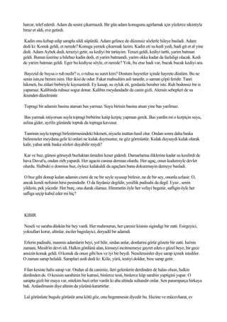 harcar, telef ederdi. Adam da sesini çikarmazdi. Bir gün adam konugunu agirlamak için yüzlerce sikintiyla
biraz et aldi, eve getirdi.

Kadin onu kebap edip sarapla sildi süpürdü. Adam gelince de düzensiz sözlerle hileye basladi. Adam
dedi ki: Konuk geldi, et nerede? Konuga yemek çikarmak lazim. Kadin eti su kedi yedi, hadi git et al yine
dedi. Adam Aybek dedi, teraziyi getir, su kediyi bir tartayim. Terazi geldi, kediyi tartti, yarim batman
geldi. Bunun üzerine a hilebaz kadin dedi, et yarim batmandi, yarim okka kadar da fazlaligi olacak. Kedi
de yarim batman geldi. Eger bu kediyse söyle, et nerede? Yok, bu etse hadi var, bucak bucak kediyi ara.

 Bayezid de buysa o ruh nedir? o, o ruhsa su suret kim? Dostum hayretler içinde hayrete düstüm. Bu ne
senin isin,ne benim isim. Her ikisi de odur. Fakat mahsulüm asli tanedir, o saman çöpü feridir. Tanri
hikmeti, bu zitlari birbiriyle kaynastirdi. Ey kasap, su oyluk eti, gerdanla beraber iste. Ruh bedensiz bir is
yapamaz. Kalibinda ruhsuz sogur donar. Kalibin meydandadir da canin gizli. Alemin sebepleri de su
ikisinden düzelmistir.

Topragi bir adamin basina atarsan bas yarmaz. Suyu birinin basina atsan yine bas yarilmaz.

 Bas yarmak istiyorsan suyla topragi birbirine katip kerpiç yapman gerek. Bas yardin mi o kerpiçin suyu,
aslina gider, ayrilis gününde toprak da topraga kavusur.

Tanrinin suyla topragi birlestirmesindeki hikmeti, niyazla inattan hasil olur. Ondan sonra daha baska
birlesmeler meydana gelir ki onlari ne kulak duymustur, ne göz görmüstür. Kulak duysaydi kulak olarak
kalir, yahut artik baska sözleri duyabilir miydi?

Kar ve buz, günesi görseydi buzluktan ümidini keser giderdi. Damarlarina iliklerine kadar su kesilirdi de
hava Davut'u, ondan zirh yapardi. Her agacin canina derman olurdu. Her agaç, onun kudumiyle devlet
olurdu. Halbuki o donmus buz, öylece kalakaldi da agaçlara bana dokunmayin demeye basladi.

 O buz gibi donup kalan adamin cismi de ne bir seyle uyusup birlesir, ne de bir sey, onunla uzlasir. O,
ancak kendi nefsinin hirsi pesindedir. O da faydasiz degildir, yesillik padisahi da degil. Eyaz , senin
yildizin, pek yücedir. Her burç, ona durak olamaz. Himmetin öyle her vefayi begenir, safligin öyle her
safliga seçip kabul eder mi hiç?



KIBIR

Neseli ve saraba düskün bir bey vardi. Her mahmurun, her çaresiz kisinin sigindigi bir zatti. Esirgeyici,
yoksullari korur, altinlar, inciler bagislayici, deryadil bir adamdi.

 Erlerin padisahi, inanmis adamlarin beyi, yol bilir, sirdan anlar, dostlarini görür gözetir bir zatti. Isa'nin
zamani, Mesih'in devri idi. Halkin gönlünü alan, kimseyi incitmemeye gayret eden o güzel beye, bir gece
ansizin konuk geldi. O konuk da onun gibi hos ve iyi bir beydi. Neselensinler diye sarap içmek istediler.
O zaman sarap helaldi. Saraplari azdi dedi ki: Köle, yürü, testiyi doldur, bize sarap getir.

 Filan kesiste halis sarap var. Ondan al da canimiz, ileri gelenlerin derdinden de halas olsun, halkin
derdinden de. O kesisin sarabinin bir katrasi, binlerce testi, binlerce küp sarabin yaptigini yapar. O
sarapta gizli bir maya var, nitekim bazi erler vardir ki aba altinda sultandir onlar. Sen paramparça hirkaya
bak. Anlasilmasin diye altinin da yüzünü karartirlar.

Lal görünüste bugulu görünür ama kötü göz, onu begenmesin diyedir bu. Hazine ve mücevharat, ev
 