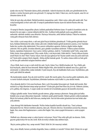 içinde olur mu hiç? Hazineler daima yikik yerlerdedir. Adem'in hazinesi de yikik yere gömülmüstü de bu
yüzden o melun Seytanin gözü onu görmedi. O, topraga hor bakti. Fakat can, ona bu toprak, sana bir set
olmustur deme de idi.

Köle iki testi alip yola düstü. Derhal kesislerin manastirina vardi. Altini verip o altin gibi sarabi aldi. Tasi
verip karsiliginda cevheri satin aldi. O sarap ki padisahlarin basina siçrar da sakinin basina altin taç
koyarlar.

 O sarap ki fitneler, kargasalilar çikarir, kullarla padisahlari birbirine katar. O sarabi ki kemikleri eritir de
tamami ile can yapar, o zaman tahtayla taht bir olur. Ayikken kulla padisah suyla yag gibidir ama
sarhosluk vaktinde tendeki cana dönerler. Heriseye benzerler, artik farklari kalmaz. Fakat bu makama
varip gark olmayan bunu fark edemez.

 Iste o köle o çesit sarap almis, o adi sani güzel beyin kösküne gitmekteydi. Yolda gamlar görmüs beyni
kuru, belalara bürünmüs bir zahit, önüne çikiverdi. Zahidin bedeni gönül atesleriyle yanmis, evini Tanridan
baska her seyden silip süpürmüstü. Nice çaresiz mihnetlere ugramis, binlerce daglar üstüne daglar
yakmisti. Her an gönlü, savaslara düsmüs, gece gündüz riyazatlara sarilmisti. Yillarca aylarca kanlara
batmis, topraklara bulanmisti. Gece yarisi o köleyi görünce, dedi ki: Testilerdeki nedir? köle, sarap dedi.
Zahit, kimin, kime götürüyorsun? Diye sordu. Köle, o ulu beyin dedi. Zahit dedi ki: Tanriyi dileyen kisinin
ameli böyle mi olur? Hem Tanriyi istiyor, hem de içip egleniyor ha! Seytan sarabi sonra da yarim akil öyle
mi? Senin aklin sarapsiz böyle daginik. Aklina akillar katmak gerek. Ya sarhos olunca aklin ne hale gelir
ey bir kus gibi sarhosluk tuzagina tutulmus adam?

 Ziya-i Delk, hazir cevap ve tatli sözlü bir zatti. Seyh-i Islam Tac-i Belh'in kardesi idi. Tac-i Belh, pek
kisa boyluydu, adeta bir kusa benzerdi. Bütün bilgileri bilir, alim faziletli bir adamdi ama Ziya, güzel söz
söylemede ve nüktecilikte ondan üstündü. O pek kisaydi, Ziya da haddinden fazla uzun. Seyhülislam, pek
nazli, pek kibirli bir adamdi.

Bu kardesinden utandi. Ziya da sözü tesirli bir vaizdi. Bir meclis günü, Ziya meclise geldi, kadinlarla, alim
ve temiz kisilerle doluydu. Seyhülislam, kibrinden kardesine söyle kalkti ve yine derhal oturdu.

 Ziya alinarak dedi ki: Çok uzun boylusun. Bari o selvi boyundan birazcigini çal. Sende akil nerede, fikir
nerede ki ey bilgi düsmani tutup sarap içeceksin? Yüzün pek güzel bari biraz da çivit sür. Habesin yüzüne,
çivit, gülünç olur dogrusu. A azgin sende nur nerede de ki kendinden geçiyor da karanlik ariyorsun.

Gölgeyi gündüz aralar. Sense bulutlu gecede tutmus, gölge aramaya çikmissin. Sarap gida için halka
helaldir ama sevgiyi dileyenlere haramdir. Asiklarin sarabi gönül kanidir. Onlarin gözleri yolda konaktadir.
Böyle bir korkunç çölde bu akil kilavuzu, tutulup kalir. Sen de kilavuzlari gözetirsen kervani helak eder
yolu yitirirsin.

Arpa ekmegi bile hakikatten haramdir. Nefsin önüne kepekle karsilik ekmek koy. Tanri yolunun
düsmanini hor tut. Hirsizi mimbere çikarma, dara çek. Hirsizin elini kes. Kesmekten acizsen hiç olmazsa
bagla. Sen, onun elini baglamazsan o, senin elini baglar. Sen, onun ayagini kirmazsan o, senin ayagini
kirar.

Halbuki sen, düsmana sarap ve seker kamisi veriyorsun. Niçin? Ona zehir gibi gül, tas desene. Zahit,
gayrete gelip testiye bir tas atti, kirdi. Köle de testiyi elinden atip zahitten kaçti.

Beyin yanina gidince bey, sarap nerede? Dedi. Köle bir ,bir macerayi anlatti.

Bey, atese döndü, hemen yerinden dogruldu, bana o zahidin evi nerede? Göster dedi. Göster de su agir
 