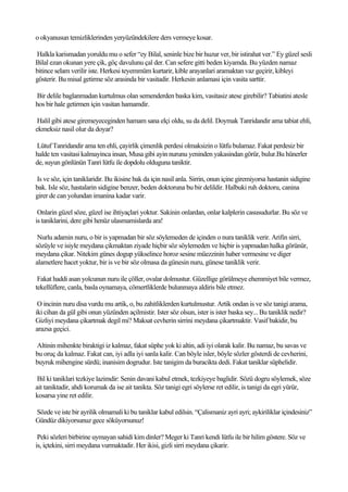 o okyanusun temizliklerinden yeryüzündekilere ders vermeye kosar.

Halkla karismadan yoruldu mu o sefer “ey Bilal, seninle bize bir huzur ver, bir istirahat ver.” Ey güzel sesli
Bilal ezan okunan yere çik, göç davulunu çal der. Can sefere gitti beden kiyamda. Bu yüzden namaz
bitince selam verilir iste. Herkesi teyemmüm kurtarir, kible arayanlari aramaktan vaz geçirir, kibleyi
gösterir. Bu misal getirme söz arasinda bir vasitadir. Herkesin anlamasi için vasita sarttir.

Bir delile baglanmadan kurtulmus olan semenderden baska kim, vasitasiz atese girebilir? Tabiatini atesle
hos bir hale getirmen için vasitan hamamdir.

 Halil gibi atese giremeyeceginden hamam sana elçi oldu, su da delil. Doymak Tanridandir ama tabiat ehli,
ekmeksiz nasil olur da doyar?

Lütuf Tanridandir ama ten ehli, çayirlik çimenlik perdesi olmaksizin o lütfu bulamaz. Fakat perdesiz bir
halde ten vasitasi kalmayinca insan, Musa gibi ayin nurunu yeninden yakasindan görür, bulur.Bu hünerler
de, suyun gönlünün Tanri lütfu ile dopdolu olduguna taniktir.

Is ve söz, için taniklaridir. Bu ikisine bak da için nasil anla. Sirrin, onun içine giremiyorsa hastanin sidigine
bak. Isle söz, hastalarin sidigine benzer, beden doktoruna bu bir delildir. Halbuki ruh doktoru, canina
girer de can yolundan imanina kadar varir.

 Onlarin güzel söze, güzel ise ihtiyaçlari yoktur. Sakinin onlardan, onlar kalplerin casusudurlar. Bu söz ve
is taniklarini, dere gibi henüz ulasmamislarda ara!

 Nurlu adamin nuru, o bir is yapmadan bir söz söylemeden de içinden o nura taniklik verir. Arifin sirri,
sözüyle ve isiyle meydana çikmaktan ziyade hiçbir söz söylemeden ve hiçbir is yapmadan halka görünür,
meydana çikar. Nitekim günes dogup yükselince horoz sesine müezzinin haber vermesine ve diger
alametlere hacet yoktur, bir is ve bir söz olmasa da günesin nuru, günese taniklik verir.

 Fakat haddi asan yolcunun nuru ile çöller, ovalar dolmustur. Güzellige görülmeye ehemmiyet bile vermez,
tekellüflere, canla, basla oynamaya, cömertliklerde bulunmaya aldiris bile etmez.

 O incinin nuru disa vurdu mu artik, o, bu zahitliklerden kurtulmustur. Artik ondan is ve söz tanigi arama,
iki cihan da gül gibi onun yüzünden açilmistir. Ister söz olsun, ister is ister baska sey... Bu taniklik nedir?
Gizliyi meydana çikartmak degil mi? Maksat cevherin sirrini meydana çikartmaktir. Vasif bakidir, bu
arazsa geçici.

Altinin mihenkte biraktigi iz kalmaz, fakat süphe yok ki altin, adi iyi olarak kalir. Bu namaz, bu savas ve
bu oruç da kalmaz. Fakat can, iyi adla iyi sanla kalir. Can böyle isler, böyle sözler gösterdi de cevherini,
buyruk mihengine sürdü; inanisim dogrudur. Iste tanigim da buracikta dedi. Fakat taniklar süphelidir.

 Bil ki taniklari tezkiye lazimdir: Senin davani kabul etmek, tezkiyeye baglidir. Sözü dogru söylemek, söze
ait taniktadir, ahdi korumak da ise ait tanikta. Söz tanigi egri söylerse ret edilir, is tanigi da egri yürür,
kosarsa yine ret edilir.

Sözde ve iste bir ayrilik olmamali ki bu taniklar kabul edilsin. “Çalismaniz ayri ayri; aykiriliklar içindesiniz”
Gündüz dikiyorsunuz gece söküyorsunuz!

 Peki sözleri birbirine uymayan sahidi kim dinler? Meger ki Tanri kendi lütfu ile bir hilim göstere. Söz ve
is, içtekini, sirri meydana vurmaktadir. Her ikisi, gizli sirri meydana çikarir.
 