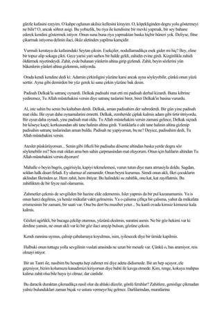 gürzle kafasini ezeyim. O kahpe oglunun akilsiz kellesini kirayim. O, köpekliginden dogru yolu göstermeyi
ne bilir? O, ancak söhret asigi. Bu yobazlik, bu riya ile kendisine bir mevki yapmak, bir sey bahane
ederek kendini göstermek istiyor. Onun suna buna riya yapmaktan baska hiçbir hüneri yok. Deliyse, fitne
çikarmak istiyorsa delinin ilaci, öküz aletinden yapilma kamçidir.

Vurmali kerataya da kafasindaki Seytan çiksin. Esekçiler, nodullamadikça esek gider mi hiç? Bey, eline
bir topuz alip sokaga çikti. Gece yarisi yari sarhos bir halde geldi, zahidin evine girdi. Kizginlikla zahidi
öldürmek niyetindeydi. Zahit, evde bulunan yünlerin altina girip gizlendi. Zahit, beyin sözlerini yün
bükenlerin yünleri altina gizlenmis, isitiyordu.

 Orada kendi kendine dedi ki: Adamin çirkinligini yüzüne karsi ancak ayna söyleyebilir, çünkü onun yüzü
serttir. Ayna gibi demirden bir yüz gerek ki sana çirkin yüzüne bak desin.

Padisah Delkak'la satranç oynardi. Delkak padisahi mat etti mi padisah derhal kizardi. Bunu kibrine
yediremez, Tu Allah müstehakini versin diye satranç taslarini birer, birer Delkak'in basina vururdu.

Al, iste sahin bu senin bu kaltaban derdi. Delkak, aman padisahim der sabrederdi. Bir gün yine padisah
mat oldu. Bir oyun daha oynamalarini emretti. Delkak, zemheride çiplak kalmis adam gibi tirtir titriyordu.
Bir oyun daha oynadi, yine padisah mat oldu. Tu Allah müstehakini versin zamani gelince, Delkak siçradi
bir köseye kaçti; korkusundan alti tane halinin altina girdi. Yastiklarla o alti tane halinin altina gizlenip
padisahin satranç taslarindan aman buldu. Padisah ne yapiyorsun, bu ne? Deyice, padisahim dedi, Tu
Allah müstehakini versin.

 Atesler püskürüyorsun... Senin gibi öfkeli bir padisaha döseme altindan baska yerde dogru söz
söylenebilir mi? Sen mat oldun ama ben sahin çarpmasindan mat oluyorum. Onun için halilarin altindan Tu
Allah müstehakini versin diyorum!

 Mahalle o beyin bagris, çagirisiyla, kapiyi tekmelemesi, vurun tutun diye nara atmasiyla doldu. Sagdan,
soldan halk disari firladi. Ey ulumuz af zamanidir. Onun beyni kurumus. Simdi onun akli, fikri çocuklarin
aklindan fikrinden az. Hem zahit, hem ihtiyar. Bu halindeki su zahitlik, onu kat, kat zayiflatmis. Bu
zahitlikten de bir feyze nail olamamis.

 Zahmetler çekmis de sevgiliden bir hazine elde edememis. Isler yapmis da bir pul kazanamamis. Ya is
onun harci degilmis, ya henüz mükafat vakti gelmemis. Ya o çalisma çifitça bir çalisma, yahut da mükafata
erismesinin bir zamani, bir saati var. Ona bu dert bu musibet yeter... Su kanli ovada kimsiz kimsesiz kala
kalmis.

Gözleri agirlikli, bir bucaga çekilip oturmus, yüzünü eksitmis, suratini asmis. Ne bir göz hekimi var ki
derdine yansin, ne onun akli var ki bir göz ilaci arayip bulsun, gözüne çeksin.

Kendi zannina uymus, çalisip çabalamaya koyulmus, isim, iyilesecek diye bir ümide kapilmis.

Halbuki onun tuttugu yolla sevgilinin vuslati arasinda ne uzun bir mesafe var. Çünkü o, bas aramiyor, reis
olmayi istiyor.

Bir an Tanri ile, nasibim bu hesapta hep zahmet mi diye adeta didismede. Bir an hep uçuyor, ele
geçmiyor, bizim kolumuzu kanadimizi kiriyorsun diye bahti ile kavga etmede. Kim, renge, kokuya mahpus
kalirsa zahit olsa bile huyu iyi olmaz, dar canlidir.

Bu daracik duraktan çikmadikça nasil olur da ahlaki düzelir, gönlü ferahlar? Zahitlere, genislige çikmadan
yalniz bulunduklari zaman biçak ve ustura vermeye hiç gelmez. Darlilarindan, muratlarina
 