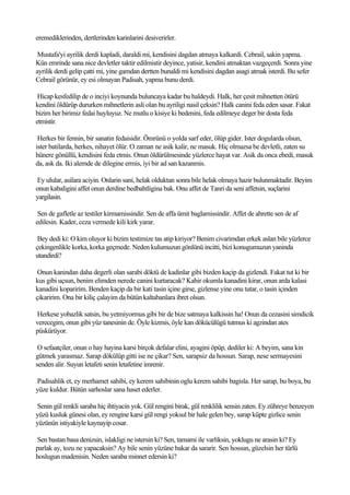 eremediklerinden, dertlerinden karinlarini desiverirler.

 Mustafa'yi ayrilik derdi kapladi, daraldi mi, kendisini dagdan atmaya kalkardi. Cebrail, sakin yapma.
Kün emrinde sana nice devletler taktir edilmistir deyince, yatisir, kendini atmaktan vazgeçerdi. Sonra yine
ayrilik derdi gelip çatti mi, yine gamdan dertten bunaldi mi kendisini dagdan asagi atmak isterdi. Bu sefer
Cebrail görünür, ey esi olmayan Padisah, yapma bunu derdi.

 Hicap kesfedilip de o inciyi koynunda buluncaya kadar bu haldeydi. Halk, her çesit mihnetten ötürü
kendini öldürüp dururken mihnetlerin asli olan bu ayriligi nasil çeksin? Halk canini feda eden sasar. Fakat
bizim her birimiz fedai huyluyuz. Ne mutlu o kisiye ki bedenini, feda edilmeye deger bir dosta feda
etmistir.

 Herkes bir fennin, bir sanatin fedaisidir. Ömrünü o yolda sarf eder, ölüp gider. Ister dogularda olsun,
ister batilarda, herkes, nihayet ölür. O zaman ne asik kalir, ne masuk. Hiç olmazsa be devletli, zaten su
hünere gönüllü, kendisini feda etmis. Onun öldürülmesinde yüzlerce hayat var. Asik da onca ebedi, masuk
da, ask da. Iki alemde de dilegine ermis, iyi bir ad san kazanmis.

Ey ulular, asilara aciyin. Onlarin sani, helak olduktan sonra bile helak olmaya hazir bulunmaktadir. Beyim
onun kabaligini affet onun derdine bedbahtligina bak. Onu affet de Tanri da seni affetsin, suçlarini
yargilasin.

 Sen de gafletle az testiler kirmamissindir. Sen de affa ümit baglamissindir. Affet de ahrette sen de af
edilesin. Kader, ceza vermede kili kirk yarar.

 Bey dedi ki: O kim oluyor ki bizim testimize tas atip kiriyor? Benim civarimdan erkek aslan bile yüzlerce
çekingenlikle korka, korka geçmede. Neden kulumuzun gönlünü incitti, bizi konugumuzun yaninda
utandirdi?

 Onun kanindan daha degerli olan sarabi döktü de kadinlar gibi bizden kaçip da gizlendi. Fakat tut ki bir
kus gibi uçsun, benim elimden nerede canini kurtaracak? Kahir okumla kanadini kirar, onun arda kalasi
kanadini koparirim. Benden kaçip da bir kati tasin içine girse, gizlense yine onu tutar, o tasin içinden
çikaririm. Ona bir kiliç çalayim da bütün kaltabanlara ibret olsun.

Herkese yobazlik satsin, bu yetmiyormus gibi bir de bize satmaya kalkissin ha! Onun da cezasini simdicik
verecegim, onun gibi yüz tanesinin de. Öyle kizmis, öyle kan dökücülügü tutmus ki agzindan ates
püskürüyor.

 O sefaatçiler, onun o hay hayina karsi birçok defalar elini, ayagini öpüp, dediler ki: A beyim, sana kin
gütmek yarasmaz. Sarap dökülüp gitti ise ne çikar? Sen, sarapsiz da hossun. Sarap, nese sermayesini
senden alir. Suyun letafeti senin letafetine imrenir.

Padisahlik et, ey merhamet sahibi, ey kerem sahibinin oglu kerem sahibi bagisla. Her sarap, bu boya, bu
yüze kuldur. Bütün sarhoslar sana haset ederler.

Senin gül renkli saraba hiç ihtiyacin yok. Gül rengini birak, gül renklilik sensin zaten. Ey zühreye benzeyen
yüzü kusluk günesi olan, ey rengine karsi gül rengi yoksul bir hale gelen bey, sarap küpte gizlice senin
yüzünün istiyakiyle kaynayip cosar.

Sen bastan basa denizsin, islakligi ne istersin ki? Sen, tamami ile varliksin, yoklugu ne arasin ki? Ey
parlak ay, tozu ne yapacaksin? Ay bile senin yüzüne bakar da sararir. Sen hossun, güzelsin her türlü
hoslugun madenisin. Neden saraba minnet edersin ki?
 