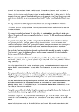 Basinda “Biz insan ogullarini ululadik” taci, boynunda “Biz sana kevser irmagini verdik” gerdanligi var.

Insan cevherdir, gök ona arazdir. Her sey fer-i dir, her seyden maksat odur. Ey akillar, tedbirler, fikirler
kulu kölesi olan bey, mademki böylesin, kendini neden böyle ucuza satiyorsun? Sana hizmet etmek bütün
varlik alemine farzdir. Bir cevher, neden arazdan ihsan ister ki? Yaziklar olsun kitaplardan bilgi ariyorsun
ha!

Bir bilgi denizisin ki bir islaklikta gizlenmis; bir allemsin ki üç arsin boyunda bir bedene bürünmüs!

Sarap nedir, güzel ses ve çalgi dinlemek, yahut bir güzelle bulusmak nedir ki sen onlardan bir nese, bir
menfaat ummadasin!

Hiç günes, bir zerreden borç ister mi, hiç zühre yildizi, bir küçücük küpten sarap diler mi? Sen keyfiyeti
bilinmez bir cansin, keyfiyet alemine hapsedilmissin. Sen bir günessin, bir ukdeye tutulmussun; iste bu sana
yakismaz yazik.

 Bey dedi ki: Hayir, hayir. Ben, o sarabin adamiyim. Ben, bu hosluktan alinan zevke kanaat edemem.
Ben, yasemin gibi olmayi, gah söyle, gah böyle egilip bükülmeyi isterim. Bütün korkulardan, bütün
ümitlerde kurtulup sögüt gibi her yana egilmeliyim. Sögüt dali gibi saga, sola dönmeli, onun gibi rüzgarda
çesit, çesit oynamaliyim. Sarabin verdigi neseye alisan, nereden bu neseyi begenecek hey hocam!

Peygamberler, Tanri nesesine dalmislardi, onunla yogrulmuslardi da onun için bu neseden vaz geçtiler.
Onlarin canlari, o neseyi gördügünden onlara bu neseler, oyuncak görünmüstü. Diri olan bir güzellige
dostluk eden, artik ölüyü nasil kucaklar?

 O alem, zerre zerre diridir. Her zerresi nükteden anlar, söz söyler. Onlar, ölü olan cihanda oturmaz,
dinlemezler. Çünkü ot, ancak hayvanlara layiktir. Kim gül bahçesinde meclis kurar, yurt tutarsa külhanda
sarap içer mi hiç?

 Pak ruhun makami, illiyyin'dir. Pislikte yurt edinense kurttur. Tanri mahmuruna tertemiz sarap kadehi
sunulur. Bu kör kuslaraysa su kara ve tuzlu su. Kime Ömer'in adaleti el vermezse onca kanli Haccac
adildir.

Kizlara cansiz bebekleri oyuncak diye verirler. Çünkü onlar, diri oyuncaktan bir sey anlamazlar ki.
Küçük erkek çocuklar, erliklerinden bir sey anlamazlar, güçleri kuvvetleri yoktur. Onun için onlara tahta
kiliç daha yegdir. Kafirler peygamberlerin kiliselerde yapilmis olan resimleri ile kanaat ederler.

 Fakat ay parçalari bizim için apaydin oldugundan resimlerine aldiris bile etmeyiz. Onlarin birer sureti, bu
alemdedir ama birer sureti de ay gibi gökyüzündedir. Bu suretteki agizlari, onlarla düsüp kalkanla
konusur, nükteler söyler. O suretteki agizlariysa Tanri ile konusur. Görünen kulak, bu sözü duyar, beller.
Can kulagiysa Kün emrinin sirlarini isitir.

Ten gözü, insanin seklini görür, beller. Can gözü, Mazagalbasar sirrini görür, hayran olur. Görünen ayak,
mescit safinda durur, mana ayagi gögün üstünde tavafta bulunur.

 Iste her cüz-ü böyle say... bu, vakit içindedir, zamana baglidir, oysa ondan da hariçtir. Zamana bagli
olan, ecele kadar durur. Öbürüyse ebediyete dost, ezele estir. Bir adi iki devlet sahibidir, bir sifati iki kible
imami.

Ona ne halvetin lüzumu vardir, ne çilenin. Hiçbir bulut onu örtemez. Halvet yurdu, günes degirmesidir,
 