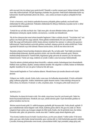 artik ona nasil olur da yabanci gece perde kesilir? Hastalik ve perhiz zamani geçti, buhran kalmadi. Küfür,
iman oldu, küfran kalmadi. Elif gibi dogrulugu yüzünden öne geçmistir. Onda kendi sifatlarindan hiçbir sey
kalmamistir. Kendi huylarindan çikmis tek olmus... cani, canina can katan sevgiliyse çirilçiplak bir hale
gelmistir.

 O tek ve benzersiz, essiz örneksiz padisahin huzuruna çirilçiplak gidince padisah, ona kendi kutlu
sifatlarindan bir elbise giydirmistir. Padisahin sifatlarindan bir elbiseye bürünmüs, kuyudan mevki ve ikbal
sayvaninin üstüne uçmustur.

Tortulu bir sey saf oldu mu böyle olur. Tipki onun gibi o da tasin dibinden üstüne çikmistir. Tasin
dibindeyken tortuluydu, toprak cüzüleri, ona karismis, o somluk onu bulandirmisti.

 Hiç de hos olmayan dost onun kolunu kanadini baglamisti. Fakat o aslinda yüceydi. “Yeryüzüne inin” sesi
gelince onu Harut gibi bas asagi asakodu. Harut gökteki meleklerdendi, bir azar yüzünden öylece asili
kaldi. Bas asagi asili kalmasinin sebebi, bastan çikmasi, kendisini bas sanmasi ve yalnizca öne geçmeye
kalkismasiydi. Sepet kendisini suyla dolu görünce nazlandi, istignaya giristi de sudan çekildi hani. Fakat
cigerinde bir katracik suyu bile kalmadi. Bunun üzerine deniz, acidi da onu tekrar davet etti.

 Denizden sebepsiz hizmet karsiligi olmaksizin rahmet gelir. Bu, ne kutlu andir. Tanri hakki için denizin
etrafinda dönüp dolasmak, denizde gecelerin yüzleri, sari olsa bile aldiris etmemek gerek. Denizin
etrafinda dönüp dolasmali ki Tanrinin lütfu, bagislamasi gelip çativersin de sararmis yüz, bir mücevher
bularak kizarsin. Yüzün sari rengi, renklerin en iyisidir. Çünkü o yüze kavusmayi beklemektedir.

Fakat bir adamin yüzünde parlayip duran kirmizilik, o adamin caninin, bulunduguna kani olmasindandir.
Halbuki insan zayiflatan, alçaltan, sarartip solduran tamahtir. Bu solgunluk ve ariklik, bedene ait illetlerden
degildir. hastaliksiz bir sari yüz görse Calinas'un bile akli sasar.

Fakat tamahi baglandin mi Tanri nurlarina dalarsin. Mustafa bunun için tamaha düsenin nefsi alçalir
demistir.

 Gölgesiz nur, latiftir, yücedir. Kafes, kafes vuran nura, bir kalburdan aksetmededir. O kafes seklindeki
gölge, kalburun gölgesidir. Asiklar, bedenlerinin çiplak olmasini isterler. Fakat erkekligi olmayana ha
elbise olmus, ha olmamis. O ekmek ve sofra, oruçlulara çikar. At sinegine çorba nedir tencere ne?



KONUK EVI

Delikanlim, bu denen bir konuk evidir. Her sabah, oraya kosa, kosa bir yeni konuk gelir. Sakin bu,
benim boynumda kaldi deme. Simdicik yine uçar, yokluk alemine gider. Gayb aleminden gönlüne ne
gelirse konuktur onu hos tut.

Birisine ansizin konuk geldi. Ev sahibi konugunu gerdanlik gibi boynuna takti. Sofra çikardi, agirladi. O
gece mahallelerinde sünnet dügünü vardi. Erkek, kadinina gizlice dedi ki: Bu gece iki yatak ser. Bizim
yatagimizi kapi yanina yap, konugun yatagini da öbür tarafa. Kadin, olur iki gözümün nuru, bas üstüne.
Hizmetler eder, güler yüz gösteririm, merak etme dedi. Yataklari yapip sünnet dügününe gitti.

 Yüce konuk, kadinin kocasi ile kaldi. Geceleyin kuru, yas bir çerez çikardi. Yediler içtiler. O iki temiz
adam, gece geç vakte kadar oturup konustular, gece yarisina dek iyi, kötü baslarindan geçenleri anlattilar.
Çerezden, konusup görüsmeden sonra konuk, uykusuzluktan kalkti, kapi yanindaki yataga girip yatti.
 