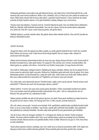 Bulutunda görünüste yüzü asiktir ama gül bahçesini bezer, çali çirpiyi kirar. Gami bulut gibi bil de o asik
suratiyla pek surat asmaya kalkisma. Belki o inci, elindedir, olur ya. Onun için çalis çabala da senden razi
olsun. Hatta böyle olmasa bile bu huyu adet edinir, o güzelim huyla huylanir, o huyu arttirirsin da, baska
yerlerde de böyle hareket edersin ve bir gün birdenbire muhtaç oldugun seye erisiverirsin.

 Nesene mani olan düsünce, Tanrinin emri ile, Tanrinin hikmeti ile gelir. Sen ona felaket deme delikanlim.
Belki bir yildizdir, belki kutluluk kiranindadir. Sen ona fer-i deme, asil tut da onunla daima maksadina
eris, üstün çik. Onu fer-i sayar, muzir tutarsan gözün, asli gözler durur.

Halbuki bekleyis, çesnide zehirdir adeta. Bu gidisle daima ölüm halinde kalirsin. Onu asil bil, kucakla da
bekleyis ölümünden kurtul.



SEHIT OLMAK

Zengin bir adam vardi. Bu adamin da zühre yanakli, ay yüzlü, gümüs bedenli bir kizi vardi. Kiz, kendini
bildi, babasi onu kocaya verdi. Fakat kocasi kizin dengi degildi. Kavun, karpuz oldu, sulandi mi
yarmazsan telef olur gider.

 Babasi da kizin bastan çikmasindan korktu da onun için onu, dengi olmayan birisine verdi. Kizina dedi ki:
Kendini kocandan koru, sakin gebe kalma. Ne yapayim? Bu yoksula seni vermek zorunda kaldim. Bu
adami garip say, garipte vefa olmaz. Ansizin her seyi birakir, kaçip gider. Çocugu basina dert kalir.

Kizi dedi ki: Babacigim, dedigini tutarim. Ögüdün pek dogru, kabulüm. Babasi, her iki üç günde bir kere
kizina aman ha sakin diye ögüt veriyordu. Derken kiz, birdenbire gebe kaliverdi; ikisi de gençti. Kiz, bunu
babasindan gizledi. Çocuk karninda bes, yahut alti aylik oldu. Artik iyiden iyiye belli oldu. Babasi dedi ki:
Ben sana ondan kendini koru demedim mi? Ögütlerim yel miydi ki sana tesir etmedi?

 Kiz, baba dedi, nasil tahammül edeyim? Erkekle kadin, süphe yok ki atesle pamuk. Pamuk atesten nasil
çekinebilir? Yahut da ates nasil olur da pamugu yakmaz, çekinir?

Babasi dedi ki: A kizim, ben sana onun yanina gitme demedim. Yalniz menisinden kendini koru dedim.
Tam zevk aninda onun beli gelirken kendini çekmeliydin. Kiz, peki... beli ne vakit gelecek, ben ne
bileyim? Bu, pek gizli bir sey, anlasilmaz ki dedi.

 Babasi gözleri süzüldü mü anla ki beli geliyor deyince, kiz dedi: Onun gözü süzülünceye kadar benim bu
iki gözüm de kör oluyor a baba. Her bayagi akil, hirs ve öfke zamani, yerinde durmaz ki.

 Bir sofi, askere savasa gitti. Ansizin savas basladi. Sofi, agirliklarla çadirda kalan zayiflarla beraber kaldi.
Erler, ta savas yerine kadar at sürdüler. Agir kisiler, toprak gibi yerlerinde kala kaldilar. Ileri gidenlerin
ileri gidenleriyse yürüyüp ilerlediler. Savaslar edip üstün gelerek bir çok ganimetlerle geri döndüler.

 Sen de al diye sofiye de armagan sundular. O, o armagani atti, hiçbir sey almadi. Neden kizginsin
dediler. Savastan mahrum kaldim dedi. Sofi, savas safinda hançer çekip savasmadigi için bu iltifattan
memnun olmadi. Bunun üzerine esir getirdik dediler, birini al öldür. Basini kes de gazi ol. Sofi, buna biraz
sevindi yüreklendi.

 Suyla alinan aptestin yüzlerce aydinligi, nuru, feri vardir ama su olmazsa teyemmüm edilir. Sofi, bagli esiri
alip gaza etmek üzere çadirin arkasina götürdü. Oraya tutsakla gitti ama biraz gecikti diye meraka
 