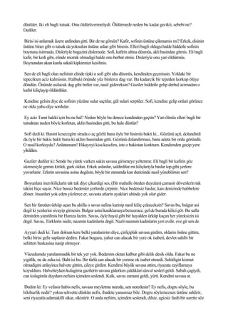 düstüler. Iki eli bagli tutsak. Onu öldürüvermeliydi. Öldürmede neden bu kadar gecikti, sebebi ne?
Dediler.

Birisi isi anlamak üzere ardindan gitti. Bir de ne görsün? Kafir, sofinin üstüne çikmamis mi? Erkek, disinin
üstüne biner gibi o tutsak da yoksulun üstüne aslan gibi binmis. Elleri bagli oldugu halde hiddetle sofinin
boynunu isirmada. Disleriyle bogazini dislemede. Sofi, kafirin altina düsmüs, akli basindan gitmis. Eli bagli
kafir, bir kedi gibi, elinde mizrak olmadigi halde onu berbat etmis. Disleriyle onu yari öldürmüs.
Boynundan akan kanla sakali kipkirmizi kesilmis.

 Sen de eli bagli olan nefsinin elinde tipki o sofi gibi alta düsmüs, kendinden geçmissin. Yoldaki bir
tepecikten aciz kalmissin. Halbuki önünde yüz binlerce dag var. Bu kadarcik bir tepeden korkup ölüye
döndün. Önünde asilacak dag gibi beller var, nasil gideceksin? Gaziler hiddetle gelip derhal acimadan o
kafiri kiliçlayip öldürdüler.

Kendine gelsin diye de sofinin yüzüne sular saçtilar, gül sulari serptiler. Sofi, kendine gelip onlari görünce
ne oldu yahu diye sordular.

 Ey aziz Tanri hakki için bu ne hal? Neden böyle bu derece kendinden geçtin? Yari ölmüs elleri bagli bir
tutsaktan neden böyle korktun, aklin basindan gitti, bu hale düstün?

 Sofi dedi ki: Basini kesecegim sirada o aç gözlü bana öyle bir hisimla bakti ki... Gözünü açti, dolandirdi
da öyle bir bakis bakti bana ki aklim basimdan gitti. Gözünü dolandirmasi, bana adeta bir ordu göründü.
O nasil korkuydu? Anlatamam! Hikayeyi kisa keselim, iste o bakistan korktum. Kendimden geçip yere
yikildim.

 Gaziler dediler ki: Sende bu yürek varken sakin savasa girismeye yeltenme. Eli bagli bir kafirin göz
süzmesiyle gemin kirildi, gark oldun. Erkek aslanlar, saldirdilar mi kiliçlariyla baslar top gibi yerlere
yuvarlanir. Erlerin savasina asina degilsin, böyle bir zamanda kan denizinde nasil yüzebilirsin sen?

 Boyunlara inen kiliçlarin tak tak diye çikardigi ses, (Bir mahalle öteden duyulan) çamasir dövenlerin tak
takini hiçe sayar. Nice bassiz bedenler yerlerde çirpinir. Nice bedensiz baslar, kan denizinde habbelere
döner. Insanlari yok eden yüzlerce er, savasta atlarin ayaklari altinda yok olur gider.

Sen bir fareden ürküp uçan bu akilla o savas safina karisip nasil kiliç çekeceksin? Savas bu, bulgur asi
degil ki yenlerini sivayip girisesin. Bulgur asini kasiklamaya benzemez, gel de burada kilici gör. Bu safta
demirden yaratilmis bir Hamza lazim. Savas, öyle hayal gibi bir hayalden ürküp kaçan her yüreksizin isi
degil. Savas, Türklerin isidir, nazenin kadinlarin degil. Nazli nazenin kadinlarin yeri evdir, eve git sen de.

 Ayyazi dedi ki: Tam doksan kere belki yaralanirim diye, çirilçiplak savasa girdim, oklarin önüne gittim,
belki birisi gelir saplanir dedim. Fakat bogaza, yahut can alacak bir yere ok isabeti, devlet sahibi bir
sehitten baskasina nasip olmuyor.

 Vücudumda yaralanmadik bir tek yer yok. Bedenim oktan kalbur gibi delik desik oldu. Fakat bu ne
yigitlik, ne de zeka isi. Baht isi bu. Bir türlü can alacak bir yerime ok isabet etmedi. Sehitligin kismet
olmadigini anlayinca halvete gittim, çileye girdim. Kendimi büyük savasa attim, riyazata zayiflamaya
koyuldum. Halvetteyken kulagima gazilerin savasa giderken çaldiklari davul sesleri geldi. Sabah çagiydi,
can kulagimla duydum nefsim içimden seslendi. Kalk, savas zamani geldi, yürü. Kendini savasa at.

 Dedim ki: Ey vefasiz habis nefis, savasa meyletme nerede, sen neredesin? Ey nefis, dogru söyle, bu
hilebazlik nedir? yoksa sehvette düskün nefis, ibadete yanasmaz bile. Dogru söylemezsen üstüne saldirir,
seni riyazatla adamakilli sikar, sikistirir. O anda nefsim, içimden seslendi, dilsiz, agizsiz fasih bir surette söz
 