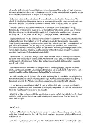 söylemekteydi: Beni her gün burada öldürüp duruyorsun. Canima, kafirlere yapilan eziyetleri yapiyorsun.
Kimsenin halimden haberi yok. Sen, beni uykusuz, yemeksiz öldürüp durmadasin. Bari savasta bir yarayla
su bedenden kurtulurum da halk da erligimi, fedakarligimi görür.

 Dedim ki: A nefiscegiz, hem münafik olarak yasamadasin, hem münafikça ölmedesin, nesin sen? Iki
alemde de mürai imissin, iki alemde de hiçbir seye yaramazmissin meger. Bu beden sag oldukça halvetten
çikmamayi nezrettim. Çünkü, bu beden halvette ne yaparsa kadina, erkege görünmek için yapmaz.

Halvetteki hareketi de ancak Tanri içindir, huzuru ve sükunu da. Orada niyetinde baska bir sey
bulunmaz. Bu büyük savastir, o küçük savas. Her ikisi de Haydar'la Rüstem'in harcidir. Öyle bir farenin
kipirdamasi ile uçup gidecek akil sahibinin harci degil. O çesit adama karilar gibi savastan, kiliçtan uzak
durmak gerek. O da sofi, bu da. Yazik o sofiye. O, bir igneyle ölmede, bu kiliçlara karsi durmada.

 Sureti sofidir ama cani yok. Bu çesit sofiler öbür sofilerin de adini kötüye çikarir. Toprakla karilmis olan
su bedenin kapisina, duvarina Tanri, gayretiyle yüzlerce sofi yapti. Büyüden o suretler oynasinlar da
Musa'nin asasi gizlensin dedi. Sopanin dogrulugu, suretleri yer, siler süpürür. Fakat Firavuna mensup olan
göz, tozla toprakla doludur. Öbür sofi, harp safina, yaralanmak için yirmi kere girer. Savas zamani
Müslümanlarla beraber kafire saldirir, bir kere bile geri dönmez. Yaralanir, yarasini baglar, tekrar saldirir,
savasir. Beden bir yarayla ölmez diye savasta yirmi kere yaralanir. Bir yarayla can vermeye aciklanir;
dogrulugu elinden caninin kolayca kurtulacagindan üzülür.

Birisinin elinde kirk kurusu vardi. Her gece birini denize atardi. Bu suretle de nefsine iyice eziyet etmek,
yavaslikla onun can çekismesini uzatmak isterdi. Müslümanlarla savasa gider, onlar düsmandan yüz
döndürseler bile o feri dönmezdi. Bir kere daha yaralanir, onu da baglardi. Belki yirmi kere bedeninde
mizrak ve ok kirilirdi.

 Bu suretle savasa savasa nihayet kuvveti bitti, yere düstü. Askinin dogruluguyla, dogruluk makamina
ulasti. Dogruluk, can vermektir. Kendinize gelin de bu hususta ileri geçin. Kuran'da “Erler vardir ki Tanri
ile ettikleri ahdi bozmadilar, ahitlerine dogrulukla sarildilar” ayetini okuyun.

Mademki bu beden, ruha bir alettir, su halde bu hakiki ölüm degildir. nice ham kisiler vardir ki görünüste
kanlarini döktüler. Fakat nefisleri diri olarak o tarafa kaçti. Aleti kirildi ama yol kesen diri kaldi. Bindigi at
kanlar saçti ama nefis diri. At öldü, yolu asilmadi. Ancak ham, kötü, perisan bir halde kala kaldi.

Her kan döken sehit olsaydi öldürülen kafir de kutlu bir sehit sayilirdi. Nice sehit olmus güvenilir kisiler
de vardir ki dünyada ölürler, sehit olmuslardir, fakat diri gibi yürür gezerler. Yol kesen ruh olmustur, onun
kilici olan beden bakidir ve savas arayan erin elindedir.

Kilici, kiliçtir, fakat, o adama degil. Fakat bu görünüs, seni sasirtir. Nefis degisti mi bu beden kilici, ihsan
ve lütuflar sahibi Tanrinin elindedir. O öyle bir erdir ki gidasiz, tamami ile dert. Öbür erlik ise toz gibi
ortasi delik bir seydir.



AY YÜZLÜ

 Bir kovucu, Misir halifesine, Musul padisahinin huri gibi bir cariyesi oldugunu söyleyip dedi ki: Onun bir
cariyesi var ki alemde onun gibi güzel yok. Güzelliginin haddi yok., söze sigmaz, anlatilmaz ki. Iste resmi,
su kagitta bir bak.

O ulu halife, kagittaki resmi görünce hayran oldu, elindeki kadeh düstü. Derhal Musul'a büyük bir ordu
 